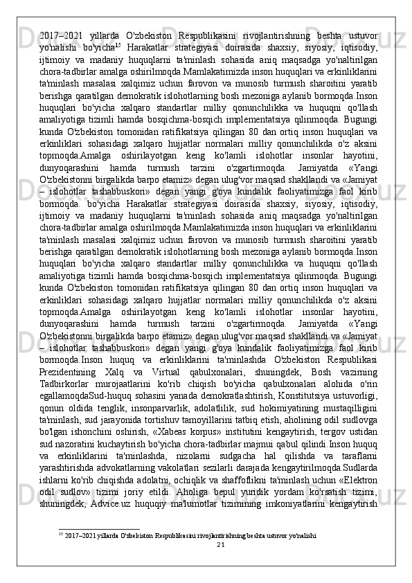 2017–2021   yillarda   O'zbekiston   Respublikasini   rivojlantirishning   beshta   ustuvor
yo'nalishi   bo'yicha 15
  Harakatlar   strategiyasi   doirasida   shaxsiy,   siyosiy,   iqtisodiy,
ijtimoiy   va   madaniy   huquqlarni   ta'minlash   sohasida   aniq   maqsadga   yo'naltirilgan
chora-tadbirlar amalga oshirilmoqda.Mamlakatimizda inson huquqlari va erkinliklarini
ta'minlash   masalasi   xalqimiz   uchun   farovon   va   munosib   turmush   sharoitini   yaratib
berishga qaratilgan demokratik islohotlarning bosh mezoniga aylanib bormoqda.Inson
huquqlari   bo'yicha   xalqaro   standartlar   milliy   qonunchilikka   va   huquqni   qo'llash
amaliyotiga   tizimli   hamda   bosqichma-bosqich   implementatsiya   qilinmoqda.   Bugungi
kunda   O'zbekiston   tomonidan   ratifikatsiya   qilingan   80   dan   ortiq   inson   huquqlari   va
erkinliklari   sohasidagi   xalqaro   hujjatlar   normalari   milliy   qonunchilikda   o'z   aksini
topmoqda.Amalga   oshirilayotgan   keng   ko'lamli   islohotlar   insonlar   hayotini,
dunyoqarashini   hamda   turmush   tarzini   o'zgartirmoqda.   Jamiyatda   «Yangi
O'zbekistonni birgalikda barpo etamiz» degan ulug'vor maqsad shakllandi va «Jamiyat
–   islohotlar   tashabbuskori»   degan   yangi   g'oya   kundalik   faoliyatimizga   faol   kirib
bormoqda.   bo'yicha   Harakatlar   strategiyasi   doirasida   shaxsiy,   siyosiy,   iqtisodiy,
ijtimoiy   va   madaniy   huquqlarni   ta'minlash   sohasida   aniq   maqsadga   yo'naltirilgan
chora-tadbirlar amalga oshirilmoqda.Mamlakatimizda inson huquqlari va erkinliklarini
ta'minlash   masalasi   xalqimiz   uchun   farovon   va   munosib   turmush   sharoitini   yaratib
berishga qaratilgan demokratik islohotlarning bosh mezoniga aylanib bormoqda.Inson
huquqlari   bo'yicha   xalqaro   standartlar   milliy   qonunchilikka   va   huquqni   qo'llash
amaliyotiga   tizimli   hamda   bosqichma-bosqich   implementatsiya   qilinmoqda.   Bugungi
kunda   O'zbekiston   tomonidan   ratifikatsiya   qilingan   80   dan   ortiq   inson   huquqlari   va
erkinliklari   sohasidagi   xalqaro   hujjatlar   normalari   milliy   qonunchilikda   o'z   aksini
topmoqda.Amalga   oshirilayotgan   keng   ko'lamli   islohotlar   insonlar   hayotini,
dunyoqarashini   hamda   turmush   tarzini   o'zgartirmoqda.   Jamiyatda   «Yangi
O'zbekistonni birgalikda barpo etamiz» degan ulug'vor maqsad shakllandi va «Jamiyat
–   islohotlar   tashabbuskori»   degan   yangi   g'oya   kundalik   faoliyatimizga   faol   kirib
bormoqda.Inson   huquq   va   erkinliklarini   ta'minlashda   O'zbekiston   Respublikasi
Prezidentining   Xalq   va   Virtual   qabulxonalari,   shuningdek,   Bosh   vazirning
Tadbirkorlar   murojaatlarini   ko'rib   chiqish   bo'yicha   qabulxonalari   alohida   o'rin
egallamoqdaSud-huquq sohasini  yanada demokratlashtirish, Konstitutsiya  ustuvorligi,
qonun   oldida   tenglik,   insonparvarlik,   adolatlilik,   sud   hokimiyatining   mustaqilligini
ta'minlash, sud jarayonida tortishuv tamoyillarini tatbiq etish, aholining odil sudlovga
bo'lgan   ishonchini   oshirish,   «Xabeas   korpus»   institutini   kengaytirish,   tergov   ustidan
sud nazoratini kuchaytirish bo'yicha chora-tadbirlar majmui qabul qilindi.Inson huquq
va   erkinliklarini   ta'minlashda,   nizolarni   sudgacha   hal   qilishda   va   taraflarni
yarashtirishda advokatlarning vakolatlari sezilarli darajada kengaytirilmoqda.Sudlarda
ishlarni ko'rib chiqishda adolatni, ochiqlik va shaffoflikni ta'minlash uchun «Elektron
odil   sudlov»   tizimi   joriy   etildi.   Aholiga   bepul   yuridik   yordam   ko'rsatish   tizimi,
shuningdek,   Advice.uz   huquqiy   ma'lumotlar   tizimining   imkoniyatlarini   kengaytirish
15
 2017–2021 yillarda O'zbekiston Respublikasini rivojlantirishning beshta ustuvor yo'nalishi
21 