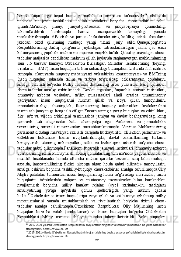 hamda   fuqarolarga   bepul   huquqiy   maslahatlar   xizmatini   ko'rsatuvchi 16
  «Madad»
nodavlat   notijorat   tashkilotini   qo'llab-quvvatlash   bo'yicha   chora-tadbirlar   qabul
qilindi.Ma'muriy,   jinoiy,   jinoyat-protsessual   va   jinoyat-ijroiya   qonunchiligi
takomillashtirib   borilmoqda   hamda   insonparvarlik   tamoyiliga   yanada
moslashtirilmoqda.   Afv   etish   va   jamoat   birlashmalarining   kafilligi   ostida   shaxslarni
jazodan   ozod   qilishning   mutlaqo   yangi   tizimi   joriy   etildi.Qoraqalpog'iston
Respublikasining   Jasliq   qo'rg'onida   joylashgan   ixtisoslashtirilgan   jazoni   ijro   etish
koloniyasining yopilishi muhim insonparvar voqelik bo'ldi. Qabul qilinayotgan chora-
tadbirlar natijasida ozodlikdan mahrum qilish joylarida saqlanayotgan mahkumlarning
soni   2,5   baravar   kamaydi.O'zbekiston   Birlashgan   Millatlar   Tashkilotining   (keyingi
o'rinlarda – BMT) Inson huquqlari ta'limi sohasidagi butunjahon dasturida faol ishtirok
etmoqda.   «Jamiyatda   huquqiy   madaniyatni   yuksaltirish   kontseptsiyasi»   va   BMTning
Inson   huquqlari   sohasida   ta'lim   va   tarbiya   to'g'risidagi   deklaratsiyasi   qoidalarini
amalga   oshirish   bo'yicha   Milliy   harakat   dasturining   ijrosi   yuzasidan   keng   qamrovli
chora-tadbirlar   amalga   oshirilmoqda.   Davlat   organlari,   fuqarolik   jamiyati   institutlari,
ommaviy   axborot   vositalari,   ta'lim   muassasalari   aholi   orasida   umuminsoniy
qadriyatlar,   inson   huquqlarini   hurmat   qilish   va   rioya   qilish   tamoyillarini
ommalashtirishga,   shuningdek,   fuqarolarning   huquqiy   axborotdan   foydalanishini
ta'minlash jarayoniga keng jalb etilgan.Fuqarolarning siyosiy huquqlari va erkinliklari,
fikr,   so'z   va   vijdon   erkinligini   ta'minlashda   jamiyat   va   davlat   boshqaruvidagi   keng
qamrovli   tub   o'zgarishlar   katta   ahamiyatga   ega.   Parlament   va   jamoatchilik
nazoratining   samarali   mexanizmlari   mustahkamlanmoqda.   Vazirlar   Mahkamasining
parlament oldidagi mas'uliyati sezilarli darajada kuchaytirildi. «Elektron parlament» va
«Elektron   hukumat»   tizimi   rivojlantirilmoqda,   davlat   xizmatlarining   turlarini
kengaytirish,   ularning   imkoniyatlari,   sifati   va   tezkorligini   oshirish   bo'yicha   chora-
tadbirlar qabul qilinmoqda.Parlament, fuqarolik jamiyati institutlari, ommaviy axborot
vositalarining rolini kuchaytirish, «Xalq qonunlarning tom ma'noda yagona manbai va
muallifi   hisoblanadi»   hamda   «Barcha   muhim   qarorlar   bevosita   xalq   bilan   muloqot
asosida,   jamoatchilikning   fikrini   hisobga   olgan   holda   qabul   qilinadi»   tamoyillarini
amalga   oshirish   bo'yicha   tashkiliy-huquqiy   chora-tadbirlar   amalga   oshirilmoqda.Oliy
Majlis   palatalari   tomonidan   inson   huquqlarining   holati   to'g'risidagi   ma'ruzalar,   inson
huquqlarini   ta'minlashda   xalqaro   va   mintaqaviy   mexanizmlar   bilan   hamkorlikni
rivojlantirish   bo'yicha   milliy   harakat   rejalari   («yo'l   xaritalari»)ni   tasdiqlash
amaliyotining   yo'lga   qo'yilishi   qonun   ijodkorligida   yangi   muhim   qadam
bo'ldi. 17
O'zbekistonda   inson   huquqlariga   rioya   qilish   va   uni   himoya   qilishning   milliy
mexanizmlarini   yanada   mustahkamlash   va   rivojlantirish   bo'yicha   tizimli   chora-
tadbirlar   amalga   oshirilmoqda.O'zbekiston   Respublikasi   Oliy   Majlisining   inson
huquqlari   bo'yicha   vakili   (ombudsman)   va   Inson   huquqlari   bo'yicha   O'zbekiston
Respublikasi   Milliy   markazi   faoliyati   tubdan   takomillashtirildi.   Bola   huquqlari
16
  2017-2021 yillarda O'zbekiston Respublikasini rivojlantirishning beshta ustuvor yo'nalishlari bo'yicha harakatlar 
strategiyasi// https://www.lex. Uz
17
 2017-2021 yillarda O'zbekiston Respublikasini rivojlantirishning beshta ustuvor yo'nalishlari bo'yicha harakatlar 
strategiyasi// https://www.lex. Uz
22