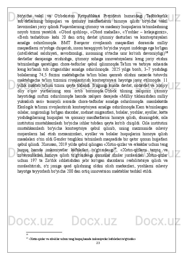 bo'yicha   vakil   va   O'zbekiston   Respublikasi   Prezidenti   huzuridagi   Tadbirkorlik
sub'ektlarining   huquqlari   va   qonuniy   manfaatlarini   himoya   qilish   bo'yicha   vakil
lavozimlari joriy qilindi.Fuqarolarning ijtimoiy va madaniy huquqlarini ta'minlashning
noyob   tizimi   yaratildi.   «Obod   qishloq»,   «Obod   mahalla»,   «Yoshlar   –   kelajagimiz»,
«Besh   tashabbus»   kabi   20   dan   ortiq   davlat   ijtimoiy   dasturlari   va   kontseptsiyalari
amalga   oshirilmoqda.   BMT   Barqaror   rivojlanish   maqsadlari   doirasida   milliy
maqsadlarni ro'yobga chiqarish, inson taraqqiyoti bo'yicha yuqori indeksga ega bo'lgan
(intellektual   salohiyati,   savodxonligi,   insonning   o'rtacha   umr   ko'rish   davomiyligi) 18
davlatlar   darajasiga   erishishga,   ijtimoiy   sohaga   innovatsiyalarni   keng   joriy   etishni
ta'minlashga   qaratilgan   chora-tadbirlar   qabul   qilinmoqda.Ta'lim   va   tarbiya   sohasida
keng   ko'lamli   tub   o'zgarishlar   amalga   oshirilmoqda.   2025   yilga   borib,   3–7   yoshdagi
bolalarning   74,5   foizini   maktabgacha   ta'lim   bilan   qamrab   olishni   nazarda   tutuvchi
maktabgacha   ta'lim   tizimini   rivojlantirish   kontseptsiyasi   hayotga   joriy   etilmoqda.   11
yillik  maktab  ta'limi  tizimi  qayta  tiklandi. Bugungi  kunda  davlat,  nodavlat  va  xorijiy
oliy   o'quv   yurtlarining   soni   ortib   bormoqda.O'zbek   tilining   xalqimiz   ijtimoiy
hayotidagi   nufuzi   oshirilmoqda   hamda   xalqaro   darajada   «Milliy   tiklanishdan   milliy
yuksalish   sari»   tamoyili   asosida   chora-tadbirlar   amalga   oshirilmoqda.   mamlakatda
Ekologik ta'limni rivojlantirish kontseptsiyasi amalga oshirilmoqda.Kam ta'minlangan
oilalar, nogironligi bo'lgan shaxslar, mehnat migrantlari, bolalar, yoshlar, ayollar, katta
yoshdagilarning   huquqlari   va   qonuniy   manfaatlarini   himoya   qilish,   shuningdek,   oila
institutini   mustahkamlash   bo'yicha   ishlar   tubdan   qayta   ko'rib  chiqildi.  Oila   institutini
mustahkamlash   bo'yicha   kontseptsiya   qabul   qilinib,   uning   mazmunida   oilaviy
mojarolarni   hal   etish   mexanizmlari,   ayollar   va   bolalar   huquqlarini   himoya   qilish
masalalari  o'rin oldi.Gender tenglikni ta'minlash maqsadida  bir qator  qonun hujjatlari
qabul qilindi. Xususan, 2019 yilda qabul qilingan «Xotin-qizlar va erkaklar uchun teng
huquq   hamda   imkoniyatlar   kafolatlari   to'g'risida»gi 19
,   «Xotin-qizlarni   tazyiq   va
zo'ravonlikdan   himoya   qilish   to'g'risida»gi   qonunlar   shular   jumlasidan.   Xotin-qizlar
uchun   197   ta   Zo'rlik   ishlatishdan   jabr   ko'rgan   shaxslarni   reabilitatsiya   qilish   va
moslashtirish,   o'z   joniga   qasd   qilishning   oldini   olish   markazlari,   yoshlarni   oilaviy
hayotga tayyorlash bo'yicha 200 dan ortiq innovatsion maktablar tashkil etildi. 
18
 
19
 « Xotin-qizlar va erkaklar uchun teng huquq hamda imkoniyatlar kafolatlari to'g'risida»
23 