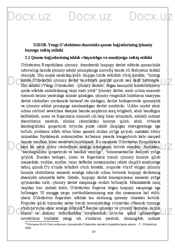         II.BOB.   Yangi O’zbekiston sharoitida qonun hujjatlarining ijtimoiy 
hayotga tatbiq etilishi
2.1 Qonun hujjatlarining ishlab chiqarishga va amaliyotga tatbiq etilishi
O'zbekiston   Respublikasi   ijtimoiy,   demokratik   huquqiy   davlat   sifatida   qonunchilik
ustuvorligi hamda ijtimoiy adolat prinsiplariga muvofiq tarzda o'z faoliyatini tashkil
etmoqda. Shu nuqtai nazardan kelib chiqqan holda ta'kidlab o'tish kerakki, "hozirgi
kunda   O'zbekiston   ijtimoiy   davlat   va   adolatli   jamiyat   qurish   sari   dadil   bormoqda.
Shu sababli «Yangi O'zbekiston - ijtimoiy davlat», degan tamoyilni konstitutsiyaviy
qoida sifatida muhrlashning vaqti-soati yetdi".Ijtimoiy davlat, axoli uchun munosib
turmush tarzini yaratishga xizmat qiladigan, ijtimoiy tengsizlik holatlarini muayyan
davlat   islohotlari   yordamida   bartaraf   eta   oladigan,   davlat   boshqaruvida   qonuniylik
va   ijtimoiy   adolat   prinsipiga   asoslanadigan   davlat   modelidir.   Ushbu   model   aholi
uchun iste'mol savatchasi darajasi hamda miqdorini aniq belgilash, aholi bandligini
kafolatlash, inson va fuqarolarni munosib ish haqi bilan ta'minlash, adolatli mehnat
sharoitlarini   yaratish,   aholini   ishsizlikdan   himoya   qilish,   aholi   o'rtasida
kambag'allikni   qisqartirish   bo'yicha   puxta   ishlab   chiqilgan   strategiyalarga   ega
bo'lish,   yoshlarni   sifatli   ta'lim   bilan   qamrab   olishni   yo'lga   qo'yish,   malakali   tibbiy
xizmatdan   foydalanish   imkoniyatlari   ko'lamini   yanada   kengaytirish   kabi   maqsad
hamda vazifalar bilan xarakterli hisoblanadi. Bu masalada O'zbekiston Respublikasi
ham   bir   qator   ijobiy   islohotlarni   amalga   oshirganini   ko'rish   mumkin.   Jumladan,
"kambag'allikni   qisqartirish   va   bandlik   vazirligi",   "monomarkaz'lar   faoliyati   yo'lga
qo'yildi.   Bundan   tashqari,   inson   va   fuqarolarni   tizimli   ijtimoiy   himoya   qilish
maqsadida, yoshlar, ayollar, temir daftarlar mexanizmlari ishlab chiqilib amaliyotga
tatbiq   qilindi.O'z   o'rnida   ta'kidlab   o'tish   kerakki,   yuqorida   e'tirof   etilgan   ijtimoiy
himoya   islohotlarini   samarali   amalga   oshirish   uchun   bevosita   huquqiy   davlatning
ahamiyati   nihoyatda   katta.   Sababi,   huquqiy   davlat   konsepsiyasini   samarali   yo'lga
qo'ymasdan   turib,   ijtimoiy   davlat   maqomiga   erishib   bo'lmaydi.   Mamlakatda   uzoq
vaqtdan   beri   yashab   kelib,   O'zbekiston   fuqarosi   degan   huquqiy   maqomga   ega
bo'lmagan   50   mingga   yaqin   yurtdoshlarimizning   ana   shu   muammosi   hal   etilib,
ularni   O'zbekiston   fuqarolari   sifatida   tan   olishning   qonuniy   choralari   ko'rildi.
Propiska   qilish   tizimidan   xabar   berish   xususiyatidagi   ro'yxatdan   o'tkazish   tizimiga
o'tish bo'yicha ishlar amalga oshirildi 20
.Barcha iqtisodiy va ijtimoiy dasturlar, kichik
biznes   va   xususiy   tadbirkorlikni   rivojlantirish   bo'yicha   qabul   qilinayotgan
investitsion   loyihalar   yangi   ish   o'rinlarini   yaratish,   shuningdek,   mehnat
20
 Mirziyoev Sh.M. Erkin va farovon, demokratik O'zbekiston davlatini birgalikda barpo etamiz. - T.: O'zbekiston, 
2016.
24 