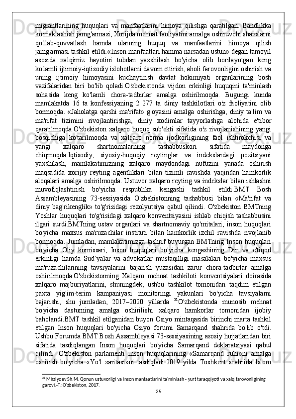 migrantlarining   huquqlari   va   manfaatlarini   himoya   qilishga   qaratilgan.   Bandlikka
ko'maklashish jamg'armasi, Xorijda mehnat faoliyatini amalga oshiruvchi shaxslarni
qo'llab-quvvatlash   hamda   ularning   huquq   va   manfaatlarini   himoya   qilish
jamg'armasi tashkil etildi.«Inson manfaatlari hamma narsadan ustun» degan tamoyil
asosida   xalqimiz   hayotini   tubdan   yaxshilash   bo'yicha   olib   borilayotgan   keng
ko'lamli ijtimoiy-iqtisodiy islohotlarni davom ettirish, aholi farovonligini oshirish va
uning   ijtimoiy   himoyasini   kuchaytirish   davlat   hokimiyati   organlarining   bosh
vazifalaridan   biri   bo'lib   qoladi.O'zbekistonda   vijdon   erkinligi   huquqini   ta'minlash
sohasida   keng   ko'lamli   chora-tadbirlar   amalga   oshirilmoqda.   Bugungi   kunda
mamlakatda   16   ta   konfessiyaning   2   277   ta   diniy   tashkilotlari   o'z   faoliyatini   olib
bormoqda.   «Jaholatga   qarshi   ma'rifat»   g'oyasini   amalga   oshirishga,   diniy  ta'lim   va
ma'rifat   tizimini   rivojlantirishga,   diniy   xodimlar   tayyorlashga   alohida   e'tibor
qaratilmoqda.O'zbekiston  xalqaro huquq sub'ekti  sifatida o'z  rivojlanishining yangi
bosqichiga   ko'tarilmoqda   va   xalqaro   norma   ijodkorligining   faol   ishtirokchisi   va
yangi   xalqaro   shartnomalarning   tashabbuskori   sifatida   maydonga
chiqmoqda.Iqtisodiy,   siyosiy-huquqiy   reytinglar   va   indekslardagi   pozitsiyani
yaxshilash,   mamlakatimizning   xalqaro   maydondagi   nufuzini   yanada   oshirish
maqsadida   xorijiy   reyting   agentliklari   bilan   tizimli   ravishda   yaqindan   hamkorlik
aloqalari amalga oshirilmoqda. Ustuvor xalqaro reyting va indekslar bilan ishlashni
muvofiqlashtirish   bo'yicha   respublika   kengashi   tashkil   etildi.BMT   Bosh
Assambleyasining   73-sessiyasida   O'zbekistonning   tashabbusi   bilan   «Ma'rifat   va
diniy   bag'rikenglik»   to'g'risidagi   rezolyutsiya   qabul   qilindi.   O'zbekiston   BMTning
Yoshlar   huquqlari   to'g'risidagi   xalqaro   konventsiyasini   ishlab   chiqish   tashabbusini
ilgari   surdi.BMTning   ustav   organlari   va   shartnomaviy   qo'mitalari,   inson   huquqlari
bo'yicha   maxsus   ma'ruzachilar   instituti   bilan   hamkorlik   izchil   ravishda   rivojlanib
bormoqda.   Jumladan,   mamlakatimizga   tashrif   buyurgan  BMTning   Inson   huquqlari
bo'yicha   Oliy   komissari,   Inson   huquqlari   bo'yicha   kengashining   Din   va   e'tiqod
erkinligi   hamda   Sud`yalar   va   advokatlar   mustaqilligi   masalalari   bo'yicha   maxsus
ma'ruzachilarining   tavsiyalarini   bajarish   yuzasidan   zarur   chora-tadbirlar   amalga
oshirilmoqda.O'zbekistonning   Xalqaro   mehnat   tashkiloti   konventsiyalari   doirasida
xalqaro   majburiyatlarini,   shuningdek,   ushbu   tashkilot   tomonidan   taqdim   etilgan
paxta   yig'im-terim   kampaniyasi   monitoringi   yakunlari   bo'yicha   tavsiyalarni
bajarishi,   shu   jumladan,   2017–2020   yillarda   21
O'zbekistonda   munosib   mehnat
bo'yicha   dasturning   amalga   oshirilishi   xalqaro   hamkorlar   tomonidan   ijobiy
baholandi.BMT tashkil etilganidan buyon Osiyo mintaqasida birinchi marta tashkil
etilgan   Inson   huquqlari   bo'yicha   Osiyo   forumi   Samarqand   shahrida   bo'lib   o'tdi.
Ushbu Forumda BMT Bosh Assambleyasi 73-sessiyasining asosiy hujjatlaridan biri
sifatida   tasdiqlangan   Inson   huquqlari   bo'yicha   Samarqand   deklaratsiyasi   qabul
qilindi.   O'zbekiston   parlamenti   inson   huquqlarining   «Samarqand   ruhi»ni   amalga
oshirish   bo'yicha   «Yo'l   xaritasi»ni   tasdiqladi.2019   yilda   Toshkent   shahrida   Islom
21
 Mirziyoev Sh.M. Qonun ustuvorligi va inson manfaatlarini ta'minlash - yurt taraqqiyoti va xalq farovonligining 
garovi.-T.:O'zbekiston, 2017.
25 