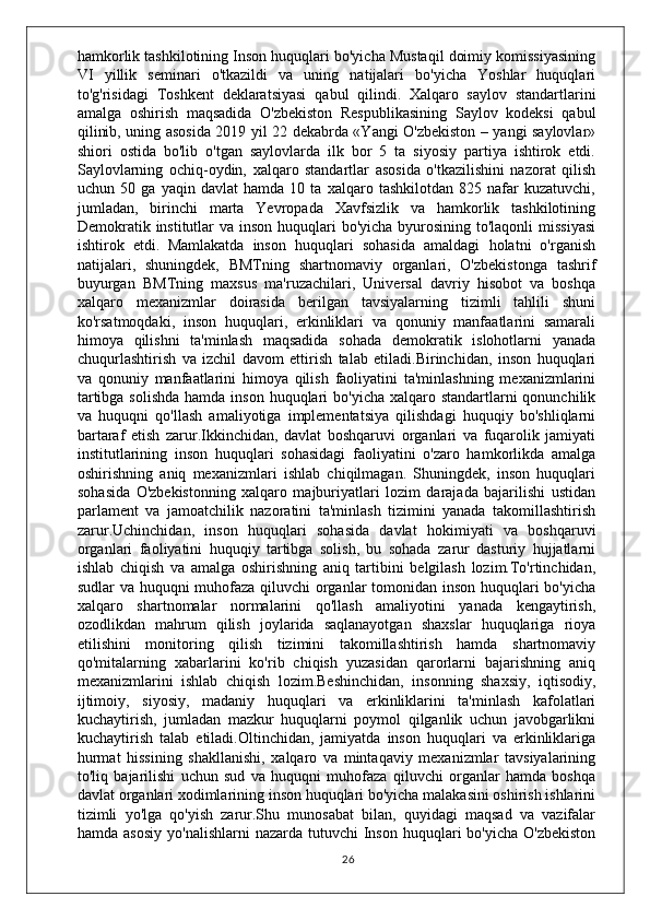 hamkorlik tashkilotining Inson huquqlari bo'yicha Mustaqil doimiy komissiyasining
VI   yillik   seminari   o'tkazildi   va   uning   natijalari   bo'yicha   Yoshlar   huquqlari
to'g'risidagi   Toshkent   deklaratsiyasi   qabul   qilindi.   Xalqaro   saylov   standartlarini
amalga   oshirish   maqsadida   O'zbekiston   Respublikasining   Saylov   kodeksi   qabul
qilinib, uning asosida 2019 yil 22 dekabrda «Yangi O'zbekiston – yangi saylovlar»
shiori   ostida   bo'lib   o'tgan   saylovlarda   ilk   bor   5   ta   siyosiy   partiya   ishtirok   etdi.
Saylovlarning   ochiq-oydin,   xalqaro   standartlar   asosida   o'tkazilishini   nazorat   qilish
uchun   50   ga   yaqin   davlat   hamda   10   ta   xalqaro   tashkilotdan   825   nafar   kuzatuvchi,
jumladan,   birinchi   marta   Yevropada   Xavfsizlik   va   hamkorlik   tashkilotining
Demokratik institutlar va inson huquqlari  bo'yicha byurosining to'laqonli  missiyasi
ishtirok   etdi.   Mamlakatda   inson   huquqlari   sohasida   amaldagi   holatni   o'rganish
natijalari,   shuningdek,   BMTning   shartnomaviy   organlari,   O'zbekistonga   tashrif
buyurgan   BMTning   maxsus   ma'ruzachilari,   Universal   davriy   hisobot   va   boshqa
xalqaro   mexanizmlar   doirasida   berilgan   tavsiyalarning   tizimli   tahlili   shuni
ko'rsatmoqdaki,   inson   huquqlari,   erkinliklari   va   qonuniy   manfaatlarini   samarali
himoya   qilishni   ta'minlash   maqsadida   sohada   demokratik   islohotlarni   yanada
chuqurlashtirish   va   izchil   davom   ettirish   talab   etiladi.Birinchidan,   inson   huquqlari
va   qonuniy   manfaatlarini   himoya   qilish   faoliyatini   ta'minlashning   mexanizmlarini
tartibga solishda  hamda  inson huquqlari  bo'yicha xalqaro standartlarni  qonunchilik
va   huquqni   qo'llash   amaliyotiga   implementatsiya   qilishdagi   huquqiy   bo'shliqlarni
bartaraf   etish   zarur.Ikkinchidan,   davlat   boshqaruvi   organlari   va   fuqarolik   jamiyati
institutlarining   inson   huquqlari   sohasidagi   faoliyatini   o'zaro   hamkorlikda   amalga
oshirishning   aniq   mexanizmlari   ishlab   chiqilmagan.   Shuningdek,   inson   huquqlari
sohasida   O'zbekistonning   xalqaro   majburiyatlari   lozim   darajada   bajarilishi   ustidan
parlament   va   jamoatchilik   nazoratini   ta'minlash   tizimini   yanada   takomillashtirish
zarur.Uchinchidan,   inson   huquqlari   sohasida   davlat   hokimiyati   va   boshqaruvi
organlari   faoliyatini   huquqiy   tartibga   solish,   bu   sohada   zarur   dasturiy   hujjatlarni
ishlab   chiqish   va   amalga   oshirishning   aniq   tartibini   belgilash   lozim.To'rtinchidan,
sudlar va huquqni muhofaza qiluvchi organlar tomonidan inson huquqlari bo'yicha
xalqaro   shartnomalar   normalarini   qo'llash   amaliyotini   yanada   kengaytirish,
ozodlikdan   mahrum   qilish   joylarida   saqlanayotgan   shaxslar   huquqlariga   rioya
etilishini   monitoring   qilish   tizimini   takomillashtirish   hamda   shartnomaviy
qo'mitalarning   xabarlarini   ko'rib   chiqish   yuzasidan   qarorlarni   bajarishning   aniq
mexanizmlarini   ishlab   chiqish   lozim.Beshinchidan,   insonning   shaxsiy,   iqtisodiy,
ijtimoiy,   siyosiy,   madaniy   huquqlari   va   erkinliklarini   ta'minlash   kafolatlari
kuchaytirish,   jumladan   mazkur   huquqlarni   poymol   qilganlik   uchun   javobgarlikni
kuchaytirish   talab   etiladi.Oltinchidan,   jamiyatda   inson   huquqlari   va   erkinliklariga
hurmat   hissining   shakllanishi,   xalqaro   va   mintaqaviy   mexanizmlar   tavsiyalarining
to'liq   bajarilishi   uchun   sud   va   huquqni   muhofaza   qiluvchi   organlar   hamda   boshqa
davlat organlari xodimlarining inson huquqlari bo'yicha malakasini oshirish ishlarini
tizimli   yo'lga   qo'yish   zarur.Shu   munosabat   bilan,   quyidagi   maqsad   va   vazifalar
hamda  asosiy  yo'nalishlarni   nazarda  tutuvchi  Inson  huquqlari   bo'yicha  O'zbekiston
26 