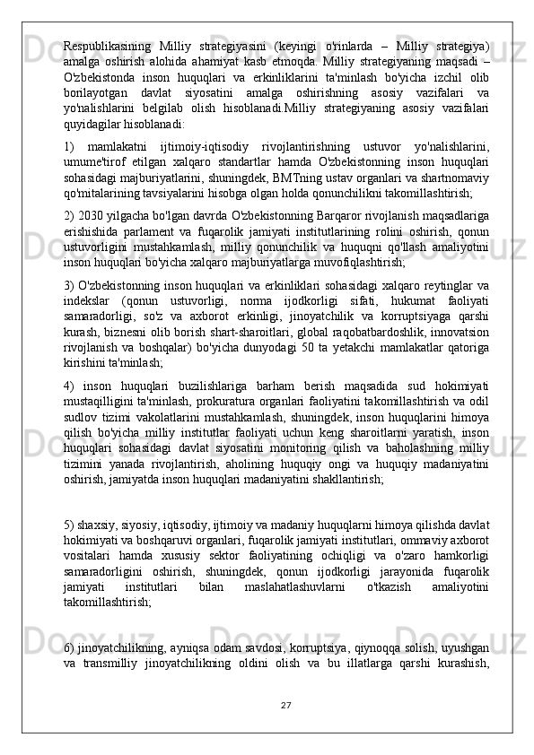 Respublikasining   Milliy   strategiyasini   (keyingi   o'rinlarda   –   Milliy   strategiya)
amalga   oshirish   alohida   ahamiyat   kasb   etmoqda.   Milliy   strategiyaning   maqsadi   –
O'zbekistonda   inson   huquqlari   va   erkinliklarini   ta'minlash   bo'yicha   izchil   olib
borilayotgan   davlat   siyosatini   amalga   oshirishning   asosiy   vazifalari   va
yo'nalishlarini   belgilab   olish   hisoblanadi.Milliy   strategiyaning   asosiy   vazifalari
quyidagilar hisoblanadi:
1)   mamlakatni   ijtimoiy-iqtisodiy   rivojlantirishning   ustuvor   yo'nalishlarini,
umume'tirof   etilgan   xalqaro   standartlar   hamda   O'zbekistonning   inson   huquqlari
sohasidagi majburiyatlarini, shuningdek, BMTning ustav organlari va shartnomaviy
qo'mitalarining tavsiyalarini hisobga olgan holda qonunchilikni takomillashtirish;
2) 2030 yilgacha bo'lgan davrda O'zbekistonning Barqaror rivojlanish maqsadlariga
erishishida   parlament   va   fuqarolik   jamiyati   institutlarining   rolini   oshirish,   qonun
ustuvorligini   mustahkamlash,   milliy   qonunchilik   va   huquqni   qo'llash   amaliyotini
inson huquqlari bo'yicha xalqaro majburiyatlarga muvofiqlashtirish;
3)  O'zbekistonning inson huquqlari va erkinliklari  sohasidagi  xalqaro reytinglar va
indekslar   (qonun   ustuvorligi,   norma   ijodkorligi   sifati,   hukumat   faoliyati
samaradorligi,   so'z   va   axborot   erkinligi,   jinoyatchilik   va   korruptsiyaga   qarshi
kurash,  biznesni  olib borish shart-sharoitlari, global raqobatbardoshlik, innovatsion
rivojlanish   va   boshqalar)   bo'yicha   dunyodagi   50   ta   yetakchi   mamlakatlar   qatoriga
kirishini ta'minlash;
4)   inson   huquqlari   buzilishlariga   barham   berish   maqsadida   sud   hokimiyati
mustaqilligini ta'minlash,  prokuratura organlari  faoliyatini  takomillashtirish va odil
sudlov   tizimi   vakolatlarini   mustahkamlash,   shuningdek,   inson   huquqlarini   himoya
qilish   bo'yicha   milliy   institutlar   faoliyati   uchun   keng   sharoitlarni   yaratish,   inson
huquqlari   sohasidagi   davlat   siyosatini   monitoring   qilish   va   baholashning   milliy
tizimini   yanada   rivojlantirish,   aholining   huquqiy   ongi   va   huquqiy   madaniyatini
oshirish, jamiyatda inson huquqlari madaniyatini shakllantirish;
5) shaxsiy, siyosiy, iqtisodiy, ijtimoiy va madaniy huquqlarni himoya qilishda davlat
hokimiyati va boshqaruvi organlari, fuqarolik jamiyati institutlari, ommaviy axborot
vositalari   hamda   xususiy   sektor   faoliyatining   ochiqligi   va   o'zaro   hamkorligi
samaradorligini   oshirish,   shuningdek,   qonun   ijodkorligi   jarayonida   fuqarolik
jamiyati   institutlari   bilan   maslahatlashuvlarni   o'tkazish   amaliyotini
takomillashtirish;
6) jinoyatchilikning, ayniqsa odam savdosi, korruptsiya, qiynoqqa solish, uyushgan
va   transmilliy   jinoyatchilikning   oldini   olish   va   bu   illatlarga   qarshi   kurashish,
27 