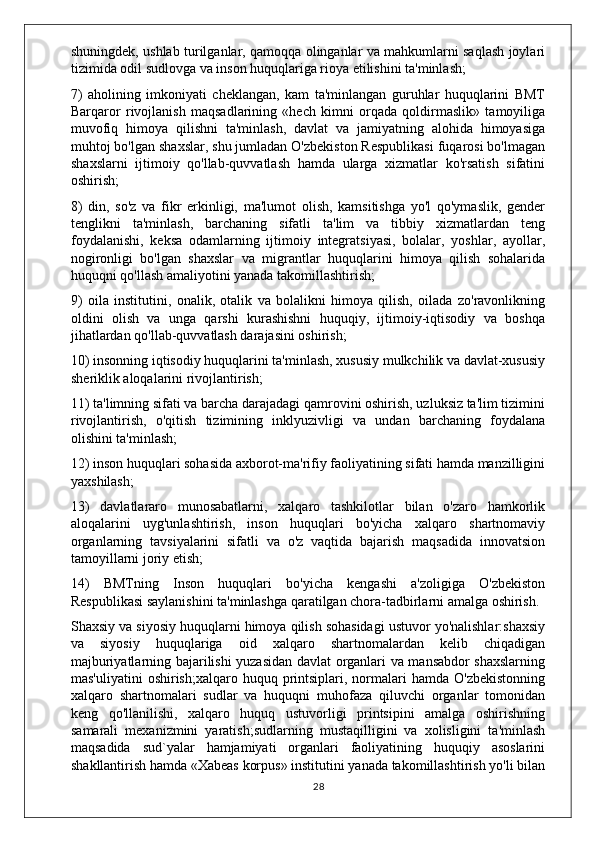 shuningdek, ushlab turilganlar, qamoqqa olinganlar va mahkumlarni saqlash joylari
tizimida odil sudlovga va inson huquqlariga rioya etilishini ta'minlash;
7)   aholining   imkoniyati   cheklangan,   kam   ta'minlangan   guruhlar   huquqlarini   BMT
Barqaror   rivojlanish   maqsadlarining   «hech   kimni   orqada   qoldirmaslik»   tamoyiliga
muvofiq   himoya   qilishni   ta'minlash,   davlat   va   jamiyatning   alohida   himoyasiga
muhtoj bo'lgan shaxslar, shu jumladan O'zbekiston Respublikasi fuqarosi bo'lmagan
shaxslarni   ijtimoiy   qo'llab-quvvatlash   hamda   ularga   xizmatlar   ko'rsatish   sifatini
oshirish;
8)   din,   so'z   va   fikr   erkinligi,   ma'lumot   olish,   kamsitishga   yo'l   qo'ymaslik,   gender
tenglikni   ta'minlash,   barchaning   sifatli   ta'lim   va   tibbiy   xizmatlardan   teng
foydalanishi,   keksa   odamlarning   ijtimoiy   integratsiyasi,   bolalar,   yoshlar,   ayollar,
nogironligi   bo'lgan   shaxslar   va   migrantlar   huquqlarini   himoya   qilish   sohalarida
huquqni qo'llash amaliyotini yanada takomillashtirish;
9)   oila   institutini,   onalik,   otalik   va   bolalikni   himoya   qilish,   oilada   zo'ravonlikning
oldini   olish   va   unga   qarshi   kurashishni   huquqiy,   ijtimoiy-iqtisodiy   va   boshqa
jihatlardan qo'llab-quvvatlash darajasini oshirish;
10) insonning iqtisodiy huquqlarini ta'minlash, xususiy mulkchilik va davlat-xususiy
sheriklik aloqalarini rivojlantirish;
11) ta'limning sifati va barcha darajadagi qamrovini oshirish, uzluksiz ta'lim tizimini
rivojlantirish,   o'qitish   tizimining   inklyuzivligi   va   undan   barchaning   foydalana
olishini ta'minlash;
12) inson huquqlari sohasida axborot-ma'rifiy faoliyatining sifati hamda manzilligini
yaxshilash;
13)   davlatlararo   munosabatlarni,   xalqaro   tashkilotlar   bilan   o'zaro   hamkorlik
aloqalarini   uyg'unlashtirish,   inson   huquqlari   bo'yicha   xalqaro   shartnomaviy
organlarning   tavsiyalarini   sifatli   va   o'z   vaqtida   bajarish   maqsadida   innovatsion
tamoyillarni joriy etish;
14)   BMTning   Inson   huquqlari   bo'yicha   kengashi   a'zoligiga   O'zbekiston
Respublikasi saylanishini ta'minlashga qaratilgan chora-tadbirlarni amalga oshirish.
Shaxsiy va siyosiy huquqlarni himoya qilish sohasidagi ustuvor yo'nalishlar:shaxsiy
va   siyosiy   huquqlariga   oid   xalqaro   shartnomalardan   kelib   chiqadigan
majburiyatlarning bajarilishi yuzasidan davlat organlari va mansabdor shaxslarning
mas'uliyatini  oshirish;xalqaro   huquq  printsiplari,  normalari  hamda  O'zbekistonning
xalqaro   shartnomalari   sudlar   va   huquqni   muhofaza   qiluvchi   organlar   tomonidan
keng   qo'llanilishi,   xalqaro   huquq   ustuvorligi   printsipini   amalga   oshirishning
samarali   mexanizmini   yaratish;sudlarning   mustaqilligini   va   xolisligini   ta'minlash
maqsadida   sud`yalar   hamjamiyati   organlari   faoliyatining   huquqiy   asoslarini
shakllantirish hamda «Xabeas korpus» institutini yanada takomillashtirish yo'li bilan
28 