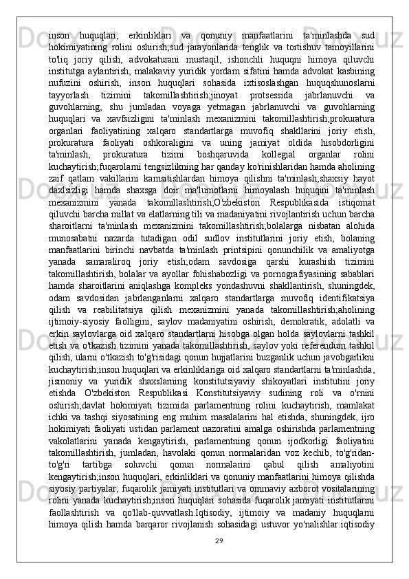 inson   huquqlari,   erkinliklari   va   qonuniy   manfaatlarini   ta'minlashda   sud
hokimiyatining   rolini   oshirish;sud   jarayonlarida   tenglik   va   tortishuv   tamoyillarini
to'liq   joriy   qilish,   advokaturani   mustaqil,   ishonchli   huquqni   himoya   qiluvchi
institutga   aylantirish,   malakaviy   yuridik   yordam   sifatini   hamda   advokat   kasbining
nufuzini   oshirish,   inson   huquqlari   sohasida   ixtisoslashgan   huquqshunoslarni
tayyorlash   tizimini   takomillashtirish;jinoyat   protsessida   jabrlanuvchi   va
guvohlarning,   shu   jumladan   voyaga   yetmagan   jabrlanuvchi   va   guvohlarning
huquqlari   va   xavfsizligini   ta'minlash   mexanizmini   takomillashtirish;prokuratura
organlari   faoliyatining   xalqaro   standartlarga   muvofiq   shakllarini   joriy   etish,
prokuratura   faoliyati   oshkoraligini   va   uning   jamiyat   oldida   hisobdorligini
ta'minlash,   prokuratura   tizimi   boshqaruvida   kollegial   organlar   rolini
kuchaytirish;fuqarolarni tengsizlikning har qanday ko'rinishlaridan hamda aholining
zaif   qatlam   vakillarini   kamsitishlardan   himoya   qilishni   ta'minlash;shaxsiy   hayot
daxlsizligi   hamda   shaxsga   doir   ma'lumotlarni   himoyalash   huquqini   ta'minlash
mexanizmini   yanada   takomillashtirish;O'zbekiston   Respublikasida   istiqomat
qiluvchi barcha millat va elatlarning tili va madaniyatini rivojlantirish uchun barcha
sharoitlarni   ta'minlash   mexanizmini   takomillashtirish;bolalarga   nisbatan   alohida
munosabatni   nazarda   tutadigan   odil   sudlov   institutlarini   joriy   etish,   bolaning
manfaatlarini   birinchi   navbatda   ta'minlash   printsipini   qonunchilik   va   amaliyotga
yanada   samaraliroq   joriy   etish;odam   savdosiga   qarshi   kurashish   tizimini
takomillashtirish,   bolalar   va   ayollar   fohishabozligi   va   pornografiyasining   sabablari
hamda   sharoitlarini   aniqlashga   kompleks   yondashuvni   shakllantirish,   shuningdek,
odam   savdosidan   jabrlanganlarni   xalqaro   standartlarga   muvofiq   identifikatsiya
qilish   va   reabilitatsiya   qilish   mexanizmini   yanada   takomillashtirish;aholining
ijtimoiy-siyosiy   faolligini,   saylov   madaniyatini   oshirish,   demokratik,   adolatli   va
erkin   saylovlarga   oid   xalqaro   standartlarni   hisobga   olgan   holda   saylovlarni   tashkil
etish va o'tkazish tizimini yanada takomillashtirish, saylov yoki referendum tashkil
qilish, ularni o'tkazish to'g'risidagi qonun hujjatlarini buzganlik uchun javobgarlikni
kuchaytirish;inson huquqlari va erkinliklariga oid xalqaro standartlarni ta'minlashda,
jismoniy   va   yuridik   shaxslarning   konstitutsiyaviy   shikoyatlari   institutini   joriy
etishda   O'zbekiston   Respublikasi   Konstitutsiyaviy   sudining   roli   va   o'rnini
oshirish;davlat   hokimiyati   tizimida   parlamentning   rolini   kuchaytirish,   mamlakat
ichki   va   tashqi   siyosatining   eng   muhim   masalalarini   hal   etishda,   shuningdek,   ijro
hokimiyati   faoliyati   ustidan   parlament   nazoratini   amalga   oshirishda   parlamentning
vakolatlarini   yanada   kengaytirish,   parlamentning   qonun   ijodkorligi   faoliyatini
takomillashtirish,   jumladan,   havolaki   qonun   normalaridan   voz   kechib,   to'g'ridan-
to'g'ri   tartibga   soluvchi   qonun   normalarini   qabul   qilish   amaliyotini
kengaytirish;inson huquqlari, erkinliklari va qonuniy manfaatlarini himoya qilishda
siyosiy partiyalar, fuqarolik jamiyati institutlari va ommaviy axborot vositalarining
rolini  yanada kuchaytirish;inson  huquqlari  sohasida fuqarolik jamiyati  institutlarini
faollashtirish   va   qo'llab-quvvatlash.Iqtisodiy,   ijtimoiy   va   madaniy   huquqlarni
himoya   qilish   hamda   barqaror   rivojlanish   sohasidagi   ustuvor   yo'nalishlar:iqtisodiy
29 