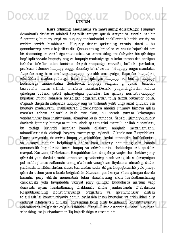                                                     KIRISH
                            Kurs   ishining   asoslanishi   va   mavzuning   dolzarbligi:   Huquqiy
demokratik   davlat   va   adolatli   fuqarolik   jamiyati   qurish   jarayonida,   avvalo,   har   bir
fuqaroning   huquqiy   ongi   va   huquqiy   madaniyatini   shakllantirib   borish   asosiy   va
muhim   vazifa   hisoblanadi.   Huquqiy   davlat   qurishning   zaruriy   sharti   -   bu
qonunlarning   sozsiz   bajarilishidir.   Qonunlarning   bir   xilda   va   sozsiz   bajarilishi   har
bir   shaxsning   oz   vazifasiga   munosabati   va   zimmasidagi   mas’uliyatni   his   qilishiga
bog'liqdirAvvalo huquqiy ong va huquqiy madaniyatga olimlar tomonidan berilgan
turlicha   ta’riflar   bilan   tanishib   chiqish   maqsadga   muvofiq   bo’ladi,   jumladan,
professor Islomov huquqiy ongga shunday ta’rif beradi: “Huquqiy ongni mamlakat
fuqarolarining   ham   amaldagi   huquqqa,   yuridik   amaliyotga,   fuqarolar   huquqlari,
erkinliklari,   majburiyatlariga,   ham   orzu   qilingan   huquqqa   va   boshqa   huquqiy
hodisalarga   munosabatini   ifodalovchi   huquqiy   sezgilar,   g'   oyalar,   baholar,
tasavvurlar   tizimi   sifatida   ta’riflash   mumkin.Demak,   yuqoridagilardan   xulosa
qiladigan   bo'lsak,   qabul   qilinayotgan   qonunlar,   har   qanday   normativ-huquqiy
hujjatlar,   huquq   sohasida   bo'ladigan   o'zgarishlardan   toliq   tarzda   xabardor   bolib,
o'rganib chiqilishi natijasida huquqiy ong va tushunib yetib unga amal qilinishi esa
huquqiy   madaniyatni   shakllantiradi.O'zbekistonda   aholini   ijtimoiy   himoya   qilish
masalasi   tobora   dolzarblik   kasb   etar   ekan,   bu   borada   yuzaga   kelayotgan
yondashuvlar   ham   institutsional   ahamiyat   kasb   etmoqda.   Sababi,   ijtimoiy-huquqiy
davlatda   ijtimoiy   himoyaga   muhtoj   aholi   qatlamlarini   manzilli   qo'llab   quvvatlash,
bu   toifaga   kiruvchi   insonlar   hamda   oilalarni   aniqlash   mexanizmlarini
takomillashtirish   ehtiyoji   hayotiy   zaruriyatga   aylandi.   O‘zbekiston   Respublikasi
Konstitutsiyasida   shaxsning   huquq   va   erkinliklari   davlat   tomonidan   kafolatlanishi
va   himoya   qilinishi   belgilangan   bo‘lsa   ham,   Asosiy   qonunning   o‘zi   hamda
qonunchilik   hujjatlarida   inson   huquq   va   erkinliklarini   cheklashga   oid   qoidalar
mavjud .   Xususan,   O‘zbekiston  Respublikasidan   chiqishiga  vaqtincha cheklov  joriy
qilinishi   yoki   davlat   ijrochi   tomonidan   qarzdorning   hisob-varag‘ida   saqlanayotgan
pul   mablag‘larini   xatlanishi   uning   o‘z   hisob-varag‘idan   foydalana   olmasligi   shular
jumlasidandir.Ikkinchidan, shaxs tomonidan sodir etilgan huquqbuzarlik yoki jinoyi
qilmishi uchun jazo sifatida belgilashdir.Xususan, pandemiya e’lon qilingan davrda
karantin   joriy   etilishi   munosabati   bilan   shaxslarning   erkin   harakatlanishining
cheklanishi   yoki   favqulodda   vaziyat   joriy   qilingan   hududlarda   ma’lum   vaqt
doirasida   ayrim   harakatlarning   cheklanishi   shular   jumlasidandir.“O‘zbekiston
Respublikasining   Konstitutsiyasiga   o‘zgartish   va   qo‘shimchalar   kiritish
to‘g‘risida”gi konstitutsiyaviy qonun loyihasida inson huquqlari va erkinliklari oliy
qadriyat   sifatida   tan   olinishi,   doirasining   keng   qilib   belgilanishi   konstitutsiyaviy
qoidalarning   to‘g‘ridan-to‘g‘ri   ishlashi,   Yangi   O‘zbekistonning   inson   huquqlari
sohasidagi majburiyatlarini to‘liq bajarilishiga xizmat qiladi.
3 