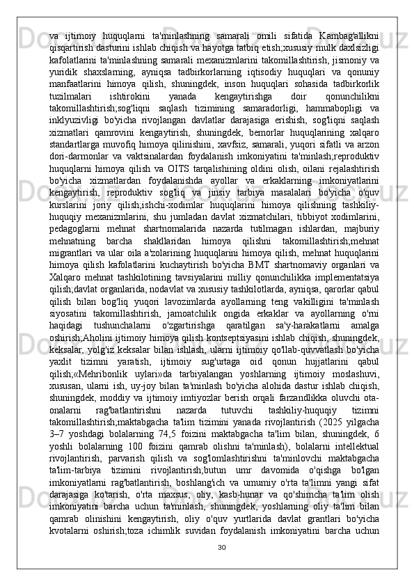 va   ijtimoiy   huquqlarni   ta'minlashning   samarali   omili   sifatida   Kambag'allikni
qisqartirish dasturini ishlab chiqish va hayotga tatbiq etish;xususiy mulk daxlsizligi
kafolatlarini  ta'minlashning  samarali  mexanizmlarini  takomillashtirish, jismoniy va
yuridik   shaxslarning,   ayniqsa   tadbirkorlarning   iqtisodiy   huquqlari   va   qonuniy
manfaatlarini   himoya   qilish,   shuningdek,   inson   huquqlari   sohasida   tadbirkorlik
tuzilmalari   ishtirokini   yanada   kengaytirishga   doir   qonunchilikni
takomillashtirish;sog'liqni   saqlash   tizimining   samaradorligi,   hammabopligi   va
inklyuzivligi   bo'yicha   rivojlangan   davlatlar   darajasiga   erishish,   sog'liqni   saqlash
xizmatlari   qamrovini   kengaytirish,   shuningdek,   bemorlar   huquqlarining   xalqaro
standartlarga  muvofiq  himoya  qilinishini,  xavfsiz,   samarali,  yuqori  sifatli  va   arzon
dori-darmonlar   va   vaktsinalardan   foydalanish   imkoniyatini   ta'minlash;reproduktiv
huquqlarni   himoya   qilish   va   OITS   tarqalishining   oldini   olish,   oilani   rejalashtirish
bo'yicha   xizmatlardan   foydalanishda   ayollar   va   erkaklarning   imkoniyatlarini
kengaytirish,   reproduktiv   sog'liq   va   jinsiy   tarbiya   masalalari   bo'yicha   o'quv
kurslarini   joriy   qilish;ishchi-xodimlar   huquqlarini   himoya   qilishning   tashkiliy-
huquqiy   mexanizmlarini,   shu   jumladan   davlat   xizmatchilari,   tibbiyot   xodimlarini,
pedagoglarni   mehnat   shartnomalarida   nazarda   tutilmagan   ishlardan,   majburiy
mehnatning   barcha   shakllaridan   himoya   qilishni   takomillashtirish;mehnat
migrantlari  va ular  oila a'zolarining huquqlarini  himoya qilish,  mehnat  huquqlarini
himoya   qilish   kafolatlarini   kuchaytirish   bo'yicha   BMT   shartnomaviy   organlari   va
Xalqaro   mehnat   tashkilotining   tavsiyalarini   milliy   qonunchilikka   implementatsiya
qilish;davlat organlarida, nodavlat va xususiy tashkilotlarda, ayniqsa, qarorlar qabul
qilish   bilan   bog'liq   yuqori   lavozimlarda   ayollarning   teng   vakilligini   ta'minlash
siyosatini   takomillashtirish,   jamoatchilik   ongida   erkaklar   va   ayollarning   o'rni
haqidagi   tushunchalarni   o'zgartirishga   qaratilgan   sa'y-harakatlarni   amalga
oshirish;Aholini ijtimoiy himoya qilish kontseptsiyasini ishlab chiqish, shuningdek,
keksalar,   yolg'iz   keksalar   bilan   ishlash,   ularni   ijtimoiy   qo'llab-quvvatlash   bo'yicha
yaxlit   tizimni   yaratish,   ijtimoiy   sug'urtaga   oid   qonun   hujjatlarini   qabul
qilish;«Mehribonlik   uylari»da   tarbiyalangan   yoshlarning   ijtimoiy   moslashuvi,
xususan,   ularni   ish,   uy-joy   bilan   ta'minlash   bo'yicha   alohida   dastur   ishlab   chiqish,
shuningdek,   moddiy   va   ijtimoiy   imtiyozlar   berish   orqali   farzandlikka   oluvchi   ota-
onalarni   rag'batlantirishni   nazarda   tutuvchi   tashkiliy-huquqiy   tizimni
takomillashtirish;maktabgacha   ta'lim   tizimini   yanada   rivojlantirish   (2025   yilgacha
3–7   yoshdagi   bolalarning   74,5   foizini   maktabgacha   ta'lim   bilan,   shuningdek,   6
yoshli   bolalarning   100   foizini   qamrab   olishni   ta'minlash),   bolalarni   intellektual
rivojlantirish,   parvarish   qilish   va   sog'lomlashtirishni   ta'minlovchi   maktabgacha
ta'lim-tarbiya   tizimini   rivojlantirish;butun   umr   davomida   o'qishga   bo'lgan
imkoniyatlarni   rag'batlantirish,   boshlang'ich   va   umumiy   o'rta   ta'limni   yangi   sifat
darajasiga   ko'tarish,   o'rta   maxsus,   oliy,   kasb-hunar   va   qo'shimcha   ta'lim   olish
imkoniyatini   barcha   uchun   ta'minlash,   shuningdek,   yoshlarning   oliy   ta'lim   bilan
qamrab   olinishini   kengaytirish,   oliy   o'quv   yurtlarida   davlat   grantlari   bo'yicha
kvotalarni   oshirish;toza   ichimlik   suvidan   foydalanish   imkoniyatini   barcha   uchun
30 