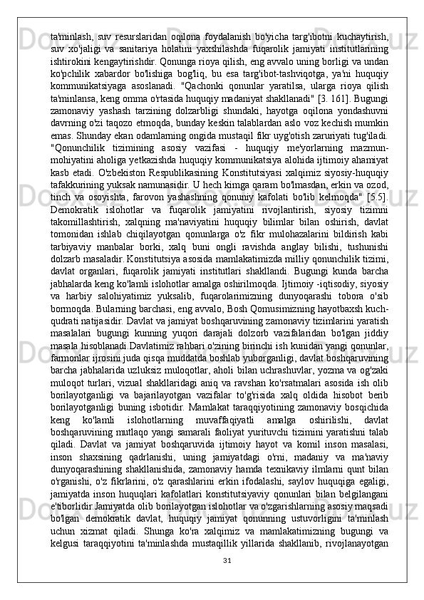 ta'minlash,   suv   resurslaridan   oqilona   foydalanish   bo'yicha   targ'ibotni   kuchaytirish,
suv   xo'jaligi   va   sanitariya   holatini   yaxshilashda   fuqarolik   jamiyati   institutlarining
ishtirokini kengaytirishdir.   Qonunga rioya qilish, eng avvalo uning borligi va undan
ko'pchilik   xabardor   bo'lishiga   bog'liq,   bu   esa   targ'ibot-tashviqotga,   ya'ni   huquqiy
kommunikatsiyaga   asoslanadi.   "Qachonki   qonunlar   yaratilsa,   ularga   rioya   qilish
ta'minlansa, keng omma o'rtasida huquqiy madaniyat shakllanadi" [3. 161]. Bugungi
zamonaviy   yashash   tarzining   dolzarbligi   shundaki,   hayotga   oqilona   yondashuvni
davrning o'zi taqozo etmoqda, bunday keskin talablardan aslo voz kechish mumkin
emas. Shunday ekan odamlarning ongida mustaqil fikr uyg'otish zaruriyati tug'iladi.
"Qonunchilik   tizimining   asosiy   vazifasi   -   huquqiy   me'yorlarning   mazmun-
mohiyatini aholiga yetkazishda huquqiy kommunikatsiya alohida ijtimoiy ahamiyat
kasb   etadi.   O'zbekiston   Respublikasining   Konstitutsiyasi   xalqimiz   siyosiy-huquqiy
tafakkurining yuksak namunasidir. U hech kimga qaram bo'lmasdan, erkin va ozod,
tinch   va   osoyishta,   farovon   yashashning   qonuniy   kafolati   bo'lib   kelmoqda"   [5.5].
Demokratik   islohotlar   va   fuqarolik   jamiyatini   rivojlantirish,   siyosiy   tizimni
takomillashtirish,   xalqning   ma'naviyatini   huquqiy   bilimlar   bilan   oshirish,   davlat
tomonidan   ishlab   chiqilayotgan   qonunlarga   o'z   fikr   mulohazalarini   bildirish   kabi
tarbiyaviy   manbalar   borki,   xalq   buni   ongli   ravishda   anglay   bilishi,   tushunishi
dolzarb masaladir.   Konstitutsiya asosida mamlakatimizda milliy qonunchilik tizimi,
davlat   organlari,   fuqarolik   jamiyati   institutlari   shakllandi.   Bugungi   kunda   barcha
jabhalarda keng ko'lamli islohotlar amalga oshirilmoqda. Ijtimoiy -iqtisodiy, siyosiy
va   harbiy   salohiyatimiz   yuksalib,   fuqarolarimizning   dunyoqarashi   tobora   o'sib
bormoqda. Bularning barchasi, eng avvalo, Bosh Qomusimizning hayotbaxsh kuch-
qudrati natijasidir. Davlat va jamiyat boshqaruvining zamonaviy tizimlarini yaratish
masalalari   bugungi   kunning   yuqori   darajali   dolzorb   vazifalaridan   bo'lgan   jiddiy
masala hisoblanadi.Davlatimiz rahbari o'zining birinchi ish kunidan yangi qonunlar,
farmonlar ijrosini juda qisqa muddatda boshlab yuborganligi, davlat boshqaruvining
barcha jabhalarida uzluksiz muloqotlar, aholi bilan uchrashuvlar, yozma va og'zaki
muloqot   turlari,   vizual   shakllaridagi   aniq   va   ravshan   ko'rsatmalari   asosida   ish   olib
borilayotganligi   va   bajarilayotgan   vazifalar   to'g'risida   xalq   oldida   hisobot   berib
borilayotganligi   buning   isbotidir.   Mamlakat   taraqqiyotining   zamonaviy   bosqichida
keng   ko'lamli   islohotlarning   muvaffaqiyatli   amalga   oshirilishi,   davlat
boshqaruvining mutlaqo yangi samarali faoliyat yurituvchi tizimini yaratishni talab
qiladi.   Davlat   va   jamiyat   boshqaruvida   ijtimoiy   hayot   va   komil   inson   masalasi,
inson   shaxsining   qadrlanishi,   uning   jamiyatdagi   o'rni,   madaniy   va   ma'naviy
dunyoqarashining   shakllanishida,   zamonaviy   hamda   texnikaviy   ilmlarni   qunt   bilan
o'rganishi,   o'z   fikrlarini,   o'z   qarashlarini   erkin   ifodalashi,   saylov   huquqiga   egaligi,
jamiyatda   inson   huquqlari   kafolatlari   konstitutsiyaviy   qonunlari   bilan   belgilangani
e'tiborlidir.Jamiyatda olib borilayotgan islohotlar va o'zgarishlarning asosiy maqsadi
bo'lgan   demokratik   davlat,   huquqiy   jamiyat   qonunning   ustuvorligini   ta'minlash
uchun   xizmat   qiladi.   Shunga   ko'ra   xalqimiz   va   mamlakatimizning   bugungi   va
kelgusi   taraqqiyotini   ta'minlashda   mustaqillik   yillarida   shakllanib,   rivojlanayotgan
31 