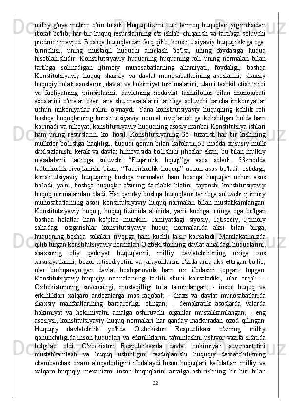 milliy   g'oya   muhim   o'rin   tutadi.   Huquq   tizimi   turli   tarmoq   huquqlari   yig'indisidan
iborat   bo'lib,   har   bir   huquq   resurslarining   o'z   ishlab   chiqarish   va   tartibga   soluvchi
predmeti mavjud. Boshqa huquqlardan farq qilib, konstitutsiyaviy huquq ikkiga ega:
birinchisi,   uning   mustaqil   huquqni   aniqlash   bo'lsa,   uning   foydasiga   huquq
hisoblanishidir.   Konstitutsiyaviy   huquqning   huquqning   roli   uning   normalari   bilan
tartibga   solinadigan   ijtimoiy   munosabatlarning   ahamiyati,   foydaligi,   boshqa
Konstitutsiyaviy   huquq   shaxsiy   va   davlat   munosabatlarining   asoslarini,   shaxsiy
huquqiy holati asoslarini, davlat va hokimiyat tuzilmalarini, ularni tashkil etish trtibi
va   faoliyatning   prinsiplarini,   davlatning   nodavlat   tashkilotlar   bilan   munosabati
asoslarini   o'rnatar   ekan,   ana   shu   masalalarni   tartibga   soluvchi   barcha   imkoniyatlar
uchun   imkoniyatlar   rolini   o'ynaydi.   Yana   konstitutsiyaviy   huquqning   kchlik   roli
boshqa   huquqlarning   konstitutsiyaviy   normal   rivojlanishiga   kelishilgan   holda   ham
ko'rinadi va nihoyat, konstitutsiyaviy huquqning asosiy manbai Konstitutsiya ishlari
ham   uning   resurslarini   ko'   hosil.   Konstitutsiyaning   36-   tuzatish   har   bir   kishining
mulkdor   bo'lishga   haqliligi,   huquqi   qonun   bilan   kafolatni,53-modda   xususiy   mulk
daxlsizlanishi  kerak va davlat  himoyasida bo'lishini  jihozlar ekan, bu bilan mulkiy
masalalarni   tartibga   soluvchi   “Fuqarolik   hquqi”ga   asos   soladi.   53-modda
tadbirkorlik   rivojlanishi   bilan,   “Tadbirkorlik   huquqi”   uchun   asos   bo'ladi.   ostidagi,
konstitutsiyaviy   huquqning   boshqa   normalari   ham   boshqa   huquqlar   uchun   asos
bo'ladi,   ya'ni,   boshqa   huquqlar   o'zining   dastlabki   hlatini,   tayanchi   konstitutsiyaviy
huquq normalaridan oladi. Har qanday boshqa huquqlarni tartibga soluvchi ijtimoiy
munosabatlarning   asosi   konstitutsiyaviy   huquq   normalari   bilan   mustahkamlangan.
Konstitutsiyaviy   huquq,   huquq   tizimida   alohida,   ya'ni   kuchga   o'ringa   ega   bo'lgan
boshqa   holatlar   ham   ko'plab   mumkin.   Jamiyatdagi   siyosiy,   iqtisodiy,   ijtimoiy
sohadagi   o'zgarishlar   konstitutsiyaviy   huquq   normalarida   aksi   bilan   birga,
huquqning   boshqa   sohalari   rivojiga   ham   kuchli   ta'sir   ko'rsatadi.   Mamlakatimizda
qilib turgan konstitutsiyaviy normalari O'zbekistonning davlat amaldagi huquqlarini,
shaxsning   oliy   qadriyat   huquqlarini,   milliy   davlatchilikning   o'ziga   xos
xususiyatlarini, bozor  iqtisodiyotini  va jarayonlarini  o'zida  aniq aks  ettirgan bo'lib,
ular   boshqarayotgan   davlat   boshqaruvida   ham   o'z   ifodasini   topgan.   topgan.
Konstitutsiyaviy-huquqiy   normalarning   tahlili   shuni   ko'rsatadiki,   ular   orqali:   -
O'zbekistonning   suverenligi,   mustaqilligi   to'la   ta'minlangan;   -   inson   huquq   va
erkinliklari   xalqaro   andozalarga   mos   raqobat;   -   shaxs   va   davlat   munosabatlarida
shaxsiy   manfaatlarining   barqarorligi   olingan;   -   demokratik   asoslarda   valarda
hokimiyat   va   hokimiyatni   amalga   oshiruvchi   organlar   mustahkamlangan;   -   eng
asosiysi,   konstitutsiyaviy   huquq   normalari   har   qanday   mafkuradan   ozod   qilingan.
Huquqiy   davlatchilik   yo'lida   O'zbekiston   Respublikasi   o'zining   milliy
qonunchiligida inson huquqlari va erkinliklarini ta'minlashni ustuvor vazifa sifatida
belgilab   oldi.   O'zbekiston   Respublikasida   davlat   hokimiyati   suverenitetini
mustahkamlash   va   huquq   ustunligini   tasdiqlanishi   huquqiy   davlatchilikning
chambarchas   o'zaro   aloqadorligini   ifodalaydi.Inson   huquqlari   kafolatlari   milliy   va
xalqaro   huquqiy   mexanizmi   inson   huquqlarini   amalga   oshirishning   bir   biri   bilan
32 