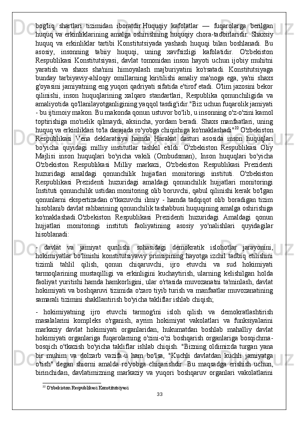 bog'liq   shartlari   tizimidan   iboratdir.Huquqiy   kafolatlar   —   fuqarolarga   berilgan
huquq va erkinliklarining amalga oshirishning  huquqiy chora-tadbirlaridir.   Shaxsiy
huquq   va   erkinliklar   tartibi   Konstitutsiyada   yashash   huquqi   bilan   boshlanadi.   Bu
asosiy,   insonning   tabiiy   huquqi,   uning   xavfsizligi   kafolatidir.   O'zbekiston
Respublikasi   Konstitutsiyasi,   davlat   tomonidan   inson   hayoti   uchun   ijobiy   muhitni
yaratish   va   shaxs   sha'nini   himoyalash   majburiyatini   ko'rsatadi.   Konstitutsiyaga
bunday   tarbiyaviy-ahloqiy   omillarning   kiritilishi   amaliy   ma'noga   ega,   ya'ni   shaxs
g'oyasini jamiyatning eng yuqori qadriyati sifatida e'tirof etadi. O'lim jazosini bekor
qilinishi,   inson   huquqlarining   xalqaro   standartlari,   Respublika   qonunchiligida   va
amaliyotida qo'llanilayotganligining yaqqol tasdig'idir."Biz uchun fuqarolik jamiyati
- bu ijtimoiy makon. Bu makonda qonun ustuvor bo'lib, u insonning o'z-o'zini kamol
toptirishiga   mo'nelik   qilmaydi,   aksincha,   yordam   beradi.   Shaxs   manfaatlari,   uning
huquq va erkinliklari to'la darajada ro'yobga chiqishiga ko'maklashadi" 22
  O'zbekiston
Respublikasi   Vena   deklaratsiya   hamda   Harakat   dasturi   asosida   inson   huquqlari
bo'yicha   quyidagi   milliy   institutlar   tashkil   etildi:   O'zbekiston   Respublikasi   Oliy
Majlisi   inson   huquqlari   bo'yicha   vakili   (Ombudsman),   Inson   huquqlari   bo'yicha
O'zbekiston   Respublikasi   Milliy   markazi,   O'zbekiston   Respublikasi   Prezidenti
huzuridagi   amaldagi   qonunchilik   hujjatlari   monitoringi   instituti.   O'zbekiston
Respublikasi   Prezidenti   huzuridagi   amaldagi   qonunchilik   hujjatlari   monitoringi
Instituti qonunchilik ustidan monitoring olib boruvchi, qabul qilinishi kerak bo'lgan
qonunlarni   ekspertizadan   o'tkazuvchi   ilmiy   -   hamda   tadqiqot   olib   boradigan   tizim
hisoblanib davlat rahbarining qonunchilik tashabbusi huquqining amalga oshirishiga
ko'maklashadi.O'zbekiston   Respublikasi   Prezidenti   huzuridagi   Amaldagi   qonun
hujjatlari   monitoringi   instituti   faoliyatining   asosiy   yo'nalishlari   quyidagilar
hisoblanadi:
-   davlat   va   jamiyat   qurilishi   sohasidagi   demokratik   islohotlar   jarayonini,
hokimiyatlar  bo'linishi   konstitutsiyaviy  prinsipining  hayotga  izchil  tadbiq  etilishini
tizimli   tahlil   qilish,   qonun   chiqaruvchi,   ijro   etuvchi   va   sud   hokimiyati
tarmoqlarining   mustaqilligi   va   erkinligini   kuchaytirish,   ularning   kelishilgan   holda
faoliyat yuritishi hamda hamkorligini, ular o'rtasida muvozanatni ta'minlash, davlat
hokimiyati va boshqaruvi tizimida o'zaro tiyib turish va manfaatlar muvozanatining
samarali tizimini shakllantirish bo'yicha takliflar ishlab chiqish;
-   hokimiyatning   ijro   etuvchi   tarmog'ini   isloh   qilish   va   demokratlashtirish
masalalarini   kompleks   o'rganish,   ayrim   hokimiyat   vakolatlari   va   funksiyalarini
markaziy   davlat   hokimiyati   organlaridan,   hukumatdan   boshlab   mahalliy   davlat
hokimiyati  organlariga  fuqarolarning o'zini-o'zi  boshqarish  organlariga bosqichma-
bosqich  o'tkazish  bo'yicha   takliflar   ishlab  chiqish.   "Bizning   oldimizda   turgan  yana
bir   muhim   va   dolzarb   vazifa-u   ham   bo'lsa,   "Kuchli   davlatdan   kuchli   jamiyatga
o'tish"   degan   shiorni   amalda   ro'yobga   chiqarishdir.   Bu   maqsadga   erishish   uchun,
birinchidan,   davlatimizning   markaziy   va   yuqori   boshqaruv   organlari   vakolatlarini
22
  O'zbekiston Respublikasi Konstitutsiyasi
33 