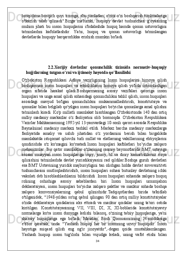 bosqichma-bosqich quyi tizimga, shu jumladan, o'zini-o'zi boshqarish tuzilmalariga
o'tkazish   talab   qilinadi".Bizga   ma'lumki,   huquqiy   davlat   tushunchasi   g'oyasining
muhim   jihati   bu   inson   huquqlarini   ifodalashda   huquq   hamda   qonun   ustuvorligini
ta'minlashni   kafolatlashdir.   Ya'ni,   huquq   va   qonun   ustuvorligi   ta'minlangan
davlatlarda huquqiy barqarorlikka erishish mumkin bo'ladi.
             
              2.2.Xorijiy   davlatlar   qonunchilik   tizimida   normativ-huquqiy
hujjtlarning tutgan o’rni va ijtimoiy hayotda qo’llanilishi .
O'zbekiston   Respublikasi   Adliya   vazirligining   Inson   huquqlarini   himoya   qilish
boshqarmasi   inson   huquqlari   va   erkinliklarini   himoya   qilish   yo'lida   ixtisoslashgan
organ   sifatida   harakat   qiladi.Boshqarmaning   asosiy   vazifalari   qatoriga   inson
huquqlari va unga amal qilish sohasidagi qonunchilikni tahlil qilish; inson huquqlari
asosidagi   mavjud   bo'lgan   qonunchilikni   mukammallashtirish;   konstitutsiya   va
qonunlar bilan belgilab qo'yilgan inson huquqlari bo'yicha qonunlarga amal qilishni
ta'minlash  kiradi. Ko'p  millatli  mamlakat   hisoblangan  O'zbekistonda   140 dan  ortiq
milliy   madaniy   markazlar   o'z   faoliyatini   olib   bormoqda.   O'zbekiston   Respublikasi
Vazirlar Mahkamasining 1992-yil 13-yanvardagi 10-sonli qarori asosida Respublika
Baynalninal   madaniy   markazi   tashkil   etildi.   Markaz   barcha   madaniy   markazlarga
faoliyatida   amaliy   va   uslub   jihatidan   o'z   yordamini   berish   bilan   birgalikda
mamlakatda istiqomat  qiluvchi  turli  millat  va  elatlarning vakillarining ehtiyojlarini
qondirishda   o'z   ko'magini   ko'rsatadi.Inson   huquqlari   kafolatlari   bo’yicha   xalqaro
mehanizmlar.  Bir   qator   mamlaklar   o'zlarining  rasmiy   bayonotlarida  BMT   ustaviga
asosan   muayyan   inson   huquqlariga   irqiy,   jinsiy,   til   va   diniy   kamsitishlarsiz   rioya
qilinishini   ta'minlashda   davlat   yurisdiksiyasini   rad   qildilar.Boshqa   guruh   davlatlari
esa BMT Ustavining yuridik majburiyligini tan olishgan holda davlat suverenititeti
tushunchasini   mutloqlashtirishib,   inson   huquqlari   sohasi   butunlay   davlatning   ichki
vakolati deb hisoblashlashlarini bildirishdi .Inson huquqlari sohasida xalqaro huquq
rolining   oshishiga   asosiy   sabablardan   biri   Inson   huquqlari   umumjahon
deklaratsiyasi,   inson   huquqlari   bo'yicha   xalqaro   paktlar   va   mazkur   sohada   boshqa
xalqaro   konvensiyalarning   qabul   qilinishidir.Tadqiqotlardan   birida   ta'kidlab
o'tilganidek,   "1948-yildan   so'ng   qabul   qilingan   90   dan   ortiq   milliy   konstitutsiyalar
o'zida   deklaratsiya   qoidalarini   aks   ettiradi   va   mazkur   qoidalar   uning   ta'siri   ostida
kiritilgan.   Konstitutsiyasining   VII,   VIII,   IX,   X,   XI-boblarida   konstitutsiyaviy
normalarga   ko'ra   inson   dunyoga   kelishi   bilanoq,   o'zining   tabiiy   huquqlariga,   ya'ni
shaxsiy   huquqlariga   ega   bo'ladi.   Masalan,   Bosh   Qomusimizning   24-moddasiga
e'tibor   qaratsak,   unda:   "Yashash   huquqi   har   bir   insonning   uzviy   huquqidir.   Inson
hayotiga   suiqasd   qilish   eng   og'ir   jinoyatdir",-degan   qoida   mustahkamlangan.
Yashash   huquqi   inson   tug'ilishi   bilan   vujudga   keladi,   uning   vafot   etishi   bilan
34