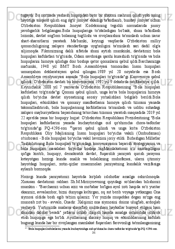 tugaydi. Bu normada yashash huquqidan biror bir shaxsni mahrum qilish yoki uning
hayotiga suiqasd  qilish eng og'ir jinoyat ekanligi ta'kidlanib, bunday jinoyat uchun
O'zbekiston   Respublikasi   Jinoyat   Kodeksining   tegishli   normalarida   jinoiy
javobgarlik   belgilangan.Bola   huquqlariga   to'xtaladigan   bo'lsak,   shuni   ta'kidlash
lozimki,  davlat   sog'lom  bolaning  tug'ilishi   va  rivojlanishini   ta'minlash  uchun   zarur
shart-sharoitlarni   yaratadi.   Ma'lumki,   keyingi   vaqtlarda   O'zbekiston   milliy
qonunchiligining   xalqaro   standartlarga   uyg'unligini   ta'minlash   sari   dadil   olg'a
siljimoqda.   Fikrimizning   dalili   sifatida   shuni   aytish   mumkinki,   davlatimiz   bola
huquqlari kafolatlari to'g'risida, Odam savdosiga qarshi kurashish to'g'risida va bola
huquqlarini himoya qilishga doir boshqa qator qonunlarni qabul qildi.Barchamizga
ma'lumki,   1948   yil   BMT   Bosh   Assambleyasi   tomonidan   Inson   huquqlari
umumjahon   deklaratsiyasi   qabul   qilingan.1989   yil   20   noyabrda   esa   Bosh
Assambleya   rezolyusiyasi   asosida   "Bola   huquqlari   to'g'risida"gi   Konvensiya   qabul
qilindi. O'zbekiston davlati bu konvensiyani 1992 yil 9 dekabrda ratifikatsiya q ildi.
Keyinchalik   2008   yil   7   yanvarda   O'zbekiston   Respublikasining   "Bola   huquqlari
kafolatlari   to'g'risida"gi   Qonuni   qabul   qilinib,   unga   ko'ra   bola   huquqlarini   himoya
qilish   bo'yicha   davlat   siyosatining   asosiy   yo'nalishlari   belgilab   berildi.Bola
huquqlari,   erkinliklari   va   qonuniy   manfaatlarini   himoya   qilish   tizimini   yanada
takomillashtirish,   bola   huquqlarining   kafolatlarini   ta'minlash   va   ushbu   sohadagi
xalqaro majburiyatlarni bajarishning ta'sirchan tizimini yaratish maqsadida 2019 yil
22 aprelda yana bir huquqiy hujjat:  O'zbekiston  Respublikasi  Prezidentining "Bola
huquqlari   kafolatlarini   yanada   kuchaytirishga   oid   qo'shimcha   chora-tadbirlar
to'g'risida"gi   PQ-4296-son   23
qarori   qabul   qilindi   va   unga   ko'ra   O'zbekiston
Respublikasi   Oliy   Majlisining   Inson   huquqlari   bo'yicha   vakili   (Ombudsman)
o'rinbosari - Bola huquqlari bo'yicha vakil lavozimi joriy etildi. Birlashgan Millatlar
Tashkilotining Bola huquqlari to'g'risidagi konvensiyasini bajarish strategiyasini va
bola   huquqlari   masalalari   bo'yicha   boshqa   hujMamlakatimiz   o'z   mustaqilligini
qo'lga   kiritib,   huquqiy,   demokratik   davlat,   fuqarolik   jamiyati   qurish   jarayoni
ketayotgan   hozirgi   kunda   onalik   va   bolalikning   muhofazasi,   ularni   ijtimoiy
hayotdagi   huquqlari,   xotin-qizlar   muammolari   jamiyatning   kundalik   vazifasiga
aylanib bormoqda.
Hozirgi   kunda   jamiyatimiz   hayotida   ko'plab   islohotlar   amalga   oshirilmoqda.
Xususan   davlatimiz   rahbari   Sh.M.Mirziyoevning   quyidagi   so'zlaridan   bilishimiz
mumkin - "Barchamiz uchun aziz va mo'tabar  bo'lgan ayol zoti haqida so'z yuritar
ekanmiz, avvalambor, bizni dunyoga keltirgan, oq sut berib voyaga yetkazgan Ona
siymosi   oldida   bosh   egib   ta'zim   qilamiz.   Yer   yuzida   muqaddas   degan   so'zga   eng
munosib zot bu - avvalo, Onadir. Xalqimiz ona siymosini doimo ulug'lab, ardoqlab
yashaydi. Yurtimizda onalarni sharaflab muhtasham haykallar bunyod etilgani ham
shundan   dalolat   beradi"   jatlarni   ishlab   chiqish   hamda   amalga   oshirishda   ishtirok
etish   huquqiga   ega   bo'ldi.   Ayollarning   shaxsiy   huquq   va   erkinliklarining   kafolati
bugungi kunda har bir rivojlangan mamlakat fuqarolari farovonligi ta'mnlanganining
23
 " Bola huquqlari kafolatlarini yanada kuchaytirishga oid qo'shimcha chora-tadbirlar to'g'risida"gi PQ-4296-son
35 