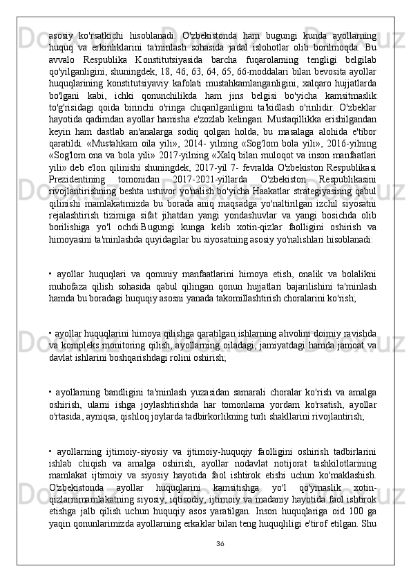 asosiy   ko'rsatkichi   hisoblanadi.   O'zbekistonda   ham   bugungi   kunda   ayollarning
huquq   va   erkinliklarini   ta'minlash   sohasida   jadal   islohotlar   olib   borilmoqda.   Bu
avvalo   Respublika   Konstitutsiyasida   barcha   fuqarolarning   tengligi   belgilab
qo'yilganligini, shuningdek, 18, 46, 63, 64, 65, 66-moddalari bilan bevosita ayollar
huquqlarining   konstitutsiyaviy   kafolati   mustahkamlanganligini,   xalqaro   hujjatlarda
bo'lgani   kabi,   ichki   qonunchilikda   ham   jins   belgisi   bo'yicha   kamsitmaslik
to'g'risidagi   qoida   birinchi   o'ringa   chiqarilganligini   ta'kidlash   o'rinlidir.   O'zbeklar
hayotida   qadimdan   ayollar   hamisha   e'zozlab   kelingan.   Mustaqillikka   erishilgandan
keyin   ham   dastlab   an'analarga   sodiq   qolgan   holda,   bu   masalaga   alohida   e'tibor
qaratildi.   «Mustahkam   oila   yili»,   2014-   yilning   «Sog'lom   bola   yili»,   2016-yilning
«Sog'lom ona va bola yili» 2017-yilning «Xalq bilan muloqot va inson manfaatlari
yili» deb  e'lon  qilinishi  shuningdek,  2017-yil  7-  fevralda O'zbekiston   Respublikasi
Prezidentining   tomonidan   2017-2021-yillarda   O'zbekiston   Respublikasini
rivojlantirishning beshta ustuvor yo'nalish bo'yicha Haakatlar strategiyasinng qabul
qilinishi   mamlakatimizda   bu   borada   aniq   maqsadga   yo'naltirilgan   izchil   siyosatni
rejalashtirish   tizimiga   sifat   jihatdan   yangi   yondashuvlar   va   yangi   bosichda   olib
borilishiga   yo'l   ochdi.Bugungi   kunga   kelib   xotin-qizlar   faolligini   oshirish   va
himoyasini ta'minlashda quyidagilar bu siyosatning asosiy yo'nalishlari hisoblanadi:
•   ayollar   huquqlari   va   qonuniy   manfaatlarini   himoya   etish,   onalik   va   bolalikni
muhofaza   qilish   sohasida   qabul   qilingan   qonun   hujjatlari   bajarilishini   ta'minlash
hamda bu boradagi huquqiy asosni yanada takomillashtirish choralarini ko'rish;
• ayollar huquqlarini himoya qilishga qaratilgan ishlarning ahvolini doimiy ravishda
va kompleks monitoring qilish, ayollarning oiladagi, jamiyatdagi hamda jamoat  va
davlat ishlarini boshqarishdagi rolini oshirish;
•   ayollarning   bandligini   ta'minlash   yuzasidan   samarali   choralar   ko'rish   va   amalga
oshirish,   ularni   ishga   joylashtirishda   har   tomonlama   yordam   ko'rsatish,   ayollar
o'rtasida, ayniqsa, qishloq joylarda tadbirkorlikning turli shakllarini rivojlantirish;
•   ayollarning   ijtimoiy-siyosiy   va   ijtimoiy-huquqiy   faolligini   oshirish   tadbirlarini
ishlab   chiqish   va   amalga   oshirish,   ayollar   nodavlat   notijorat   tashkilotlarining
mamlakat   ijtimoiy   va   siyosiy   hayotida   faol   ishtirok   etishi   uchun   ko'maklashish.
O'zbekistonda   ayollar   huquqlarini   kamsitishga   yo'l   qo'ymaslik   xotin-
qizlarnimamlakatning siyosiy, iqtisodiy, ijtimoiy va madaniy hayotida faol ishtirok
etishga   jalb   qilish   uchun   huquqiy   asos   yaratilgan.   Inson   huquqlariga   oid   100   ga
yaqin qonunlarimizda ayollarning erkaklar bilan teng huquqliligi e'tirof etilgan. Shu
36 