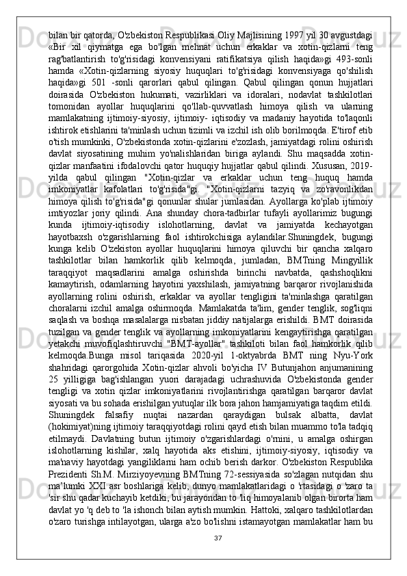 bilan bir qatorda, O'zbekiston Respublikasi Oliy Majlisining 1997 yil 30 avgustdagi
«Bir   xil   qiymatga   ega   bo'lgan   mehnat   uchun   erkaklar   va   xotin-qizlarni   teng
rag'batlantirish   to'g'risidagi   konvensiyani   ratifikatsiya   qilish   haqida»gi   493-sonli
hamda   «Xotin-qizlarning   siyosiy   huquqlari   to'g'risidagi   konvensiyaga   qo'shilish
haqida»gi   501   -sonli   qarorlari   qabul   qilingan.   Qabul   qilingan   qonun   hujjatlari
doirasida   O'zbekiston   hukumati,   vazirliklari   va   idoralari,   nodavlat   tashkilotlari
tomonidan   ayollar   huquqlarini   qo'llab-quvvatlash   himoya   qilish   va   ularning
mamlakatning   ijtimoiy-siyosiy,   ijtimoiy-   iqtisodiy   va   madaniy   hayotida   to'laqonli
ishtirok etishlarini ta'minlash uchun tizimli va izchil ish olib borilmoqda. E'tirof etib
o'tish mumkinki, O'zbekistonda xotin-qizlarini e'zozlash, jamiyatdagi rolini oshirish
davlat   siyosatining   muhim   yo'nalishlaridan   biriga   aylandi.   Shu   maqsadda   xotin-
qizlar manfaatini ifodalovchi qator huquqiy hujjatlar qabul qilindi. Xususan, 2019-
yilda   qabul   qilingan   "Xotin-qizlar   va   erkaklar   uchun   teng   huquq   hamda
imkoniyatlar   kafolatlari   to'g'risida"gi.   "Xotin-qizlarni   tazyiq   va   zo'ravonlikdan
himoya   qilish   to'g'risida"gi   qonunlar   shular   jumlasidan.   Ayollarga   ko'plab   ijtimoiy
imtiyozlar   joriy   qilindi.   Ana   shunday   chora-tadbirlar   tufayli   ayollarimiz   bugungi
kunda   ijtimoiy-iqtisodiy   islohotlarning,   davlat   va   jamiyatda   kechayotgan
hayotbaxsh   o'zgarishlarning   faol   ishtirokchisiga   aylandilar.Shuningdek,   bugungi
kunga   kelib   O'zekiston   ayollar   huquqlarini   himoya   qiluvchi   bir   qancha   xalqaro
tashkilotlar   bilan   hamkorlik   qilib   kelmoqda,   jumladan,   BMTning   Mingyillik
taraqqiyot   maqsadlarini   amalga   oshirishda   birinchi   navbatda,   qashshoqlikni
kamaytirish,   odamlarning   hayotini   yaxshilash,   jamiyatning   barqaror   rivojlanishida
ayollarning   rolini   oshirish,   erkaklar   va   ayollar   tengligini   ta'minlashga   qaratilgan
choralarni   izchil   amalga   oshirmoqda.   Mamlakatda   ta'lim,   gender   tenglik,   sog'liqni
saqlash  va boshqa  masalalarga  nisbatan  jiddiy natijalarga erishildi. BMT  doirasida
tuzilgan va gender tenglik va ayollarning imkoniyatlarini kengaytirishga qaratilgan
yetakchi   muvofiqlashtiruvchi   "BMT-ayollar"   tashkiloti   bilan   faol   hamkorlik   qilib
kelmoqda.Bunga   misol   tariqasida   2020-yil   1-oktyabrda   BMT   ning   Nyu-York
shahridagi   qarorgohida   Xotin-qizlar   ahvoli   bo'yicha   IV   Butunjahon   anjumanining
25   yilligiga   bag'ishlangan   yuori   darajadagi   uchrashuvida   O'zbekistonda   gender
tengligi   va   xotin   qizlar   imkoniyatlarini   rivojlantirishga   qaratilgan   barqaror   davlat
siyosati va bu sohada erishilgan yutuqlar ilk bora jahon hamjamiyatiga taqdim etildi.
Shuningdek   falsafiy   nuqtai   nazardan   qaraydigan   bulsak   albatta,   davlat
(hokimiyat)ning ijtimoiy taraqqiyotdagi rolini qayd etish bilan muammo to'la tadqiq
etilmaydi.   Davlatning   butun   ijtimoiy   o'zgarishlardagi   o'rnini,   u   amalga   oshirgan
islohotlarning   kishilar,   xalq   hayotida   aks   etishini,   ijtimoiy-siyosiy,   iqtisodiy   va
ma'naviy  hayotdagi  yangiliklarni  ham   ochib  berish  darkor.   O'zbekiston  Respublika
Prezidenti   Sh.M.   Mirziyoyevning   BMTning   72-sessiyasida   so'zlagan   nutqidan   shu
ma’lumki  XXI   asr  boshlariga  kelib,  dunyo  mamlakatlaridagi  o  'rtasidagi   o  'zaro  ta
'sir shu qadar kuchayib ketdiki, bu jarayondan to 'liq himoyalanib olgan birorta ham
davlat yo 'q deb to 'la ishonch bilan aytish mumkin. Hattoki, xalqaro tashkilotlardan
o'zaro turishga intilayotgan, ularga a'zo bo'lishni istamayotgan mamlakatlar ham bu
37 