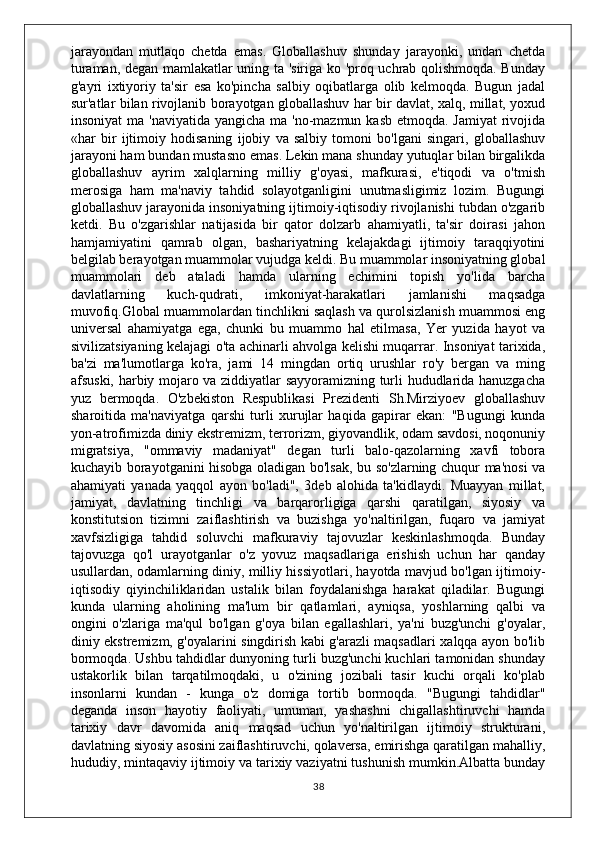 jarayondan   mutlaqo   chetda   emas.   Globallashuv   shunday   jarayonki,   undan   chetda
turaman, degan mamlakatlar uning ta 'siriga ko 'proq uchrab qolishmoqda. Bunday
g'ayri   ixtiyoriy   ta'sir   esa   ko'pincha   salbiy   oqibatlarga   olib   kelmoqda.   Bugun   jadal
sur'atlar bilan rivojlanib borayotgan globallashuv har bir davlat, xalq, millat, yoxud
insoniyat  ma 'naviyatida  yangicha ma 'no-mazmun kasb  etmoqda. Jamiyat  rivojida
«har   bir   ijtimoiy   hodisaning   ijobiy   va   salbiy   tomoni   bo'lgani   singari,   globallashuv
jarayoni ham bundan mustasno emas. Lekin mana shunday yutuqlar bilan birgalikda
globallashuv   ayrim   xalqlarning   milliy   g'oyasi,   mafkurasi,   e'tiqodi   va   o'tmish
merosiga   ham   ma'naviy   tahdid   solayotganligini   unutmasligimiz   lozim.   Bugungi
globallashuv jarayonida insoniyatning ijtimoiy-iqtisodiy rivojlanishi tubdan o'zgarib
ketdi.   Bu   o'zgarishlar   natijasida   bir   qator   dolzarb   ahamiyatli,   ta'sir   doirasi   jahon
hamjamiyatini   qamrab   olgan,   bashariyatning   kelajakdagi   ijtimoiy   taraqqiyotini
belgilab berayotgan muammolar vujudga keldi. Bu muammolar insoniyatning global
muammolari   deb   ataladi   hamda   ularning   echimini   topish   yo'lida   barcha
davlatlarning   kuch-qudrati,   imkoniyat-harakatlari   jamlanishi   maqsadga
muvofiq.Global muammolardan tinchlikni saqlash va qurolsizlanish muammosi eng
universal   ahamiyatga   ega,   chunki   bu   muammo   hal   etilmasa,   Yer   yuzida   hayot   va
sivilizatsiyaning kelajagi o'ta achinarli ahvolga kelishi muqarrar. Insoniyat tarixida,
ba'zi   ma'lumotlarga   ko'ra,   jami   14   mingdan   ortiq   urushlar   ro'y   bergan   va   ming
afsuski, harbiy mojaro va ziddiyatlar sayyoramizning turli hududlarida hanuzgacha
yuz   bermoqda.   O'zbekiston   Respublikasi   Prezidenti   Sh.Mirziyoev   globallashuv
sharoitida   ma'naviyatga   qarshi   turli   xurujlar   haqida   gapirar   ekan:   "Bugungi   kunda
yon-atrofimizda diniy ekstremizm, terrorizm, giyovandlik, odam savdosi, noqonuniy
migratsiya,   "ommaviy   madaniyat"   degan   turli   balo-qazolarning   xavfi   tobora
kuchayib borayotganini hisobga oladigan bo'lsak, bu so'zlarning chuqur ma'nosi va
ahamiyati   yanada   yaqqol   ayon   bo'ladi",   3deb   alohida   ta'kidlaydi.   Muayyan   millat,
jamiyat,   davlatning   tinchligi   va   barqarorligiga   qarshi   qaratilgan,   siyosiy   va
konstitutsion   tizimni   zaiflashtirish   va   buzishga   yo'naltirilgan,   fuqaro   va   jamiyat
xavfsizligiga   tahdid   soluvchi   mafkuraviy   tajovuzlar   keskinlashmoqda.   Bunday
tajovuzga   qo'l   urayotganlar   o'z   yovuz   maqsadlariga   erishish   uchun   har   qanday
usullardan, odamlarning diniy, milliy hissiyotlari, hayotda mavjud bo'lgan ijtimoiy-
iqtisodiy   qiyinchiliklaridan   ustalik   bilan   foydalanishga   harakat   qiladilar.   Bugungi
kunda   ularning   aholining   ma'lum   bir   qatlamlari,   ayniqsa,   yoshlarning   qalbi   va
ongini   o'zlariga   ma'qul   bo'lgan   g'oya   bilan   egallashlari,   ya'ni   buzg'unchi   g'oyalar,
diniy ekstremizm, g'oyalarini singdirish kabi g'arazli maqsadlari xalqqa ayon bo'lib
bormoqda. Ushbu tahdidlar dunyoning turli buzg'unchi kuchlari tamonidan shunday
ustakorlik   bilan   tarqatilmoqdaki,   u   o'zining   jozibali   tasir   kuchi   orqali   ko'plab
insonlarni   kundan   -   kunga   o'z   domiga   tortib   bormoqda.   "Bugungi   tahdidlar"
deganda   inson   hayotiy   faoliyati,   umuman,   yashashni   chigallashtiruvchi   hamda
tarixiy   davr   davomida   aniq   maqsad   uchun   yo'naltirilgan   ijtimoiy   strukturani,
davlatning siyosiy asosini zaiflashtiruvchi, qolaversa, emirishga qaratilgan mahalliy,
hududiy, mintaqaviy ijtimoiy va tarixiy vaziyatni tushunish mumkin.Albatta bunday
38 