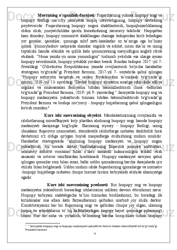                          Mavzuning o’rganilish darajasi:   Fuqarolarning yuksak huquqiy ongi va
huquqiy   faolligi   ma’rifiy   jamiyatda   huquq   ustuvorligining,   huquqiy   davlatning
poydevoridir.   Fuqarolarning   huquqiy   ongini   shakllantirish,   huquqbuzarliklarning
oldini   olish,   jinoyatchilikka   qarshi   kurashishning   zarururiy   talabidir.   Haqiqattan
ham   shunday,   huquqiy   immunitet   shakllangan   shaxsga   tashqaridan   kirib  keladigan
yot   goyalar,   qarashlar,   qonunga   xilof   xatti-harakatlar   oz   ta’siriga   ega   bo’lmay
qoladi.   Ijtimoiylashuv   natijasida   shaxslar   ezgulik   va   adolat,   inson   sha’ni   va   uning
toptalishi   hamda   erkinlik   va   qullik   kabi   qonuniyatning   mavjudligini   anglab   idrok
etishadi.   “Nima   yaxshi-yu   nima   yomonligini”   tushunib   yetishda   esa   ularga   aynan
huquqiy savodxonlik, huquqiy yetuklik yordam beradi. Bundan tashqari 2017 -yil 7-
fevraldagi   “O'zbekiston   Respublikasini   yanada   rivojlantirish   bo'yicha   harakatlar
strategyasi   to'g'risida”gi   Prezident   farmoni,   2017-yil   7-   sentabrda   qabul   qilingan
“Huquqiy   axborotni   tarqatish   va   undan   foydalanishni   ta’minlash   to'g'risida”gi
qonun, 2018- yil 13- apreldagi “Davlat huquqiy siyosatini amalga oshirishda adliya
orgnlari   va   muassasalari   faoliyatini   tubdan   takomillashtirish   chora   -tadbirlari
to'g'risida”gi Prezident farmoni, 2019- yil 9- yanvardag “ Jamiyatda huquqiy ong va
huquqiy   madaniyatni   yuksaltirish   tizimini   tubdan   takomillashtirish   to'g'risida”gi
Prezident  farmoni   va boshqa   me’yoriy -  huquqiy  hujjatlarning  qabul  qilinganligini
ko'rish mumkin. 1
 
                          Kurs   ishi   mavzusining   obyekti:   Mamlakatimizning   rivojlanishi   va
islohotlarning   muvaffaqiyati   ko'p   jihatdan   aholining   huquqiy   ongi   hamda   huquqiy
madaniyati   darajasiga   bog'liqdir.   Shaxsning   siyosiy   -   huquqiy   faolligi,   uning
chinakam   fuqaroviy   munosabati,   demokratik   islohotlarga   nisbatan   daxldorlik   hissi
davlatimiz   o'z   oldiga   qo'ygan   buyuk   maqsadlarga   erishishning   muhim   omilidir.
Harakatlar   strategyasida   “aholining   huquqiy   madaniyati   va   huquqiy   ongini
yuksaltirish,   bu   borada   davlat   tuzilmalarining   fuqarolik   jamiyati   institutlari,
ommaviy   axborot   vositalari   bilan   o’zaro   samarali   hukmronligini   tashkil   etish
samarali   va   ustuvor   vazifalardan   hisoblanadi.   Huquqiy   madaniyat   saviyasi   qabul
qilingan qonunlar soni bilan emas, balki ushbu qonunlarning barcha darajalarda ijro
etilishi bilan belgilanadi. Ushbu muhim ishda fuqarolarning qpnunlarga va normativ
-huquqiy hujjatlarga nisbatan chuqur hurmat hissini tarbiyalash alohida ahamiyatga
egadir.
                          Kurs   ishi   mavzusining   predmeti:   Biz   huquqiy   ong   va   huquqiy
madaniyatni   yuksaltirish   borasidagi   ishlarimizni   uzliksiz   davom   ettirishimiz   zarur.
Huquqiy   tarbiyani   maktabgacha   ta’lim   tizimidan   boshlashimiz,   bu   boradagi   ilk
ko'nikmalar   ona   allasi   kabi   farzandlarimiz   qalbidan   umrbod   joy   olishi   darkor.
Konstitutsiyamiz   har   bir   fuqaroning   ongi   va   qalbidan   chuqur   joy   olgan,   ularning
huquq   va   erkinliklarini   to'   liq   kafolatlaydigan   haqiqiy   hayot   qomusiga   aylanmog'i
lozim.   Har   bir   soha   va   yo'nalish,   ta’limning   barcha   bosqichlari   uchun   huquqiy
1
   “ Jamiyatda huquqiy ong va huquqiy madaniyatni yuksaltirish tizimini tubdan takomillashtirish to'g'risida”gi 
Prezident farmoni
4 