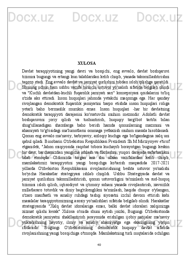                                                XULOSA
Davlat   taraqqiyotining   yangi   davri   va   bosqichi,   eng   avvalo,   davlat   boshqaruvi
tizimini bugungi va ertangi kun talablaridan kelib chiqib, yanada takomillashtirishni
taqozo etadi. Eng avvalo davlat va jamiyat qurlishini tubdan isloh qilishga qaratildi.
Shuning uchun ham ushbu vazifa birinchi ustuvor yo'nalish sifatida belgilab olindi
va  "Kuchli  davlatdan-kuchli  fuqarolik  jamiyati  sari"   konsepsiyasi  qoidalarini   to'liq
o'zida   aks   ettiradi.   Inson   huquqlari   jahonda   yetakchi   maqomga   ega.   Har   qanday
rivojlangan   demokratik   fuqarolik   jamiyatini   barpo   etishda   inson   huquqlari   roliga
yetarli   baho   bermaslik   mumkin   emas.   Inson   huquqlari   -har   bir   davlatning
demokratik   taraqqiyoti   darajasini   ko'rsatuvchi   muhim   mezondir.   Adolatli   davlat
boshqaruvini   joriy   qilish   va   tushuntirish,   huquqiy   targ'ibot   tartibi   bilan
shug'ullanadigan   shaxslarga   baho   berish   hamda   qonunlarning   mazmuni   va
ahamiyati to'g'risidagi ma'lumotlarni ommaga yetkazish muhim masala hisoblanadi.
Qonun eng avvalo ma'naviy, tarbiyaviy, axloqiy kuchga ega bo'lgandagina xalq uni
qabul qiladi. Binobarin O'zbekiston Respublikasi Prezidenti Sh.M.Mirziyoyev e'tirof
etganidek,   "Jahon   miqiyosida   raqobat   tobora   kuchayib   borayotgan   bugungi   keskin
bir davr, barchamizdan yangicha ishlash va fikrlashni, yuqori darajada safarbarlikni
talab   etmoqda.   Oldimizda   turgan   ana   shu   ulkan   vazifalardan   kelib   chiqib,
mamlakatimiz   taraqqiyotini   yangi   bosqichga   ko'tarish   maqsadida   2017-2021
yillarda   O'zbekiston   Respublikasini   rivojlantirishning   beshta   ustuvor   yo'nalishi
bo'yicha   Harakatlar   strategiyasi   ishlab   chiqildi.   Ushbu   Strategiyada   davlat   va
jamiyat   qurilishini   takomillashtirish,   qonun   ustuvorligini   ta'minlash   va   sud-huquq
tizimini   isloh   qilish,   iqtisodiyot   va   ijtimoiy   sohani   yanada   rivojlantirish,   xavsizlik
millatlararo   totuvlik   va   diniy   bag'rikenglikni   ta'minlash,   haqida   chuqur   o'ylangan,
o'zaro   manfaatli   va   amaliy   ruhdagi   tashqi   siyosatni   izchil   davom   ettirish   kabi
masalalar taraqqiyotimizning asosiy yo'nalishlari sifatida belgilab olindi. Harakatlar
strategiyasida   "Xalq   davlat   idoralariga   emas,   balki   davlat   idoralari   xalqimizga
xizmat   qilishi   kerak"   Xulosa   o'rnida   shuni   aytish   joizki,   Bugungi   O'zbekistonda
demokratik   jamiyatni   shakllantirish   jarayonida   erishilgan   ijobiy   natijalar   ma'naviy
yuksalishning   hayotiy,   ilmiy   va   amaliy   ahamiyatga   ega   ekanligining   yorqin
ifodasidir.   Bugungi   O'zbekistonning   demokratik   huquqiy   davlat   sifatida
rivojlanishning yangi bosqichiga o'tmoqda. Mamlakatning turli nuqtalarida ochilgan
40 