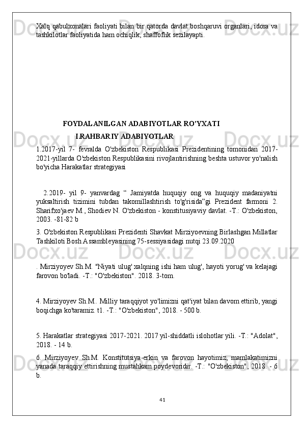 Xalq qabulxonalari faoliyati bilan bir qatorda davlat boshqaruvi organlari, idora va
tashkilotlar faoliyatida ham ochiqlik, shaffoflik sezilayapti. 
         
            FOYDALANILGAN ADABIYOTLAR RO’YXATI
                  I.RAHBARIY ADABIYOTLAR
1.2017-yil   7-   fevralda   O'zbekiston   Respublikasi   Prezidentining   tomonidan   2017-
2021-yillarda O'zbekiston Respublikasini rivojlantirishning beshta ustuvor yo'nalish
bo'yicha Harakatlar strategiyasi
2.2019-   yil   9-   yanvardag   “   Jamiyatda   huquqiy   ong   va   huquqiy   madaniyatni
yuksaltirish   tizimini   tubdan   takomillashtirish   to'g'risida”gi   Prezident   farmoni   2.
Sharifxo'jaev M., Shodiev N. O'zbekiston - konstitusiyaviy davlat. -T.: O'zbekiston,
2003. -81-82 b
3. O'zbekiston Respublikasi Prezidenti Shavkat Mirziyoevning Birlashgan Millatlar
Tashkiloti Bosh Assambleyasining 75-sessiyasidagi nutqi 23.09.2020
. Mirziyoyev Sh.M. "Niyati ulug' xalqning ishi ham ulug', hayoti yorug' va kelajagi
farovon bo'ladi. -T.: "O'zbekiston". 2018. 3-tom.
4. Mirziyoyev Sh.M.. Milliy taraqqiyot yo'limizni qat'iyat bilan davom ettirib, yangi
boqichga ko'taramiz. t1. -T.: "O'zbekiston", 2018. - 500 b.
5. Harakatlar strategiyasi 2017-2021. 2017 yil-shiddatli islohotlar yili. -T.: "Adolat",
2018. - 14 b.
6.   Mirziyoyev   Sh.M.   Konstitutsiya-erkin   va   farovon   hayotimiz,   mamlakatimizni
yanada taraqqiy ettirishning mustahkam poydevoridir. -T.: "O'zbekiston", 2018. - 6
b.
 
41 