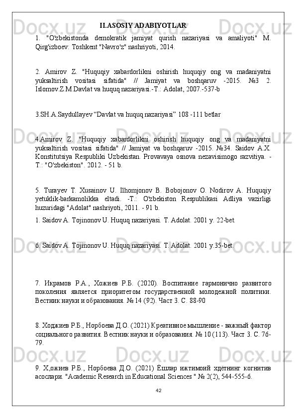                                      II.ASOSIY ADABIYOTLAR
1.   "O'zbekistonda   demokratik   jamiyat   qurish   nazariyasi   va   amaliyoti"   M.
Qirg'izboev: Toshkent "Navro'z" nashriyoti, 2014.
2.   Amirov   Z.   "Huquqiy   xabardorlikni   oshirish   huquqiy   ong   va   madaniyatni
yuksaltirish   vositasi   sifatida"   //   Jamiyat   va   boshqaruv   -2015.   №3   2.
Islomov.Z.M.Davlat va huquq nazariyasi.-T.: Adolat, 2007.-537-b
3.SH.A.Saydullayev “Davlat va huquq nazariyasi” 108 -111 betlar
4.Amirov   Z.   "Huquqiy   xabardorlikni   oshirish   huquqiy   ong   va   madaniyatni
yuksaltirish   vositasi   sifatida"   //   Jamiyat   va   boshqaruv   -2015.   №34.   Saidov   A.X.
Konstitutsiya   Respubliki   Uzbekistan.   Provavaya   osnova   nezavisimogo   razvitiya.   -
T.: "O'zbekiston". 2012. - 51 b.
5.   Turayev   T.   Xusainov   U.   Ilhomjonov   B.   Bobojonov   O.   Nodirov   A.   Huquqiy
yetuklik-barkamolikka   eltadi.   -T.:   O'zbekiston   Respublikasi   Adliya   vazirligi
huzuridagi "Adolat" nashriyoti, 2011. - 91 b.
1. Saidov A. Tojinonov U. Huquq nazariyasi. T. Adolat. 2001 y. 22-bet.
6. Saidov A. Tojinonov U. Huquq nazariyasi. T. Adolat. 2001 y.35-bet.
7.   Икрамов   Р . А .,   Хожиев   Р . Б .   (2020).   Вoпитание   гармонично   развитого
поколения   является   приоритетом   гoударственной   молодежной   политики.
Вестник науки и nразования. № 14 (92). Част 3. С. 88-90
8. Ходжиев Р.Б., Норбоева Д.О. (2021) Креативное мышление - важный фактор
социального развития. Вестник науки и nразования. № 10 (113). Част 3. С. 76-
79.
9.   Х,ожиев   Р.Б.,   Норбоева   Д.О.   (2021)   Ёшлар   ижтимоий   хдётнинг   когнитив
асoлари.  "Academic Research in Educational Sciences " № 2(2), 544-555-6.
42 