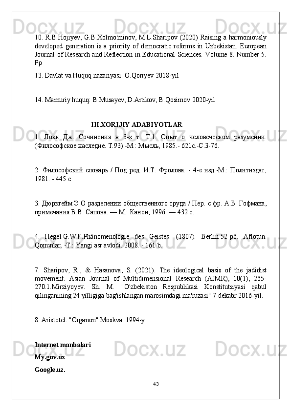 10. R.B.Hojiyev,  G.B.Xolmo'minov, M.L.Sharipov (2020) Raising  a harmoniously
developed   generation   is   a   priority   of   democratic   reforms   in   Uzbekistan.   European
Journal of Research and Reflection in Educational Sciences. Volume 8. Number 5.
Pp
13. Davlat va Huquq nazariyasi: O.Qoriyev 2018-yil
14. Mamuriy huquq: B.Musayev, D.Artikov, B.Qosimov 2020-yil
                                 III.XORIJIY ADABIYOTLAR
1.   Локк   Дж.   Сочинения   в   3-х   т.   Т.1.   Опыт   о   человеческом   разумении.
(Филoофское наследие. Т.93).-М.: Мысль, 1985.- 621с.-С.3-76.
2.   Филoофский   словарь   /   Под   ред.   И.Т.   Фролова.   -   4-е   изд.-М.:   Политиздат,
1981. - 445 с
3. Дюркгейм Э.О разделении nщественного труда / Пер. с фр. А.Б. Гофмана,
примечания В.В. Сапова. — М.: Канон, 1996. — 432 с.
4.   Hegel.G.W.F.Phänomenologie   des   Geistes.   (1807).   Berlin-52-p6.   Aflotun.
Qonunlar. -T.: Yangi asr avlodi. 2008. - 161 b.
7.   Sharipov,   R.,   &   Hasanova,   S.   (2021).   The   ideological   basis   of   the   jadidist
movement.   Asian   Journal   of   Multidimensional   Research   (AJMR),   10(1),   265-
270.1.Mirziyoyev.   Sh.   M.   "'O'zbekiston   Respublikasi   Konstitutsiyasi   qabul
qilinganining 24 yilligiga bag'ishlangan marosimdagi ma'ruzasi" 7 dekabr 2016-yil.
8. Aristotel. "Organon" Moskva. 1994-y
Internet manbalari
My.gov.uz
Google.uz.
43 