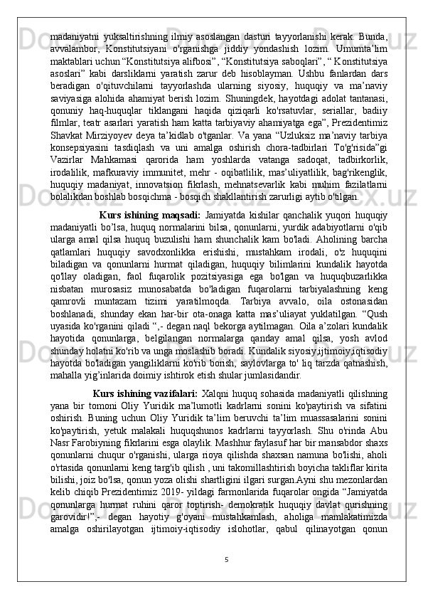 madaniyatni   yuksaltirishning   ilmiy   asoslangan   dasturi   tayyorlanishi   kerak.   Bunda,
avvalambor,   Konstitutsiyani   o'rganishga   jiddiy   yondashish   lozim.   Umumta’lim
maktablari uchun “Konstitutsiya alifbosi”, “Konstitutsiya saboqlari”, “ Konstitutsiya
asoslari”   kabi   darsliklarni   yaratish   zarur   deb   hisoblayman.   Ushbu   fanlardan   dars
beradigan   o'qituvchilarni   tayyorlashda   ularning   siyosiy,   huquqiy   va   ma’naviy
saviyasiga   alohida   ahamiyat   berish   lozim.   Shuningdek,   hayotdagi   adolat   tantanasi,
qonuniy   haq-huquqlar   tiklangani   haqida   qiziqarli   ko'rsatuvlar,   seriallar,   badiiy
filmlar, teatr asarlari yaratish ham katta tarbiyaviy ahamiyatga ega”, Prezidentimiz
Shavkat   Mirziyoyev   deya   ta’kidlab   o'tganlar.   Va   yana   “Uzluksiz   ma’naviy   tarbiya
konsepsiyasini   tasdiqlash   va   uni   amalga   oshirish   chora-tadbirlari   To'g'risida”gi
Vazirlar   Mahkamasi   qarorida   ham   yoshlarda   vatanga   sadoqat,   tadbirkorlik,
irodalilik,   mafkuraviy   immunitet,   mehr   -   oqibatlilik,   mas’uliyatlilik,   bag'rikenglik,
huquqiy   madaniyat,   innovatsion   fikrlash,   mehnatsevarlik   kabi   muhim   fazilatlarni
bolalikdan boshlab bosqichma - bosqich shakllantirish zarurligi aytib o'tilgan.
                          Kurs   ishining   maqsadi:   Jamiyatda   kishilar   qanchalik   yuqori   huquqiy
madaniyatli bo’lsa, huquq normalarini bilsa, qonunlarni, yurdik adabiyotlarni  o'qib
ularga   amal   qilsa   huquq   buzulishi   ham   shunchalik   kam   bo'ladi.   Aholining   barcha
qatlamlari   huquqiy   savodxonlikka   erishishi,   mustahkam   irodali,   o'z   huquqini
biladigan   va   qonunlarni   hurmat   qiladigan,   huquqiy   bilimlarini   kundalik   hayotda
qo'llay   oladigan,   faol   fuqarolik   pozitsiyasiga   ega   bo'lgan   va   huquqbuzarlikka
nisbatan   murosasiz   munosabatda   bo'ladigan   fuqarolarni   tarbiyalashning   keng
qamrovli   muntazam   tizimi   yaratilmoqda.   Tarbiya   avvalo,   oila   ostonasidan
boshlanadi,   shunday   ekan   har-bir   ota-onaga   katta   mas’uliayat   yuklatilgan.   “Qush
uyasida ko'rganini qiladi “,- degan naql bekorga aytilmagan. Oila a’zolari kundalik
hayotida   qonunlarga,   belgilangan   normalarga   qanday   amal   qilsa,   yosh   avlod
shunday holatni ko'rib va unga moslashib boradi. Kundalik siyosiy,ijtimoiy,iqtisodiy
hayotda bo'ladigan yangiliklarni ko'rib borish, saylovlarga to' liq tarzda qatnashish,
mahalla yig’inlarida doimiy ishtirok etish shular jumlasidandir.
                         Kurs ishining vazifalari:   Xalqni huquq sohasida madaniyatli qilishning
yana   bir   tomoni   Oliy   Yuridik   ma’lumotli   kadrlarni   sonini   ko'paytirish   va   sifatini
oshirish.   Buning   uchun   Oliy   Yuridik   ta’lim   beruvchi   ta’lim   muassasalarini   sonini
ko'paytirish,   yetuk   malakali   huquqshunos   kadrlarni   tayyorlash.   Shu   o'rinda   Abu
Nasr Farobiyning fikrlarini esga olaylik. Mashhur faylasuf har bir mansabdor shaxs
qonunlarni   chuqur   o'rganishi,   ularga   rioya   qilishda   shaxsan   namuna   bo'lishi,   aholi
o'rtasida qonunlarni keng targ'ib qilish , uni takomillashtirish boyicha takliflar kirita
bilishi, joiz bo'lsa, qonun yoza olishi shartligini ilgari surgan.Ayni shu mezonlardan
kelib chiqib Prezidentimiz 2019- yildagi farmonlarida fuqarolar ongida “Jamiyatda
qonunlarga   hurmat   ruhini   qaror   toptirish-   demokratik   huquqiy   davlat   qurishning
garovidir!”,-   degan   hayotiy   g'oyani   mustahkamlash,   aholiga   mamlakatimizda
amalga   oshirilayotgan   ijtimoiy-iqtisodiy   islohotlar,   qabul   qilinayotgan   qonun
5