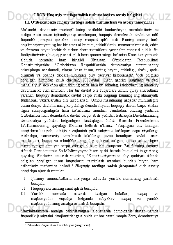          I.BOB.   Huquqiy tartibga solish tushunchasi va asosiy belgilari.
1.1 O’zbekistonda huquiy tartibga solish tushunchasi va asosiy tamoyillari
Ma'lumki,   davlatimiz   mustaqillikning   dastlabki   kunlaridayoq   mamlakatimiz   oz
oldiga   erkin   bozor   iqtisodiyotiga   asoslangan,   huquqiy   demokratik   davlat   va   odil
fuqarolik   jamiyati   qurishni   asosiy   maqsad   qilib   oldi.   Buning   asosiy   bosh
bo'g'inidajamiyatning har bir a'zosini huquqi, erkinliklarini ustuvor ta'minlash, erkin
va   farovon   hayot   kechirish   uchun   shart-sharoitlarni   yaratishni   maqsad   qildik.   Bu
faoliyatimizning huquqiy asosi qilib bosh qomusimizga bo'lmish Konsitutsiyamizda
alohida   normalar   ham   kiritildi.   Xususan,   O'zbekiston   Respublikasi
Konstitutsiyasida:   "O'zbekiston   Respublikasida   demokratiya   umuminsoniy
prinsiplarga   asoslanadi,   ularga   ko'ra   inson,   uning   hayoti,   erkinligi,   sha'ni,   qadr-
qimmati   va   boshqa   daxlsiz   huquqlari   oliy   qadriyat   hisoblanadi"   2
deb   belgilab
qo'yilgan.   Shundan   kelib   chiqsak,   2022-yilni   "Inson   qadrini   ulug'lash   va   faol
mahalla yili" deb e'lon qilinishining ozida ham bu sohadagi islohotlarning mantiqiy
davomini   ko   rish   mumkin.   Har   bir   davlat   o   z   fuqarolari   uchun   qulay   sharoitlarni
yaratish,   huquqiy   demokratik   davlat   barpo   etishi   bugungi   kunning   eng   ahamiyatli
funksional   vazifalaridan   biri   hisoblanadi.   Ushbu   masalaning   naqadar   muhimligini
butun dunyo davlatlarining ko'pchiligi demokratiyani, huquqiy davlat barpo etishni
ilgari   surayotganligida   ham   ko'rishimiz   mumkin.   Jumladan,   bizning   yurtimiz
O'zbekiston   ham   demokratik   davlat   barpo   etish   yo'lidan   ketmoqda.Davlatimizning
demokratiya   yo'lidan   ketganligini   tasdiqlagan   holda   Birinchi   Prezidentimiz
I.A.Karimovning   quyidagi   fikrlarni   keltirib   o'tamiz:   "Faqatgina   biz   tanlagan
bosqichma-bosqich,   tadrijiy   rivojlanish   yo'li   xalqimiz   ko'zlagan   ezgu   niyatlarga
erishishga,   zamonaviy   demokratik   talablarga   javob   beradigan   davlat,   inson
manfaatlari,   huquq   va   erkinliklari   eng   oliy   qadriyat   bo'lgan,   qonun   ustuvorligini
ta'minlaydigan   jamiyat   barpo   etishga   olib   kelishi   muqarrar.   Bu   fikrning   davomi
sifatida   Prezidentimiz   Sh.M.Mirziyoyev   Inson   qadri   hamda   huquqlari   to'g'risidagi
quyidagi   fikirlarini   keltirish   mumkin,   "Konstitutsiyamizda   oliy   qadriyat   sifatida
belgilab   qo'yilgan   inson   huquqlarini   ta'minlash   masalasi   bundan   buyon   ham
e'tiborimiz   markazida   bo'ladi."   Huquqiy   tartibga   solish   jarayonini   -uch   asosiy
bosqichga ajratish mumkin:
I. Ijtimoiy   munosabatlarni   me’yorga   soluvchi   yuridik   normaning   yaratilish
bosqichi.
II. Huquqiy normaning amal qilish bosqichi.
III. Yuridik   normada   nazarda   tutilgan   holatlar,   huquq   va
majburiyatlar   vujudga   kelganda   subyektiv   huquq   va   yuridik
majburiyatlarning amalga oshirilish bosqichi.
Mamlakatimizda   amalga   oshirilayotgan   islohatlarda   demokratik   davlat   hamda
fuqarolik jamiyatini rivojlantirishga alohida e'tibor qaratilmoqda Zero, demokratiya
2
 O'zbekiston Respublikasi Konstitutsiyasi (yangi tahrir)
7 