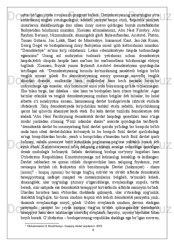 ustun bo'lgan joyda rivojlanish-progress bo'ladi. Demokratiyaning zaruriyligini o'rta
asrlardanoq   anglab   yetishganligini,   adolatli   jamiyat   barpo   etish,   fuqarolik   jamiyati
unsurlarini   shakllanishiga   doir   ulkan   ilmiy   meros   qoldirgan   buyuk   mutafakkirlar
faoliyatidan   bilishimiz   mumkin.   Xususan   allomalarimiz,   Abu   Nasr   Forobiy,   Abu
Rayhon Beruniy, Nizomulmulk, shuningdek g'arb faylasuflaridan, Aristotel, Platon,
Tomas   Gobass,   Jon   Lokk,   Sharl   de   Monteskye,   Immanuel   Kant,   Jan-Jak   Russo,
Georg   Gegel   va   boshqalarning   ilmiy   faoliyatini   misol   qilib   keltirishimiz   mumkin.
"Demokratiya"   so'zini   ko'p   ishlatamiz.   Lekin   «demokratiya»   haqida   tushunchaga
egamizmi?   Uning   asl   mohiyatini   tushunib   yetishimiz   uchun   demokratiya
haqida,kelib   chiqishi   haqida   ham   ma'lum   bir   ma'lumotlami   bilishimizga   ehtiyoj
tug'iladi.   Xususan,   Buyuk   yunon   faylasufi   Aristotel   demokratiyani   quyidagicha
ta'riflagan   edi:   "Demokratiyaning   birinchi   ko'rinishining   xarakterli   belgisi   bo'lib
tenglik   xizmat   qiladi.   Bu   demokratiyaning   asosiy   qonuniga   muvofiq   tenglik
shundan   iboratki,   mulksizlar   ham,   mulkdorlar   ham   hech   narsada   biron-bir
imtiyozlarga ega emaslar; oliy hokimiyat unisi yoki bunisining qo'lida to'planmagan.
Shu  bilan   birga,   har   ikkalasi   -   ular   ham   va   boshqalari   ham   o'zaro   tengdirlar.  Agar
ba'zilar   erkinlik   va   tenglik   demokratiyaning   muhim   belgilar   deb   bilsalar,   bu   holat
albatta   o'z   amaliyotini   asosan,   hammaning   davlat   boshqaruvida   ishtirok   etishida
ifodalaydi.   Xalq   demokratiyada   ko'pchilikni   tashkil   etishi   sababli,   ko'pchilikning
qarori   hal   qiluvchi   ahamiyat   kasb   etadi.   Bu   kabi   davlat   tuzilishi   demokratiya   deb
ataladi."Abu   Nasr   Farobiyning   demokratik   davlat   haqidagi   qarashlari   ham   o'ziga
xosdir   jumladan   o'zining   "Fozil   odamlar   shaxri"   asarida   quyidagicha   tariflaydi:
"demokratik davlat bu insoniyatning fozil davlat qurishi yo'lidagi bir bosqichi bo'lib
unda   ham   ideal   davlatchilikni   ko'rmaydi   ln   bu   bosqich   fozil   davlat   qurilishidagi
so'ngi   bosqichlardan   biridir,   yanib   u   bosqichdan   o'tmasdan   turib   fozil   davlat   qurib
bo'lmay,   sababi   insoniyat   birin   ketinlikda   pog'onama-pog'ona   yuksalib   boradi   deb
aytib o'tadi.   Konstitutsiyamiz to'liq xalqning irodasini amalga oshirishga qaratilgan
desak   mubolag'a   bo'lmaydi.   Sababi   davlatning   boshqa   me'yoriy   hujjatlari   ham
O'zbekiston   Respublikasi   Konstitutsiyasiga   zid   kelmasligi   kerakligi   ta   kidlangan.
Davlat   rahbarlari   va   qonun   ishlab   chiqaruvchilar   ham   xalqning   foydasini,   yurt
ravnaqini   ko'zlab   ish   faoliyatini   olib   borishmoqda.   Davlat   (hokimiyat)   -   shaxs
(inson) 3
  -   huquq   (qonun)   bir-biriga   bog'liq   sub'ekt   va   ob'ekt   sifatida   demokratik
taraqqiyotning   nafaqat   maqsad   va   mexanizmlarini   belgilab,   ta'minlab   keladi,
shuningdek,   ular   uyg'unligi   ijtimoiy   o'zgarishlarga,   rivojlanishga   impuls,   turtki
beradi, oxir natijada esa demokratik taraqqiyot ko'rsatkichi sifatida namoyon bo'ladi.
Ulardan   birortasi   ham   e'tibordan   chekkada   qolmaydi,   ular   o'rtasidagi   uyg'unlik,
dialektik bog'liqlik, bir-birini mudom taqozo etib kelish demokratik jamiyatni jonli,
dinamik   rivojlanishga   moyil   qiladi.   Ushbu   rivojlanish   mudom   davom   etadigan
jarayondir,   jamiyat   bir   joyda   muqim,   turg'un   to'xtab   qolmaganidek   demokratik
taraqqiyot ham davr talablariga muvofiq rivojlanib, hayotiy, siyosiy tajribalar bilan
boyib boradi.   O‘zbekiston – boshqaruvning respublika shakliga ega bo‘lgan suveren,
3
  Muhammedov X. Konstitusiya - huquqiy davlat poydevori. 2013
8 