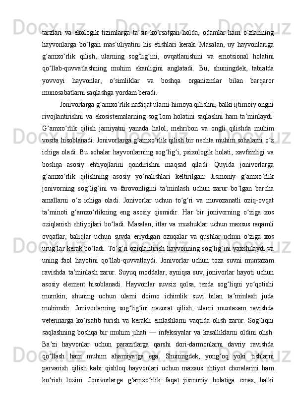 tarzlari   va   ekologik   tizimlarga   ta sir   ko rsatgan   holda,   odamlar   ham   o zlariningʼ ʻ ʻ
hayvonlarga   bo lgan   mas uliyatini   his   etishlari   kerak.   Masalan,   uy   hayvonlariga	
ʻ ʼ
g amxo rlik   qilish,   ularning   sog lig ini,   ovqatlanishini   va   emotsional   holatini	
ʻ ʻ ʻ ʻ
qo llab-quvvatlashning   muhim   ekanligini   anglatadi.   Bu,   shuningdek,   tabiatda
ʻ
yovvoyi   hayvonlar,   o simliklar   va   boshqa   organizmlar   bilan   barqaror	
ʻ
munosabatlarni saqlashga yordam beradi.
Jonivorlarga g amxo rlik nafaqat ularni himoya qilishni, balki ijtimoiy ongni	
ʻ ʻ
rivojlantirishni   va   ekosistemalarning   sog lom   holatini   saqlashni   ham   ta minlaydi.	
ʻ ʼ
G amxo rlik   qilish   jamiyatni   yanada   halol,   mehribon   va   ongli   qilishda   muhim	
ʻ ʻ
vosita hisoblanadi. Jonivorlarga g amxo rlik qilish bir nechta muhim sohalarni o z	
ʻ ʻ ʻ
ichiga   oladi.   Bu   sohalar   hayvonlarning   sog lig i,   psixologik   holati,   xavfsizligi   va	
ʻ ʻ
boshqa   asosiy   ehtiyojlarini   qondirishni   maqsad   qiladi.   Quyida   jonivorlarga
g amxo rlik   qilishning   asosiy   yo nalishlari   keltirilgan:   Jismoniy   g amxo rlik	
ʻ ʻ ʻ ʻ ʻ
jonivorning   sog lig ini   va   farovonligini   ta minlash   uchun   zarur   bo lgan   barcha	
ʻ ʻ ʼ ʻ
amallarni   o z   ichiga   oladi.   Jonivorlar   uchun   to g ri   va   muvozanatli   oziq-ovqat	
ʻ ʻ ʻ
ta minoti   g amxo rlikning   eng   asosiy   qismidir.   Har   bir   jonivorning   o ziga   xos	
ʼ ʻ ʻ ʻ
oziqlanish  ehtiyojlari   bo ladi.  Masalan,   itlar   va  mushuklar  uchun  maxsus  raqamli	
ʻ
ovqatlar,   baliqlar   uchun   suvda   eriydigan   ozuqalar   va   qushlar   uchun   o ziga   xos	
ʻ
urug lar kerak bo ladi. To g ri oziqlantirish hayvonning sog lig ini yaxshilaydi va	
ʻ ʻ ʻ ʻ ʻ ʻ
uning   faol   hayotini   qo llab-quvvatlaydi.   Jonivorlar   uchun   toza   suvni   muntazam	
ʻ
ravishda   ta minlash   zarur.   Suyuq   moddalar,   ayniqsa   suv,   jonivorlar   hayoti   uchun	
ʼ
asosiy   element   hisoblanadi.   Hayvonlar   suvsiz   qolsa,   tezda   sog liqni   yo qotishi	
ʻ ʻ
mumkin,   shuning   uchun   ularni   doimo   ichimlik   suvi   bilan   ta minlash   juda	
ʼ
muhimdir.   Jonivorlarning   sog lig ini   nazorat   qilish,   ularni   muntazam   ravishda	
ʻ ʻ
veterinarga   ko rsatib   turish   va   kerakli   emlashlarni   vaqtida   olish   zarur.   Sog liqni	
ʻ ʻ
saqlashning   boshqa   bir   muhim   jihati   —   infeksiyalar   va   kasalliklarni   oldini   olish.
Ba zi   hayvonlar   uchun   parazitlarga   qarshi   dori-darmonlarni   davriy   ravishda	
ʼ
qo llash   ham   muhim   ahamiyatga   ega.   Shuningdek,   yong oq   yoki   tishlarni
ʻ ʻ
parvarish   qilish   kabi   qishloq   hayvonlari   uchun   maxsus   ehtiyot   choralarini   ham
ko rish   lozim.   Jonivorlarga   g amxo rlik   faqat   jismoniy   holatiga   emas,   balki
ʻ ʻ ʻ 