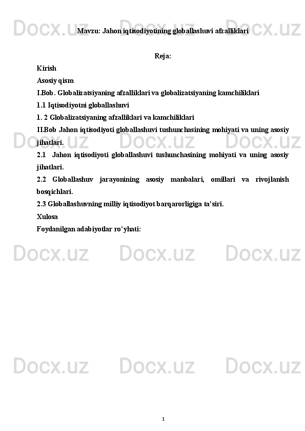 Mavzu: Jahon iqtisodiyotining globallashuvi afzalliklari
Reja:
Kirish 
Asosiy qism 
I.Bob. Globalizatsiyaning afzalliklari va globalizatsiyaning kamchiliklari
1.1 Iqtisodiyotni globallashuvi
1. 2 Globalizatsiyaning afzalliklari va kamchiliklari
II.Bob   Jahon iqtisodiyoti globallashuvi tushunchasining mohiyati va uning asosiy
jihatlari.
2.1     Jahon   iqtisodiyoti   globallashuvi   tushunchasining   mohiyati   va   uning   asosiy
jihatlari.
2.2   Globallashuv   jarayonining   asosiy   manbalari,   omillari   va   rivojlanish
bosqichlari.
2.3  Globallashuvning milliy iqtisodiyot barqarorligiga ta’siri.
Xulosa 
Foydanilgan adabiyotlar ro’yhati:
1