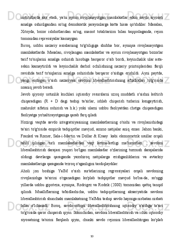 institutlarda   aks   etadi,   ya'ni   ayrim   rivojlanayotgan   mamlakatlar   erkin   savdo   siyosati
amalga   oshirilgandan   so'ng   demokratik   jarayonlarga   katta   hissa   qo'shdilar.   Masalan,
Xitoyda,   bozor   islohotlaridan   so'ng,   maoist   totalitarizm   bilan   taqqoslaganda,   rejim
tomonidan repressiyalar kamaygan 
Biroq,   ushbu   nazariy   asoslarning   to'g'riligiga   shubha   bor,   ayniqsa   rivojlanayotgan
mamlakatlarda.   Masalan,   rivojlangan   mamlakatlar   va   ayrim   rivojlanayotgan   bozorlar
tarif   to'siqlarini   amalga   oshirish   hisobiga   barqaror   o'sib   bordi,   keyinchalik   ular   asta-
sekin   kamaytirildi   va   keyinchalik   darhol   ochilishning   nazariy   printsiplaridan   farqli
ravishda   tarif   to'siqlarini   amalga   oshirishda   barqaror   o'sishga   erishildi.   Ayni   paytda,
yangi   endogen   o'sish   nazariyasi   savdoni   liberallashtirishning   afzalliklari   to'g'risida
noaniq javob beradi.
Javob   qiyosiy   ustunlik   kuchlari   iqtisodiy   resurslarni   uzoq   muddatli   o'sishni   keltirib
chiqaradigan   (R   +   D   dagi   tashqi   ta'sirlar,   ishlab   chiqarish   turlarini   kengaytirish,
mahsulot   sifatini   oshirish   va   h.k.)   yoki   ularni   ushbu   faoliyatdan   chetga   chiqaradigan
faoliyatga yo'naltirayotganiga qarab farq qiladi 
Hozirgi   vaqtda   savdo   integratsiyasining   mamlakatlarning   o'sishi   va   rivojlanishidagi
ta'siri   to'g'risida   empirik   tadqiqotlar   mavjud,   ammo   natijalar   aniq   emas.   Jahon   banki,
Frankel   va  Romer, Sala-i-Martin  va  Dollar   &  Kraay   kabi   ekonometrik  usullar   orqali
tahlil   qilingan   turli   mamlakatlardan   vaqt   ketma-ketligi   ma'lumotlari.   ,   savdoni
liberallashtirish   darajasi   yuqori   bo'lgan   mamlakatlar   o'zlarining   turmush   darajalarida
oldingi   davrlarga   qaraganda   yaxshiroq   natijalarga   erishganliklarini   va   avtarkiy
mamlakatlariga qaraganda tezroq o'sganligini tasdiqlaydilar.
Aholi   jon   boshiga   YaIM   o'sish   sur'atlarining   regressiyalari   orqali   savdoning
rivojlanishga   ta'sirini   o'rganadigan   ko'plab   tadqiqotlar   mavjud   bo'lsa-da,   so'nggi
yillarda   ushbu   gipoteza,   ayniqsa,   Rodrigez   va   Rodrik   (2000)   tomonidan   qattiq   tanqid
qilindi.   Mualliflarning   ta'kidlashicha,   ushbu   tadqiqotlarning   aksariyatida   savdoni
liberallashtirish shunchaki mamlakatning YaIMni tashqi savdo hajmiga nisbatan nisbati
bilan   o'lchanadi.   Biroq,   savdo-sotiqni   liberallashtirishning   iqtisodiy   o'sishga   ta'siri
to'g'risida qaror chiqarish qiyin. Ikkinchidan, savdoni liberallashtirish va ichki iqtisodiy
siyosatning   ta'sirini   farqlash   qiyin,   chunki   savdo   rejimini   liberallashtirgan   ko'plab
10 