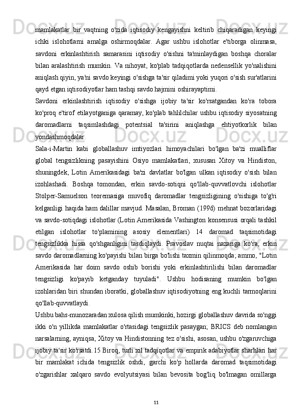 mamlakatlar   bir   vaqtning   o'zida   iqtisodiy   kengayishni   keltirib   chiqaradigan   keyingi
ichki   islohotlarni   amalga   oshirmoqdalar.   Agar   ushbu   islohotlar   e'tiborga   olinmasa,
savdoni   erkinlashtirish   samarasini   iqtisodiy   o'sishni   ta'minlaydigan   boshqa   choralar
bilan   aralashtirish   mumkin.   Va   nihoyat,   ko'plab   tadqiqotlarda   nedensellik   yo'nalishini
aniqlash qiyin, ya'ni savdo keyingi o'sishga ta'sir qiladimi yoki yuqori o'sish sur'atlarini
qayd etgan iqtisodiyotlar ham tashqi savdo hajmini oshirayaptimi.
Savdoni   erkinlashtirish   iqtisodiy   o'sishga   ijobiy   ta'sir   ko'rsatgandan   ko'ra   tobora
ko'proq e'tirof  etilayotganiga qaramay, ko'plab tahlilchilar  ushbu iqtisodiy siyosatning
daromadlarni   taqsimlashdagi   potentsial   ta'sirini   aniqlashga   ehtiyotkorlik   bilan
yondashmoqdalar.
Sala-i-Martin   kabi   globallashuv   imtiyozlari   himoyachilari   bo'lgan   ba'zi   mualliflar
global   tengsizlikning   pasayishini   Osiyo   mamlakatlari,   xususan   Xitoy   va   Hindiston,
shuningdek,   Lotin   Amerikasidagi   ba'zi   davlatlar   bo'lgan   ulkan   iqtisodiy   o'sish   bilan
izohlashadi.   Boshqa   tomondan,   erkin   savdo-sotiqni   qo'llab-quvvatlovchi   islohotlar
Stolper-Samuelson   teoremasiga   muvofiq   daromadlar   tengsizligining   o'sishiga   to'g'ri
kelganligi haqida ham dalillar mavjud. Masalan, Broman (1996) mehnat bozorlaridagi
va savdo-sotiqdagi islohotlar (Lotin Amerikasida Vashington konsensusi orqali tashkil
etilgan   islohotlar   to'plamining   asosiy   elementlari)   14   daromad   taqsimotidagi
tengsizlikka   hissa   qo'shganligini   tasdiqlaydi.   Pravoslav   nuqtai   nazariga   ko'ra,   erkin
savdo daromadlarning ko'payishi bilan birga bo'lishi taxmin qilinmoqda; ammo, "Lotin
Amerikasida   har   doim   savdo   oshib   borishi   yoki   erkinlashtirilishi   bilan   daromadlar
tengsizligi   ko'payib   ketganday   tuyuladi".   Ushbu   hodisaning   mumkin   bo'lgan
izohlaridan biri shundan iboratki, globallashuv iqtisodiyotning eng kuchli tarmoqlarini
qo'llab-quvvatlaydi.
Ushbu bahs-munozaradan xulosa qilish mumkinki, hozirgi globallashuv davrida so'nggi
ikki   o'n   yillikda   mamlakatlar   o'rtasidagi   tengsizlik   pasaygan;   BRICS   deb   nomlangan
narsalarning, ayniqsa, Xitoy va Hindistonning tez o'sishi, asosan, ushbu o'zgaruvchiga
ijobiy ta'sir ko'rsatdi.15 Biroq, turli xil tadqiqotlar va empirik adabiyotlar sharhlari har
bir   mamlakat   ichida   tengsizlik   oshdi,   garchi   ko'p   hollarda   daromad   taqsimotidagi
o'zgarishlar   xalqaro   savdo   evolyutsiyasi   bilan   bevosita   bog'liq   bo'lmagan   omillarga
11 