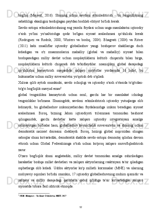 bog'liq   (Majeed,   2016).   Shuning   uchun   savdoni   erkinlashtirish   -   bu   tengsizlikning
sababliligi ekanligini tasdiqlagan paytdan boshlab ehtiyot bo'lish kerak.
Savdo-sotiqni erkinlashtirishning eng yaxshi foydasi uchun unga mamlakatni iqtisodiy
o'sish   yo'lini   yo'naltirishga   qodir   bo'lgan   siyosat   aralashmasi   qo'shilishi   kerak
(Rodriguez   va   Rodrik,   2000;   Winters   va   boshq,   2004).   Bhagvati   (2004)   va   Ritser
(2011)   kabi   mualliflar   iqtisodiy   globallashuv   yangi   boshqaruv   shakllariga   duch
keladigan   va   o'z   muammolarini   mahalliy   (global   va   mahalliy)   siyosat   bilan
boshqaradigan   milliy   davlat   uchun   noqulayliklarni   keltirib   chiqarishi   bilan   birga,
noqulayliklarni   keltirib   chiqaradi   deb   ta'kidlaydilar.   noaniqlikni   global   darajadagi
qo'shilishni   kamaytirish   maqsadida   xalqaro   institutlar   yordamida   16   holat,   bu
hukumatlar uchun milliy suverenitetni yo'qotish deb o'qiladi.
Xulosa   qilib   aytish   mumkinki,   savdo   ochiqligi   va   iqtisodiy   o'sish   o'rtasida   to'g'ridan-
to'g'ri bog'liqlik mavjud emas 2
global   tengsizlikni   kamaytirish   uchun   omil,   garchi   har   bir   mamlakat   ichidagi
tengsizliklar   bo'lmasa.   Shuningdek,   savdoni   erkinlashtirish   iqtisodiy   yutuqlarga   olib
kelmaydi;   bu   globallashuv   imkoniyatlaridan   foydalanishga   imkon   beradigan   siyosat
aralashmasi.   Biroq,   bizning   Jahon   iqtisodiyoti   trilemmasi   tomonidan   bashorat
qilinganidek,   garchi   davlatlar   katta   xalqaro   iqtisodiy   integratsiyani   amalga
oshirayotgan   bo'lsalar   ham,   globallashuv   keyinchalik   suverenitetni   va   shuning   uchun
demokratik   nazorat   doirasini   cheklaydi.   Biroq,   hozirgi   global   inqirozdan   olingan
saboqlar shuni ko'rsatadiki, demokratik shaklda savdo-sotiqni demontaj qilishni davom
ettirish   uchun   Global   Federalizmga   o'tish   uchun   ko'proq   xalqaro   muvofiqlashtirish
zarur.
O'zaro   bog'liqlik   shuni   anglatadiki,   milliy   davlat   tomonidan   amalga   oshiriladigan
harakatlar boshqa millat davlatlari va xalqaro aktyorlarning reaktsiyasi  ta'sir qiladigan
oqibatlarga   olib   keladi.   Ushbu   aktyorlar   ko'p   millatli   korxonalar   (MNE)   va   ularning
moliyaviy oqimlari bo'lishi mumkin, 17 iqtisodiy globallashuvning muhim qismidir va
xalqaro   va   milliy   darajadagi   qarorlarni   qabul   qilishga   ta'sir   ko'rsatadigan   xalqaro
siyosatda tobora faol ishtirok etmoqda.
2
  SH.M. Mirziyoev. - Toshkent: O‘zbekiston, NMIU, 2017
12 