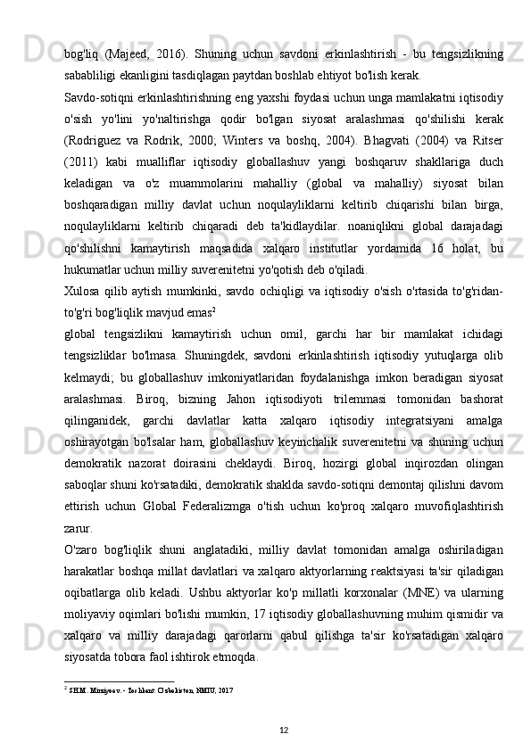 bog'liq   (Majeed,   2016).   Shuning   uchun   savdoni   erkinlashtirish   -   bu   tengsizlikning
sababliligi ekanligini tasdiqlagan paytdan boshlab ehtiyot bo'lish kerak.
Savdo-sotiqni erkinlashtirishning eng yaxshi foydasi uchun unga mamlakatni iqtisodiy
o'sish   yo'lini   yo'naltirishga   qodir   bo'lgan   siyosat   aralashmasi   qo'shilishi   kerak
(Rodriguez   va   Rodrik,   2000;   Winters   va   boshq,   2004).   Bhagvati   (2004)   va   Ritser
(2011)   kabi   mualliflar   iqtisodiy   globallashuv   yangi   boshqaruv   shakllariga   duch
keladigan   va   o'z   muammolarini   mahalliy   (global   va   mahalliy)   siyosat   bilan
boshqaradigan   milliy   davlat   uchun   noqulayliklarni   keltirib   chiqarishi   bilan   birga,
noqulayliklarni   keltirib   chiqaradi   deb   ta'kidlaydilar.   noaniqlikni   global   darajadagi
qo'shilishni   kamaytirish   maqsadida   xalqaro   institutlar   yordamida   16   holat,   bu
hukumatlar uchun milliy suverenitetni yo'qotish deb o'qiladi.
Xulosa   qilib   aytish   mumkinki,   savdo   ochiqligi   va   iqtisodiy   o'sish   o'rtasida   to'g'ridan-
to'g'ri bog'liqlik mavjud emas 2
global   tengsizlikni   kamaytirish   uchun   omil,   garchi   har   bir   mamlakat   ichidagi
tengsizliklar   bo'lmasa.   Shuningdek,   savdoni   erkinlashtirish   iqtisodiy   yutuqlarga   olib
kelmaydi;   bu   globallashuv   imkoniyatlaridan   foydalanishga   imkon   beradigan   siyosat
aralashmasi.   Biroq,   bizning   Jahon   iqtisodiyoti   trilemmasi   tomonidan   bashorat
qilinganidek,   garchi   davlatlar   katta   xalqaro   iqtisodiy   integratsiyani   amalga
oshirayotgan   bo'lsalar   ham,   globallashuv   keyinchalik   suverenitetni   va   shuning   uchun
demokratik   nazorat   doirasini   cheklaydi.   Biroq,   hozirgi   global   inqirozdan   olingan
saboqlar shuni ko'rsatadiki, demokratik shaklda savdo-sotiqni demontaj qilishni davom
ettirish   uchun   Global   Federalizmga   o'tish   uchun   ko'proq   xalqaro   muvofiqlashtirish
zarur.
O'zaro   bog'liqlik   shuni   anglatadiki,   milliy   davlat   tomonidan   amalga   oshiriladigan
harakatlar boshqa millat davlatlari va xalqaro aktyorlarning reaktsiyasi  ta'sir qiladigan
oqibatlarga   olib   keladi.   Ushbu   aktyorlar   ko'p   millatli   korxonalar   (MNE)   va   ularning
moliyaviy oqimlari bo'lishi mumkin, 17 iqtisodiy globallashuvning muhim qismidir va
xalqaro   va   milliy   darajadagi   qarorlarni   qabul   qilishga   ta'sir   ko'rsatadigan   xalqaro
siyosatda tobora faol ishtirok etmoqda.
2
  SH.M. Mirziyoev. - Toshkent: O‘zbekiston, NMIU, 2017
12