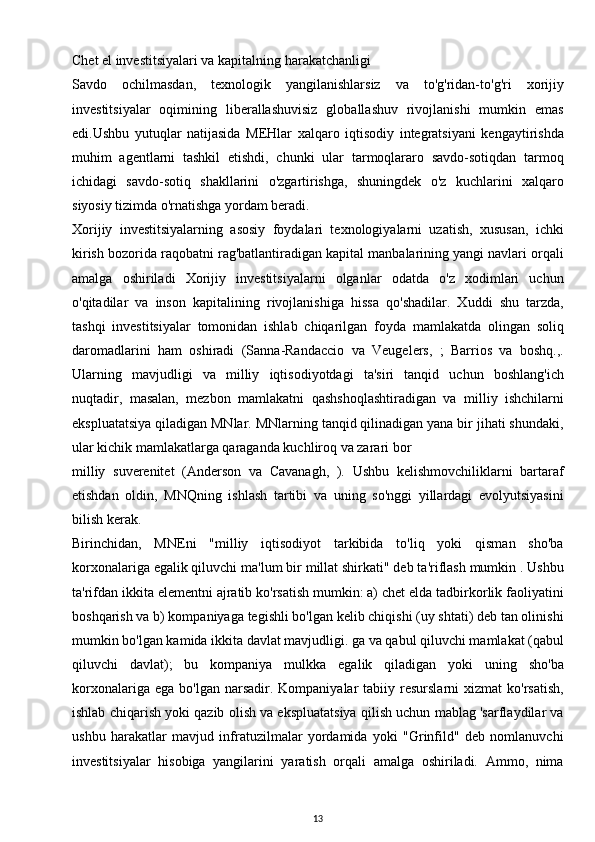 Chet el investitsiyalari va kapitalning harakatchanligi
Savdo   ochilmasdan,   texnologik   yangilanishlarsiz   va   to'g'ridan-to'g'ri   xorijiy
investitsiyalar   oqimining   liberallashuvisiz   globallashuv   rivojlanishi   mumkin   emas
edi.Ushbu   yutuqlar   natijasida   MEHlar   xalqaro   iqtisodiy   integratsiyani   kengaytirishda
muhim   agentlarni   tashkil   etishdi,   chunki   ular   tarmoqlararo   savdo-sotiqdan   tarmoq
ichidagi   savdo-sotiq   shakllarini   o'zgartirishga,   shuningdek   o'z   kuchlarini   xalqaro
siyosiy tizimda o'rnatishga yordam beradi. 
Xorijiy   investitsiyalarning   asosiy   foydalari   texnologiyalarni   uzatish,   xususan,   ichki
kirish bozorida raqobatni rag'batlantiradigan kapital manbalarining yangi navlari orqali
amalga   oshiriladi   Xorijiy   investitsiyalarni   olganlar   odatda   o'z   xodimlari   uchun
o'qitadilar   va   inson   kapitalining   rivojlanishiga   hissa   qo'shadilar.   Xuddi   shu   tarzda,
tashqi   investitsiyalar   tomonidan   ishlab   chiqarilgan   foyda   mamlakatda   olingan   soliq
daromadlarini   ham   oshiradi   (Sanna-Randaccio   va   Veugelers,   ;   Barrios   va   boshq.,.
Ularning   mavjudligi   va   milliy   iqtisodiyotdagi   ta'siri   tanqid   uchun   boshlang'ich
nuqtadir,   masalan,   mezbon   mamlakatni   qashshoqlashtiradigan   va   milliy   ishchilarni
ekspluatatsiya qiladigan MNlar. MNlarning tanqid qilinadigan yana bir jihati shundaki,
ular kichik mamlakatlarga qaraganda kuchliroq va zarari bor
milliy   suverenitet   (Anderson   va   Cavanagh,   ).   Ushbu   kelishmovchiliklarni   bartaraf
etishdan   oldin,   MNQning   ishlash   tartibi   va   uning   so'nggi   yillardagi   evolyutsiyasini
bilish kerak.
Birinchidan,   MNEni   "milliy   iqtisodiyot   tarkibida   to'liq   yoki   qisman   sho'ba
korxonalariga egalik qiluvchi ma'lum bir millat shirkati" deb ta'riflash mumkin . Ushbu
ta'rifdan ikkita elementni ajratib ko'rsatish mumkin: a) chet elda tadbirkorlik faoliyatini
boshqarish va b) kompaniyaga tegishli bo'lgan kelib chiqishi (uy shtati) deb tan olinishi
mumkin bo'lgan kamida ikkita davlat mavjudligi. ga va qabul qiluvchi mamlakat (qabul
qiluvchi   davlat);   bu   kompaniya   mulkka   egalik   qiladigan   yoki   uning   sho'ba
korxonalariga  ega   bo'lgan  narsadir.  Kompaniyalar   tabiiy  resurslarni   xizmat   ko'rsatish,
ishlab chiqarish yoki qazib olish va ekspluatatsiya qilish uchun mablag 'sarflaydilar va
ushbu   harakatlar   mavjud   infratuzilmalar   yordamida   yoki   "Grinfild"   deb   nomlanuvchi
investitsiyalar   hisobiga   yangilarini   yaratish   orqali   amalga   oshiriladi.   Ammo,   nima
13 