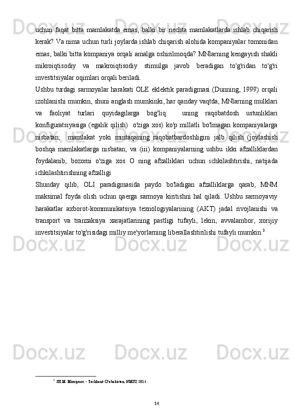 uchun   faqat   bitta   mamlakatda   emas,   balki   bir   nechta   mamlakatlarda   ishlab   chiqarish
kerak? Va nima uchun turli joylarda ishlab chiqarish alohida kompaniyalar tomonidan
emas, balki bitta kompaniya orqali amalga oshirilmoqda? MNlarning kengayish shakli
mikroiqtisodiy   va   makroiqtisodiy   stimulga   javob   beradigan   to'g'ridan   to'g'ri
investitsiyalar oqimlari orqali beriladi.
Ushbu   turdagi   sarmoyalar   harakati   OLE   eklektik   paradigmasi   (Dunning,   1999)   orqali
izohlanishi mumkin, shuni anglash mumkinki, har qanday vaqtda, MNlarning mulklari
va   faoliyat   turlari   quyidagilarga   bog'liq:     uning   raqobatdosh   ustunliklari
konfiguratsiyasiga  (egalik  qilish)     o'ziga  xos)  ko'p   millatli  bo'lmagan   kompaniyalarga
nisbatan;     mamlakat   yoki   mintaqaning   raqobatbardoshligini   jalb   qilish   (joylashish
boshqa   mamlakatlarga   nisbatan;   va   (iii)   kompaniyalarning   ushbu   ikki   afzalliklardan
foydalanib,   bozorni   o'ziga   xos   O   ning   afzalliklari   uchun   ichkilashtirishi,   natijada
ichkilashtirishning afzalligi 
Shunday   qilib,   OLI   paradigmasida   paydo   bo'ladigan   afzalliklarga   qarab,   MNM
maksimal   foyda   olish   uchun   qaerga   sarmoya   kiritishni   hal   qiladi.   Ushbu   sarmoyaviy
harakatlar   axborot-kommunikatsiya   texnologiyalarining   (AKT)   jadal   rivojlanishi   va
transport   va   tranzaksiya   xarajatlarining   pastligi   tufayli,   lekin,   avvalambor,   xorijiy
investitsiyalar to'g'risidagi milliy me'yorlarning liberallashtirilishi tufayli mumkin. 3
3
  SH.M. Mirziyoev. - Toshkent: O‘zbekiston, NMIU, 2016.
14 