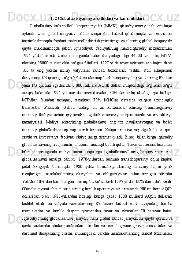 1. 2 Globalizatsiyaning afzalliklari va kamchiliklari
         Globallashuv ko'p  millatli  korporatsiyalar  (MMK)  iqtisodiy asosiy  tashuvchilarga
aylandi.   Ular   global   miqyosda   ishlab   chiqarishni   tashkil   qilishmoqda   va   resurslarni
taqsimlashmoqda foydani maksimallashtirish printsipiga va ularning global kengayishi
qayta   shakllanmoqda   jahon   iqtisodiyoti   faoliyatining   makroiqtisodiy   mexanizmlari
1996   yilda   bor   edi.   Umuman   olganda   butun   dunyodagi   atigi   44000   dan   ortiq   MTM,
ularning 28000 ta chet elda bo'lgan filiallari. 1997 yilda tovar ayirboshlash hajmi faqat
100   ta   eng   yaxshi   milliy   valyutalar   sanoati   bozorlarini   tashkil   etdi,   allaqachon
dunyoning 1/3 qismiga to'g'ri keldi va ularning bosh kompaniyalari va ularning filiallari
yana 1/3 qismini egallashdi. 3.000 milliard AQSh dollari miqdoridagi to'g'ridan-to'g'ri
xorijiy   balansda   1996   yil   oxirida   investitsiyalar,   80%   dan   ortiq   ulushga   ega   bo'lgan
MTMlar.   Bundan   tashqari,   taxminan   70%   MNClar   o'rtasida   xalqaro   texnologik
transfertlar   o'tkazildi.   Ushbu   turdagi   bir   xil   korxonalar   ichidagi   transchegaraviy
iqtisodiy   faoliyat   uchun   qiyinchilik   tug'dirdi   an'anaviy   xalqaro   savdo   va   investitsiya
nazariyalari.   Moliya   sektorining   globallashuvi   eng   tez   rivojlanayotgan   va   bo'ldi
iqtisodiy   globallashuvning   eng   ta'sirli   tomoni.   Xalqaro   moliya   vujudga   keldi   xalqaro
savdo   va   investitsiya   faoliyati   ehtiyojlariga  xizmat   qiladi.  Biroq,   bilan  birga  iqtisodiy
globallashuvning rivojlanishi, u tobora mustaqil bo'lib qoldi. Tovar va mehnat bozorlari
bilan   taqqoslaganda   moliya   bozori   unga   ega   "globallashuv"   ning   haqiqiy   ma'nosida
globallashuvni   amalga   oshirdi.   1970-yillardan   boshlab   transchegaraviy   oqim   kapital
jadal   kengayib   bormoqda.   1980   yilda   transchegaralarning   umumiy   hajmi   yirik
rivojlangan   mamlakatlarning   aksiyalari   va   obligatsiyalari   bilan   tuzilgan   bitimlar
YaIMni 10% dan kam bo'lgan . Biroq, bu ko'rsatkich 1995 yilda 100% dan oshib ketdi.
O'rtacha qiymat chet el birjalarining kunlik operatsiyalari o'rtalarida 200 milliard AQSh
dollaridan   o'sdi   1980-yillardan   hozirgi   kunga   qadar   1200   milliard   AQSh   dollarini
tashkil   etadi,   bu   valyuta   zaxiralarining   85   foizini   tashkil   etadi   dunyodagi   barcha
mamlakatlar   va   kunlik   eksport   qiymatidan   tovar   va   xizmatlar   70   baravar   katta.
Iqtisodiyotning   globallashuvi   jarayoni   ham   global   sanoat   jarayonidir   qayta   qurish   va
qayta   sozlashlar   shular   jumlasidan.   Ilm-fan   va   texnologiyaning   rivojlanishi   bilan   va
daromad   darajasining   o'sishi,   shuningdek,   barcha   mamlakatlarning   sanoat   tuzilmalari
15 