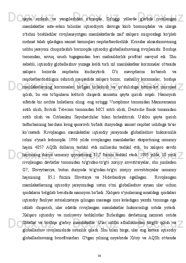 qayta   sozlash   va   yangilashdan   o'tmoqda.   So'nggi   yillarda   g'arbda   rivojlangan
mamlakatlar   asta-sekin   bilimlar   iqtisodiyoti   davriga   kirib   bormoqdalar   va   ularga
o'tishni   boshladilar   rivojlanayotgan   mamlakatlarda   zaif   xalqaro   miqyosdagi   ko'plab
mehnat talab qiladigan sanoat tarmoqlari raqobatbardoshlik. Krosslar almashinuvining
ushbu jarayoni chuqurlashib bormoqda iqtisodiy globallashuvning rivojlanishi. Boshqa
tomondan,   sovuq   urush   tugaganidan   beri   mahsuldorlik   profitsit   mavjud   edi.   Shu
sababli, iqtisodiy globallashuv yuzaga keldi turli xil mamlakatkar korxonalar o'rtasida
xalqaro   bozorda   raqobatni   kuchaytirdi.   O'z   mavqelarini   ko'tarish   va
raqobatbardoshligini oshirish maqsadida xalqaro bozor,   mahalliy korxonalar,   boshqa
mamlakatlarning   korxonalari   bo'lgan   birlashish   va   qo'shilishga   ketma-ket   murojaat
qilish,   bu   esa   to'lqinlarni   keltirib   chiqardi   sanoatni   qayta   qurish   orqali.   Namoyish
sifatida   bir   nechta   holatlarni   oling:   eng   so'nggi   Vnesphone   tomonidan   Mannesmanni
sotib   olish,   British   Telecom   tomonidan   MCI   sotib   olish,   Deutsche   Bank   tomonidan
sotib   olish   va   Citibankni   Sayohatchilar   bilan   birlashtirish.   Ushbu   qayta   qurish
tadbirlarining barchasi  keng qamrovli  bo'ladi  dunyodagi  sanoat  raqobat uslubiga ta'sir
ko’rsatadi.   Rivojlangan   mamlakatlar   iqtisodiy   jarayonda   globallashuv   hukmronlik
rolini   o'ynab   kelmoqda.   1996   yilda   rivojlangan   mamlakatlar   eksportining   umumiy
hajmi   4057   AQSh   dollarini   tashkil   etdi   milliardni   tashkil   etdi,   bu   xalqaro   savdo
hajmining   dunyo   umumiy   qiymatining   81,7   foizini   tashkil   etadi.   1995   yilda,   10   yirik
rivojlangan   davlatlar   tomonidan   to'g'ridan-to'g'ri   xorijiy   investitsiyalar,   shu   jumladan
G7,   Shveytsariya,   butun   dunyoda   to'g'ridan-to'g'ri   xorijiy   investitsiyalar   umumiy
hajmining     85,1   foizini   Shvetsiya   va   Niderlandiya   egallagan   .   Rivojlangan
mamlakatlarning   iqtisodiy   jarayonidagi   ustun   o'rni   globallashuv   aynan   ular   uchun
qoidalarni belgilab berishida namoyon bo'ladi. Xalqaro o'yinlarning amaldagi qoidalari
iqtisodiy   faoliyat   sotsializatsiya   qilingan   massaga   mos   keladigan   yaxshi   tomonga   ega
ishlab   chiqarish,   ular   odatda   rivojlangan   mamlakatlar   hukmronligi   ostida   yotadi.
Xalqaro   iqtisodiy   va   moliyaviy   tashkilotlar   Birlashgan   davlatning   nazorati   ostida
Shtatlar   va   boshqa   g'arbiy   mamlakatlar.   Ular   ushbu   afzalliklardan   targ'ib   qilish   va
globallashuv   rivojlanishida   ustunlik   qiladi.   Shu   bilan   birga,   ular   eng   kattasi   iqtisodiy
globallashuvning   benefitsiarlari.   O'tgan   yilning   noyabrida   Xitoy   va   AQSh   o'rtasida
16 