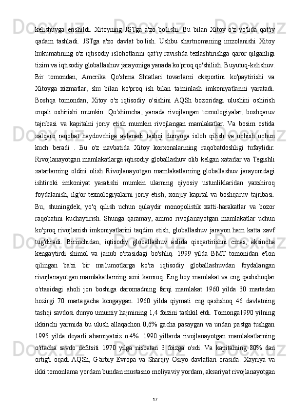 kelishuvga   erishildi.   Xitoyning   JSTga   a'zo   bo'lishi.   Bu   bilan   Xitoy   o'z   yo'lida   qat'iy
qadam   tashladi.   JSTga   a'zo   davlat   bo'lish.   Ushbu   shartnomaning   imzolanishi   Xitoy
hukumatining  o'z  iqtisodiy  islohotlarini   qat'iy  ravishda   tezlashtirishga  qaror   qilganligi
tizim va iqtisodiy globallashuv jarayoniga yanada ko'proq qo'shilish. Buyutuq-kelishuv.
Bir   tomondan,   Amerika   Qo'shma   Shtatlari   tovarlarni   eksportini   ko'paytirishi   va
Xitoyga   xizmatlar,   shu   bilan   ko'proq   ish   bilan   ta'minlash   imkoniyatlarini   yaratadi.
Boshqa   tomondan,   Xitoy   o'z   iqtisodiy   o'sishini   AQSh   bozoridagi   ulushini   oshirish
orqali   oshirishi   mumkin.   Qo'shimcha,   yanada   rivojlangan   texnologiyalar,   boshqaruv
tajribasi   va   kapitalni   joriy   etish   mumkin   rivojlangan   mamlakatlar.   Va   bosim   ostida
xalqaro   raqobat   haydovchiga   aylanadi   tashqi   dunyoga   isloh   qilish   va   ochish   uchun
kuch   beradi   .   Bu   o'z   navbatida   Xitoy   korxonalarining   raqobatdoshligi   tufaylidir.
Rivojlanayotgan mamlakatlarga iqtisodiy globallashuv olib kelgan xatarlar va Tegishli
xatarlarning   oldini   olish   Rivojlanayotgan   mamlakatlarning   globallashuv   jarayonidagi
ishtiroki   imkoniyat   yaratishi   mumkin   ularning   qiyosiy   ustunliklaridan   yaxshiroq
foydalanish,   ilg'or   texnologiyalarni   joriy   etish,   xorijiy   kapital   va   boshqaruv   tajribasi.
Bu,   shuningdek,   yo'q   qilish   uchun   qulaydir   monopolistik   xatti-harakatlar   va   bozor
raqobatini   kuchaytirish.   Shunga   qaramay,   ammo   rivojlanayotgan   mamlakatlar   uchun
ko'proq  rivojlanish   imkoniyatlarini   taqdim   etish,  globallashuv   jarayon  ham   katta  xavf
tug'diradi.   Birinchidan,   iqtisodiy   globallashuv   aslida   qisqartirishni   emas,   aksincha
kengaytirdi   shimol   va   janub   o'rtasidagi   bo'shliq.   1999   yilda   BMT   tomonidan   e'lon
qilingan   ba'zi   bir   ma'lumotlarga   ko'ra   iqtisodiy   globallashuvdan   foydalangan
rivojlanayotgan mamlakatlarning soni kamroq. Eng boy mamlakat va eng qashshoqlar
o'rtasidagi   aholi   jon   boshiga   daromadning   farqi   mamlakat   1960   yilda   30   martadan
hozirgi   70   martagacha   kengaygan.   1960   yilda   qiymati   eng   qashshoq   46   davlatning
tashqi savdosi dunyo umumiy hajmining 1,4 foizini tashkil etdi. Tomonga1990 yilning
ikkinchi  yarmida bu  ulush  allaqachon  0,6%   gacha  pasaygan  va  undan  pastga  tushgan
1995   yilda   deyarli   ahamiyatsiz   o.4%.   1990   yillarda   rivojlanayotgan   mamlakatlarning
o'rtacha   savdo   defitsiti   1970   yilga   nisbatan   3   foizga   o'sdi.   Va   kapitalning   80%   dan
ortig'i   oqadi   AQSh,   G'arbiy   Evropa   va   Sharqiy   Osiyo   davlatlari   orasida.   Xayriya   va
ikki tomonlama yordam bundan mustasno moliyaviy yordam, aksariyat rivojlanayotgan
17 