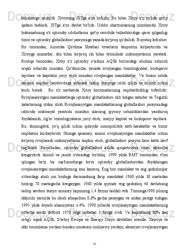 kelishuvga   erishildi.   Xitoyning   JSTga   a'zo   bo'lishi.   Bu   bilan   Xitoy   o'z   yo'lida   qat'iy
qadam   tashladi.   JSTga   a'zo   davlat   bo'lish.   Ushbu   shartnomaning   imzolanishi   Xitoy
hukumatining  o'z  iqtisodiy  islohotlarini   qat'iy  ravishda   tezlashtirishga  qaror   qilganligi
tizim va iqtisodiy globallashuv jarayoniga yanada ko'proq qo'shilish. Buyutuq-kelishuv.
Bir   tomondan,   Amerika   Qo'shma   Shtatlari   tovarlarni   eksportini   ko'paytirishi   va
Xitoyga   xizmatlar,   shu   bilan   ko'proq   ish   bilan   ta'minlash   imkoniyatlarini   yaratadi.
Boshqa   tomondan,   Xitoy   o'z   iqtisodiy   o'sishini   AQSh   bozoridagi   ulushini   oshirish
orqali   oshirishi   mumkin.   Qo'shimcha,   yanada   rivojlangan   texnologiyalar,   boshqaruv
tajribasi   va   kapitalni   joriy   etish   mumkin   rivojlangan   mamlakatlar.   Va   bosim   ostida
xalqaro   raqobat   haydovchiga   aylanadi   tashqi   dunyoga   isloh   qilish   va   ochish   uchun
kuch   beradi   .   Bu   o'z   navbatida   Xitoy   korxonalarining   raqobatdoshligi   tufaylidir.
Rivojlanayotgan mamlakatlarga iqtisodiy globallashuv olib kelgan xatarlar va Tegishli
xatarlarning   oldini   olish   Rivojlanayotgan   mamlakatlarning   globallashuv   jarayonidagi
ishtiroki   imkoniyat   yaratishi   mumkin   ularning   qiyosiy   ustunliklaridan   yaxshiroq
foydalanish,   ilg'or   texnologiyalarni   joriy   etish,   xorijiy   kapital   va   boshqaruv   tajribasi.
Bu,   shuningdek,   yo'q   qilish   uchun   qulaydir   monopolistik   xatti-harakatlar   va   bozor
raqobatini   kuchaytirish.   Shunga   qaramay,   ammo   rivojlanayotgan   mamlakatlar   uchun
ko'proq  rivojlanish   imkoniyatlarini   taqdim   etish,  globallashuv   jarayon  ham   katta  xavf
tug'diradi.   Birinchidan,   iqtisodiy   globallashuv   aslida   qisqartirishni   emas,   aksincha
kengaytirdi   shimol   va   janub   o'rtasidagi   bo'shliq.   1999   yilda   BMT   tomonidan   e'lon
qilingan   ba'zi   bir   ma'lumotlarga   ko'ra   iqtisodiy   globallashuvdan   foydalangan
rivojlanayotgan mamlakatlarning soni kamroq. Eng boy mamlakat va eng qashshoqlar
o'rtasidagi   aholi   jon   boshiga   daromadning   farqi   mamlakat   1960   yilda   30   martadan
hozirgi   70   martagacha   kengaygan.   1960   yilda   qiymati   eng   qashshoq   46   davlatning
tashqi savdosi dunyo umumiy hajmining 1,4 foizini tashkil etdi. Tomonga1990 yilning
ikkinchi  yarmida bu  ulush  allaqachon  0,6%   gacha  pasaygan  va  undan  pastga  tushgan
1995   yilda   deyarli   ahamiyatsiz   o.4%.   1990   yillarda   rivojlanayotgan   mamlakatlarning
o'rtacha   savdo   defitsiti   1970   yilga   nisbatan   3   foizga   o'sdi.   Va   kapitalning   80%   dan
ortig'i   oqadi   AQSh,   G'arbiy   Evropa   va   Sharqiy   Osiyo   davlatlari   orasida.   Xayriya   va
ikki tomonlama yordam bundan mustasno moliyaviy yordam, aksariyat rivojlanayotgan
17
