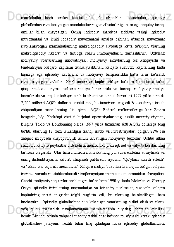 mamlakatlar   hech   qanday   kapital   jalb   qila   olmadilar.   Ikkinchidan,   iqtisodiy
globallashuv rivojlanayotgan mamlakatlarning xavf-xatarlariga ham ega noqulay tashqi
omillar   bilan   chayqalgan.   Ochiq   iqtisodiy   sharoitda   ziddiyat   tashqi   iqtisodiy
muvozanatni   va   ichki   iqtisodiy   muvozanatni   amalga   oshirish   o'rtasida   muvozanat
rivojlanayotgan   mamlakatlarning   makroiqtisodiy   siyosatiga   katta   to'siqdir,   ularning
makroiqtisodiy   nazorat   va   tartibga   solish   imkoniyatlarini   zaiflashtirish.   Uzluksiz
moliyaviy   vositalarning   innovatsiyasi,   moliyaviy   aktivlarning   tez   kengayishi   va
tendentsiyasi   xalqaro   kapitalni   xususiylashtirish,   xalqaro   suzuvchi   kapitalning   katta
hajmiga   ega   iqtisodiy   xavfsizlik   va   moliyaviy   barqarorlikka   katta   ta'sir   ko'rsatdi
rivojlanayotgan   davlatlar.   XVF   tomonidan   taqdim   etilgan   ba'zi   ma'lumotlarga   ko'ra,
qisqa   muddatli   qiymat   xalqaro   moliya   bozorlarida   va   boshqa   moliyaviy   moliya
bozorlarida va orqali  o'tadigan bank  kreditlari  va kapital  bozorlari  1997 yilda kamida
7,200   milliard   AQSh   dollarini   tashkil   etdi,   bu   taxminan   teng   edi   Butun   dunyo   ishlab
chiqaradigan   mahsulotning   1/4   qismi.   AQSh   Federal   ma'lumotlariga   ko'r   Zaxira
kengashi,   Nyu-Yorkdagi   chet   el   birjalari   operatsiyalarining   kunlik   umumiy   qiymati,
Birgina   Tokio   va   Londonning   o'zida   1997   yilda   taxminan   620   AQSh   dollariga   teng
bo'lib,   ularning   18   foizi   ishlatilgan   tashqi   savdo   va   investitsiyalar,   qolgan   82%   esa
xalqaro   miqyosda   chayqovchilik   uchun   ishlatilgan   moliyaviy   bozorlar.   Ushbu   ulkan
suzuvchi xalqaro poytaxtlar olib kelishi mumkin ko'pikli iqtisod va valyuta kurslarining
tartibsiz   o'zgarishi.   Ular   ham   mumkin   mamlakatning   pul   suverenitetini   susaytiradi   va
uning   disfunktsiyasini   keltirib   chiqaradi   pul-kredit   siyosati.   "Qo'ylarni   surish   effekti"
va "o'zini o'zi bajarish mexanizmi" Xalqaro moliya bozorlarida mavjud bo'lgan valyuta
inqirozi  yanada mustahkamlanadi  rivojlanayotgan mamlakatlar  tomonidan chayqalish.
Garchi moliyaviy inqirozlar boshlangan bo'lsa ham 1990-yillarda Meksika va Sharqiy
Osiyo   iqtisodiy   tizimlarning   nuqsonlariga   va   iqtisodiy   tuzilmalar,   suzuvchi   xalqaro
kapitalning   ta'siri   to'g'ridan-to'g'ri   sug'urta   edi,   bu   ularning   halokatliligini   ham
kuchaytirdi.   Iqtisodiy   globallashuv   olib   keladigan   xatarlarning   oldini   olish   va   ularni
yo'q   qilish   maqsadida   rivojlanayotgan   mamlakatlarda   quyidagi   choralar   ko'rilishi
kerak: Birinchi o'rinda xalqaro iqtisodiy tashkilotlar ko'proq rol o'ynashi kerak iqtisodiy
globallashuv   jarayoni.   Tezlik   bilan   farq   qiladigan   narsa   iqtisodiy   globallashuvni
18 