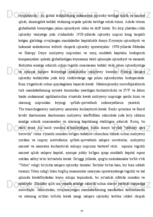 rivojlantirish -  bu global  tashkilotning vakansiyasi  iqtisodiy tartibga solish  va nazorat
qilish, shuningdek tashkil etishning orqada qolishi tartibga solish tizimi. Aslida tobora
globallashib borayotgan jahon iqtisodiyoti erkin va drift holati. Bu ko'p jihatdan ichki
iqtisodiy   vaziyatga   juda   o'xshashdir   1930-yillarda   iqtisodiy   inqiroz   keng   tarqalib
ketgan   g'arbdagi   rivojlangan   mamlakatlar   kapitalistik   dunyo   Keynsiya   iqtisodiyoti   va
hukumat   aralashuvini   keltirib   chiqardi   iqtisodiy   operatsiyalar.   1990-yillarda   Meksika
va   Sharqiy   Osiyo   moliyaviy   inqirozlari   va   uzoq   muddatli   kapitalni   boshqarish
kompaniyalari qulashi globallashgan keynsianni talab qilmoqda iqtisodiyot va samarali
faoliyatni amalga oshirish uchun tegishli  muassasani  tashkil  etish jahon iqtisodiyotiga
va   ayniqsa   xalqaro   faoliyatiga   aralashuvlar   moliyaviy   bozorlar.   Hozirgi   xalqaro
iqtisodiy   tashkilotlar   juda   ko'p   cheklovlarga   ega   jahon   iqtisodiyotini   boshqarishda.
Buni o'zgartirish uchun quyidagilarni bajarish kerak:  Makroiqtisodiy muvofiqlashtirish
turli   mamlakatlarning   siyosati   tomonidan   yaratilgan   kuchaytirilishi   va   XVF   va   Jahon
banki  mukammal   ogohlantirishni  o'rnatishi   kerak moliyaviy  inqirozga  qarshi   tizim   va
ularning   inqirozdan   keyingi   qo'llab-quvvatlash   imkoniyatlarini   yaratish.  
The transchegaraviy moliyaviy nazoratni kuchaytirish kerak. Bazle qo'mitasi  va Bazel
kredit   shartnomasi   shartnomasi   moliyaviy   shaffoflikni   oshirishda   juda   ko'p   ishlarni
amalga   oshirdi   muassasalari   va   ularning   kapitalning   etarliligini   oshirish.   Biroq,   bu
etarli   emas.   An   suzib   yurishni   ta'minlaydigan,   butun   dunyo   bo'ylab   "yakuniy   qarz
beruvchi" rolini o'ynashi mumkin bo'lgan tashkilot ishonchini tiklash uchun moliyaviy
yordam   va   inqiroz   institutlarini   qo'llab-quvvatlash   xalqaro   investorlar,   moliyaviy
nazorat   va   nazoratni   kuchaytirish   axloqiy   inqirozni   bartaraf   etish.     oqimini   tegishli
nazorat   qilish   xalqaro   kapital,   ayniqsa   jiddiy   bo'lgan   qisqa   muddatli   kapital   oqimi
ustidan salbiy ta'sir ko'rsatishi kerak. So'nggi yillarda, qizg'in muhokamalar bo'lib o'tdi
"Tobin" solig'i bo'yicha xalqaro iqtisodiy doiralar. Ba'zilar bo'lsa ham, biz buni ushlab
turamiz Tobin solig'i bilan bog'liq muammolar muayyan operatsiyalarga tegishli va hal
qilinishi   kerakfoydadan   keyin   soliqni   taqsimlash,   bu   yo'nalish   sifatida   mumkin   va
amaliydir. Shunday qilib uni yanada amalga oshirish uchun sharoit yaratish maqsadga
muvofiqdir.   Ikkinchidan,   rivojlanayotgan   mamlakatlarning   manfaatlari   kafolatlanishi
va   ularning   so'zlari   bo'lishi   kerak   yangi   xalqaro   iqtisodiy   tartibni   ishlab   chiqish
19 