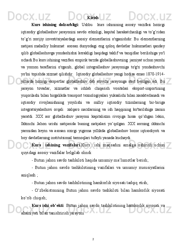 Kirish
Kurs   ishining   dolzarbligi:   Ushbu     kurs   ishinining   asosiy   vazifasi   hozirgi
iqtisodiy globallashuv jarayonini savdo erkinligi, kapital harakatchanligi va to’g’ridan
to’g’ri   xorijiy   investitsiyalardagi   asosiy   elementlarini   o'rganishdir.   Bu   elementlarning
natijasi  mahalliy hukumat    asosan  dunyodagi eng qoloq davlatlar hukumatlari  qanday
qilib globallashuvga yondashishsi kerakligi haqidagi taklif va tanqidlar berilishiga yo'l
ochadi.Bu kurs ishining vazifasi empirik tarzda globallashuvning  jamiyat uchun yaxshi
va   yomon   taraflarini   o'rganib,   global   integrallashuv   jarayoniga   to'g'ri   yondashuvchi
yo'lni topishda xizmat qilishdir.    Iqtisodiy globallashuv yangi hodisa emas 1870-1914-
yillarda   hozirgi   ekspertlar   globallashuv   deb   atovchi   jarayonga   start   berilgan   edi.   Bu
jarayon   tovarlar,   xizmatlar   va   ishlab   chiqarish   vositalari   eksport-importining
yuqorilashi bilan birgalikda transport texnologiyalari yuksalishi bilan xarakterlanadi va
iqtisodiy   rivojlanishning   yoyilishi   va   milliy   iqtisodiy   tizimlarning   bir-biriga
integratsiyalashuvi   orqali     xalqaro   narxlarning   va   ish   haqqining   ko'tarilshiga   zamin
yaratdi.   XIX   asr   globallashuv   jarayoni   kapitaliszm   rivojiga   hissa   qo’shgan   lekin,
Ikkinchi   Jahon   urishi   natijasida   buning   natijalari   yo’qolgan.   XIX   asrning   ikkinchi
yarmidan   keyin   va   asosan   oxirgi   yigirma   yillikda   globallashuv   bozor   iqtisodiyoti   va
boy davlatlarning institutsional tarmoqlari tufayli yanada kuchaydi. 
Kurs     ishining   vazifalari. Kurs     ishi   maqsadini   amalga   oshirish   uchun
quyidagi asosiy vazifalar belgilab olindi:
- Butun jahon savdo tashkiloti haqida umumiy ma’lumotlar berish;
-   Butun   jahon   savdo   tashkilotining   vazifalari   va   umumiy   xususiyatlarini
aniqlash ;
- Butun jahon savdo tashkilotining hamkorlik siyosati tadqiq etish;
-   O’zbekistonning   Butun   jahon   savdo   tashkiloti   bilan   hamkorlik   siyosati
ko’rib chiqish;
Kurs ishi ob’ekti :   Butun jahon savdo tashkilotining hamkorlik siyosati va
ahamiyati bilan tanishtirish jarayoni 
2 