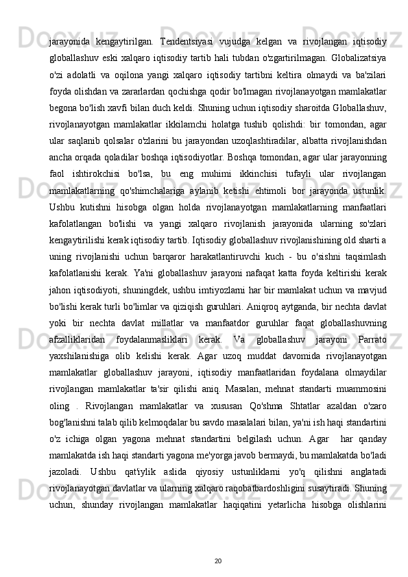 jarayonida   kengaytirilgan.   Tendentsiyasi   vujudga   kelgan   va   rivojlangan   iqtisodiy
globallashuv   eski   xalqaro   iqtisodiy   tartib   hali   tubdan   o'zgartirilmagan.   Globalizatsiya
o'zi   adolatli   va   oqilona   yangi   xalqaro   iqtisodiy   tartibni   keltira   olmaydi   va   ba'zilari
foyda olishdan va zararlardan qochishga qodir bo'lmagan rivojlanayotgan mamlakatlar
begona bo'lish xavfi bilan duch keldi. Shuning uchun iqtisodiy sharoitda Globallashuv,
rivojlanayotgan   mamlakatlar   ikkilamchi   holatga   tushib   qolishdi:   bir   tomondan,   agar
ular   saqlanib   qolsalar   o'zlarini   bu   jarayondan   uzoqlashtiradilar,   albatta   rivojlanishdan
ancha orqada qoladilar boshqa iqtisodiyotlar. Boshqa tomondan, agar ular jarayonning
faol   ishtirokchisi   bo'lsa,   bu   eng   muhimi   ikkinchisi   tufayli   ular   rivojlangan
mamlakatlarning   qo'shimchalariga   aylanib   ketishi   ehtimoli   bor   jarayonda   ustunlik.
Ushbu   kutishni   hisobga   olgan   holda   rivojlanayotgan   mamlakatlarning   manfaatlari
kafolatlangan   bo'lishi   va   yangi   xalqaro   rivojlanish   jarayonida   ularning   so'zlari
kengaytirilishi kerak iqtisodiy tartib. Iqtisodiy globallashuv rivojlanishining old sharti a
uning   rivojlanishi   uchun   barqaror   harakatlantiruvchi   kuch   -   bu   o'sishni   taqsimlash
kafolatlanishi   kerak.   Ya'ni   globallashuv   jarayoni   nafaqat   katta   foyda   keltirishi   kerak
jahon iqtisodiyoti, shuningdek, ushbu imtiyozlarni har bir mamlakat uchun va mavjud
bo'lishi kerak turli bo'limlar va qiziqish guruhlari. Aniqroq aytganda, bir nechta davlat
yoki   bir   nechta   davlat   millatlar   va   manfaatdor   guruhlar   faqat   globallashuvning
afzalliklaridan   foydalanmasliklari   kerak.   Va   globallashuv   jarayoni   Parrato
yaxshilanishiga   olib   kelishi   kerak.   Agar   uzoq   muddat   davomida   rivojlanayotgan
mamlakatlar   globallashuv   jarayoni,   iqtisodiy   manfaatlaridan   foydalana   olmaydilar
rivojlangan   mamlakatlar   ta'sir   qilishi   aniq.   Masalan,   mehnat   standarti   muammosini
oling   .   Rivojlangan   mamlakatlar   va   xususan   Qo'shma   Shtatlar   azaldan   o'zaro
bog'lanishni talab qilib kelmoqdalar bu savdo masalalari bilan, ya'ni ish haqi standartini
o'z   ichiga   olgan   yagona   mehnat   standartini   belgilash   uchun.   Agar     har   qanday
mamlakatda ish haqi standarti yagona me'yorga javob bermaydi, bu mamlakatda bo'ladi
jazoladi.   Ushbu   qat'iylik   aslida   qiyosiy   ustunliklarni   yo'q   qilishni   anglatadi
rivojlanayotgan davlatlar va ularning xalqaro raqobatbardoshligini susaytiradi. Shuning
uchun,   shunday   rivojlangan   mamlakatlar   haqiqatini   yetarlicha   hisobga   olishlarini
20 