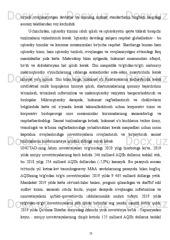 so'radi   rivojlanayotgan   davlatlar   va   ularning   mehnat   standartlarini   bog'lash   haqidagi
asossiz talablaridan voz kechishdi.
           Uchinchidan, iqtisodiy tizimni isloh qilish va iqtisodiyotni qayta tiklash bosqichi
tuzilmalarni   tezlashtirish   kerak.   Iqtisodiy   davrdagi   xalqaro   raqobat   globallashuv   -   bu
iqtisodiy   tizimlar   va   korxona   mexanizmlari   bo'yicha   raqobat.   Shartlariga   binoan   ham
iqtisodiy   tizim,   ham   iqtisodiy   tuzilish,   rivojlangan   va   rivojlanayotgan   o'rtasidagi   farq
mamlakatlar   juda   katta.   Makroskop   bilan   aytganda,   hukumat   muammolari   ofsayd,
bo'sh   va   dislokatsiyani   hal   qilish   kerak.   Shu   maqsadda   to'g'ridan-to'g'ri   ma'muriy
makroiqtisodiy   o'yinchilarning   ishlariga   aralashuvlar   asta-sekin   susaytirilishi   kerak
nihoyat   yo'q   qilindi.   Shu   bilan   birga,   hukumat   o'z   funktsiyalarini   kuchaytirishi   kerak
intellektual   mulk   huquqlarini   himoya   qilish,   shartnomalarning   qonuniy   bajarilishini
ta'minlash,   ta'minlash   infratuzilma   va   makroiqtisodiy   vaziyatni   barqarorlashtirish   va
boshqalar.   Mikroiqtisodiy   darajada,   hukumat   rag'batlantirish   va   cheklovlarni
belgilashda   katta   rol   o'ynashi   kerak   takomillashtirish   uchun   korporativ   tizim   va
korporativ   boshqaruvga   mos   mexanizmlar   korxonalarning   samaradorligi   va
raqobatbardoshligi.   Sanoat   tuzilmalariga   kelsak,   hukumat   o'z   kuchlarini   tezkor   ilmiy,
texnologik   va   ta'limni   rag'batlantirishga   yo'naltirishlari   kerak   maqsadlari   uchun   inson
kapitalini   rivojlantirishga   investitsiyalarni   rivojlantirish   va   ko'paytirish   sanoat
tuzilmalarini modernizatsiya qilishni oldinga surish kerak.
UNCTAD-ning   Jahon   investitsiyalari   to'g'risidagi   2020   yilgi   hisobotiga   ko'ra,   2019
yilda  xorijiy  investitsiyalarning   kirib  kelishi  246  milliard  AQSh  dollarini  tashkil   etdi,
bu   2018   yilgi   254   milliard   AQSh   dollaridan   (-2,9%)   kamaydi.   Bu   pasayish   asosan
to'rtinchi   yil   ketma-ket   transchegaraviy   M&A   savdolarining   pasayishi   bilan   bog'liq.
AQShning   to'g'ridan   to'g'ri   investitsiyalari   2019   yilda   9   465   milliard   dollarga   yetdi.
Mamlakat   2019   yilda   katta   iste'molchilar   bazasi,   prognoz   qilinadigan   va   shaffof   odil
sudlov   tizimi,   samarali   ishchi   kuchi,   yuqori   darajada   rivojlangan   infratuzilma   va
innovatsiyalarni   qo'llab-quvvatlovchi   ishbilarmonlik   muhiti   tufayli   2019   yilda
to'g'ridan-to'g'ri   investitsiyalarni   jalb   qilish   bo'yicha   eng   yaxshi   manzil   bo'lib   qoldi.
2019 yilda Qo'shma Shtatlar dunyodagi ikkinchi yirik investitsiya bo'ldi - Yaponiyadan
keyin   -   xorijiy   investitsiyalarning   chiqib   ketishi   125   milliard   AQSh   dollarini   tashkil
21