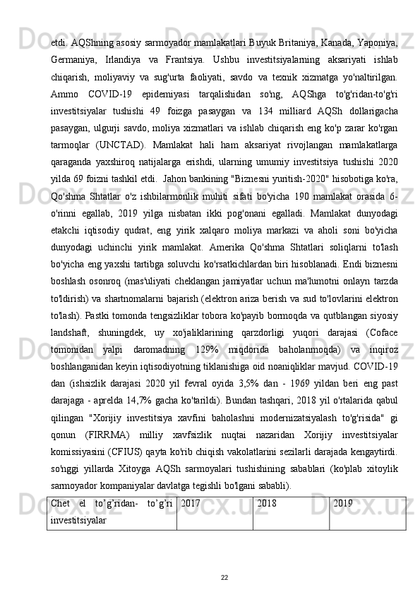 etdi. AQShning asosiy sarmoyador mamlakatlari Buyuk Britaniya, Kanada, Yaponiya,
Germaniya,   Irlandiya   va   Frantsiya.   Ushbu   investitsiyalarning   aksariyati   ishlab
chiqarish,   moliyaviy   va   sug'urta   faoliyati,   savdo   va   texnik   xizmatga   yo'naltirilgan.
Ammo   COVID-19   epidemiyasi   tarqalishidan   so'ng,   AQShga   to'g'ridan-to'g'ri
investitsiyalar   tushishi   49   foizga   pasaygan   va   134   milliard   AQSh   dollarigacha
pasaygan,   ulgurji   savdo,   moliya   xizmatlari   va   ishlab   chiqarish   eng   ko'p   zarar   ko'rgan
tarmoqlar   (UNCTAD).   Mamlakat   hali   ham   aksariyat   rivojlangan   mamlakatlarga
qaraganda   yaxshiroq   natijalarga   erishdi,   ularning   umumiy   investitsiya   tushishi   2020
yilda 69 foizni tashkil etdi.  Jahon bankining "Biznesni yuritish-2020" hisobotiga ko'ra,
Qo'shma   Shtatlar   o'z   ishbilarmonlik   muhiti   sifati   bo'yicha   190   mamlakat   orasida   6-
o'rinni   egallab,   2019   yilga   nisbatan   ikki   pog'onani   egalladi.   Mamlakat   dunyodagi
etakchi   iqtisodiy   qudrat,   eng   yirik   xalqaro   moliya   markazi   va   aholi   soni   bo'yicha
dunyodagi   uchinchi   yirik   mamlakat.   Amerika   Qo'shma   Shtatlari   soliqlarni   to'lash
bo'yicha eng yaxshi  tartibga soluvchi ko'rsatkichlardan biri hisoblanadi. Endi biznesni
boshlash   osonroq   (mas'uliyati   cheklangan   jamiyatlar   uchun   ma'lumotni   onlayn   tarzda
to'ldirish) va shartnomalarni bajarish (elektron ariza berish va sud to'lovlarini elektron
to'lash). Pastki tomonda tengsizliklar tobora ko'payib bormoqda va qutblangan siyosiy
landshaft,   shuningdek,   uy   xo'jaliklarining   qarzdorligi   yuqori   darajasi   (Coface
tomonidan   yalpi   daromadning   129%   miqdorida   baholanmoqda)   va   inqiroz
boshlanganidan keyin iqtisodiyotning tiklanishiga oid noaniqliklar mavjud. COVID-19
dan   (ishsizlik   darajasi   2020   yil   fevral   oyida   3,5%   dan   -   1969   yildan   beri   eng   past
darajaga - aprelda 14,7% gacha ko'tarildi). Bundan tashqari, 2018 yil o'rtalarida qabul
qilingan   "Xorijiy   investitsiya   xavfini   baholashni   modernizatsiyalash   to'g'risida"   gi
qonun   (FIRRMA)   milliy   xavfsizlik   nuqtai   nazaridan   Xorijiy   investitsiyalar
komissiyasini (CFIUS) qayta ko'rib chiqish vakolatlarini sezilarli darajada kengaytirdi.
so'nggi   yillarda   Xitoyga   AQSh   sarmoyalari   tushishining   sabablari   (ko'plab   xitoylik
sarmoyador kompaniyalar davlatga tegishli bo'lgani sababli).
Chet   el   to’g’ridan-   to’g’ri
investitsiyalar 2017 2018 2019
22 