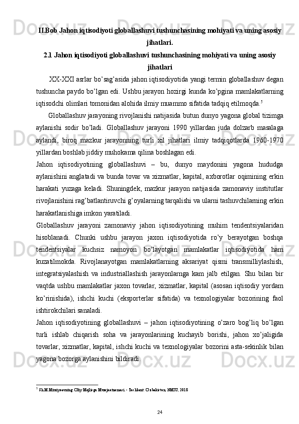 II.Bob  Jahon iqtisodiyoti globallashuvi tushunchasining mohiyati va uning asosiy
jihatlari.
2.1  Jahon iqtisodiyoti globallashuvi tushunchasining mohiyati va uning asosiy
jihatlari
          XX-XXI asrlar bo’sag’asida jahon iqtisodiyotida yangi termin globallashuv degan
tushuncha paydo bo’lgan edi. Ushbu jarayon hozirgi kunda ko’pgina mamlakatlarning
iqtisodchi olimlari tomonidan alohida ilmiy muammo sifatida tadqiq etilmoqda. 5
      Globallashuv jarayoning rivojlanishi natijasida butun dunyo yagona global tizimga
aylanishi   sodir   bo’ladi.   Globallashuv   jarayoni   1990   yillardan   juda   dolzarb   masalaga
aylandi,   biroq   mazkur   jarayonning   turli   xil   jihatlari   ilmiy   tadqiqotlarda   1960-1970
yillardan boshlab jiddiy muhokama qilina boshlagan edi.
Jahon   iqtisodiyotining   globallashuvi   –   bu,   dunyo   maydonini   yagona   hududga
aylanishini  anglatadi  va bunda tovar va xizmatlar, kapital, axborotlar oqimining erkin
harakati   yuzaga   keladi.   Shuningdek,   mazkur   jarayon   natijasida   zamonaviy   institutlar
rivojlanishini rag’batlantiruvchi g’oyalarning tarqalishi va ularni tashuvchilarning erkin
harakatlanishiga imkon yaratiladi.
Globallashuv   jarayoni   zamonaviy   jahon   iqtisodiyotining   muhim   tendentsiyalaridan
hisoblanadi.   Chunki   ushbu   jarayon   jaxon   iqtisodiyotida   ro’y   berayotgan   boshqa
tendentsiyalar   kuchsiz   namoyon   bo’layotgan   mamlakatlar   iqtisodiyotida   ham
kuzatilmokda.   Rivojlanayotgan   mamlakatlarning   aksariyat   qismi   transmilliylashish,
integratsiyalashish   va   industriallashish   jarayonlarnga   kam   jalb   etilgan.   Shu   bilan   bir
vaqtda  ushbu   mamlakatlar  jaxon  tovarlar,  xizmatlar,  kapital   (asosan   iqtisodiy   yordam
ko’rinishida),   ishchi   kuchi   (eksporterlar   sifatida)   va   texnologiyalar   bozorining   faol
ishtirokchilari sanaladi.
Jahon   iqtisodiyotining   globallashuvi   –   jahon   iqtisodiyotining   o’zaro   bog’liq   bo’lgan
turli   ishlab   chiqarish   soha   va   jarayonlarining   kuchayib   borishi,   jahon   xo’jaligida
tovarlar, xizmatlar, kapital, ishchi  kuchi  va texnologiyalar  bozorini  asta-sekinlik bilan
yagona bozorga aylanishini bildiradi. 
5
  Sh.M.Mirziyoevning. Oliy Majlisga Murojaatnomasi. - Toshkent: O‘zbekiston, NMIU, 2018
24 