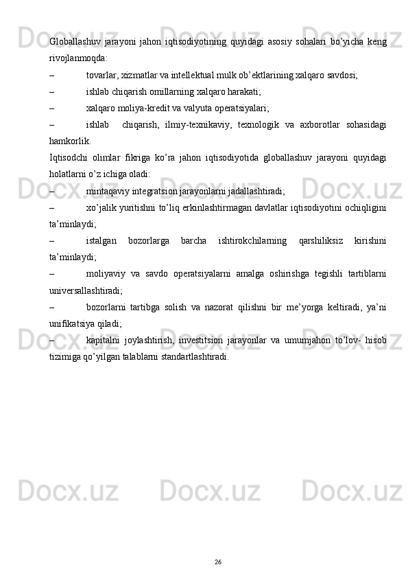 Globallashuv   jarayoni   jahon   iqtisodiyotining   quyidagi   asosiy   sohalari   bo’yicha   keng
rivojlanmoqda:
– tovarlar, xizmatlar va intellektual mulk ob’ektlarining xalqaro savdosi;
– ishlab chiqarish omillarning xalqaro harakati;
– xalqaro moliya-kredit va valyuta operatsiyalari;
– ishlab     chiqarish,   ilmiy-texnikaviy,   texnologik   va   axborotlar   sohasidagi
hamkorlik.
Iqtisodchi   olimlar   fikriga   ko’ra   jahon   iqtisodiyotida   globallashuv   jarayoni   quyidagi
holatlarni o’z ichiga oladi:
– mintaqaviy integratsion jarayonlarni jadallashtiradi;
– xo’jalik yuritishni to’liq erkinlashtirmagan davlatlar iqtisodiyotini ochiqligini
ta’minlaydi;
– istalgan   bozorlarga   barcha   ishtirokchilarning   qarshiliksiz   kirishini
ta’minlaydi;
– moliyaviy   va   savdo   operatsiyalarni   amalga   oshirishga   tegishli   tartiblarni
universallashtiradi;
– bozorlarni   tartibga   solish   va   nazorat   qilishni   bir   me’yorga   keltiradi,   ya’ni
unifikatsiya qiladi; 
– kapitalni   joylashtirish,   investitsion   jarayonlar   va   umumjahon   to’lov-   hisob
tizimiga qo’yilgan talablarni standartlashtiradi.
26