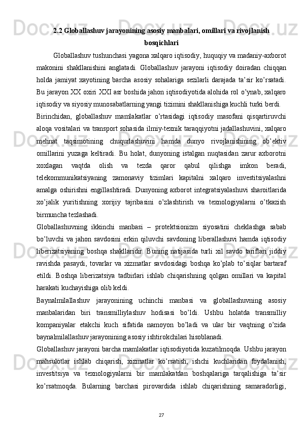 2.2  Globallashuv jarayonining asosiy manbalari, omillari va rivojlanish
bosqichlari
         Globallashuv tushunchasi yagona xalqaro iqtisodiy, huquqiy va madaniy-axborot
makonini   shakllanishini   anglatadi.   Globallashuv   jarayoni   iqtisodiy   doiradan   chiqqan
holda   jamiyat   xayotining   barcha   asosiy   sohalariga   sezilarli   darajada   ta’sir   ko’rsatadi.
Bu jarayon XX oxiri XXI asr boshida jahon iqtisodiyotida alohida rol o’ynab, xalqaro
iqtisodiy va siyosiy munosabatlarning yangi tizimini shakllanishiga kuchli turki berdi.
Birinchidan,   globallashuv   mamlakatlar   o’rtasidagi   iqtisodiy   masofani   qisqartiruvchi
aloqa vositalari va transport sohasida ilmiy-texnik taraqqiyotni jadallashuvini, xalqaro
mehnat   taqsimotining   chuqurlashuvini   hamda   dunyo   rivojlanishining   ob’ektiv
omillarini   yuzaga   keltiradi.   Bu   holat,   dunyoning   istalgan   nuqtasidan   zarur   axborotni
xoxlagan   vaqtda   olish   va   tezda   qaror   qabul   qilishga   imkon   beradi,
telekommunikatsiyaning   zamonaviy   tizimlari   kapitalni   xalqaro   investitsiyalashni
amalga   oshirishni   engillashtiradi.   Dunyoning   axborot   integratsiyalashuvi   sharoitlarida
xo’jalik   yuritishning   xorijiy   tajribasini   o’zlashtirish   va   texnologiyalarni   o’tkazish
birmuncha tezlashadi.
Globallashuvning   ikkinchi   manbasi   –   protektsionizm   siyosatini   cheklashga   sabab
bo’luvchi   va   jahon   savdosini   erkin   qiluvchi   savdoning   liberallashuvi   hamda   iqtisodiy
liberizatsiyaning   boshqa   shakllaridir.   Buning   natijasida   turli   xil   savdo   tariflari   jiddiy
ravishda   pasaydi,   tovarlar   va   xizmatlar   savdosidagi   boshqa   ko’plab   to’siqlar   bartaraf
etildi.   Boshqa   liberizatsiya   tadbirlari   ishlab   chiqarishning   qolgan   omillari   va   kapital
harakati kuchayishiga olib keldi.
Baynalmilallashuv   jarayonining   uchinchi   manbasi   va   globallashuvning   asosiy
manbalaridan   biri   transmilliylashuv   hodisasi   bo’ldi.   Ushbu   holatda   transmilliy
kompaniyalar   etakchi   kuch   sifatida   namoyon   bo’ladi   va   ular   bir   vaqtning   o’zida
baynalmilallashuv jarayonining asosiy ishtirokchilari hisoblanadi.
Globallashuv jarayoni barcha mamlakatlar iqtisodiyotida kuzatilmoqda. Ushbu jarayon
mahsulotlar   ishlab   chiqarish,   xizmatlar   ko’rsatish,   ishchi   kuchlaridan   foydalanish,
investitsiya   va   texnologiyalarni   bir   mamlakatdan   boshqalariga   tarqalishiga   ta’sir
ko’rsatmoqda.   Bularning   barchasi   pirovardida   ishlab   chiqarishning   samaradorligi,
27 