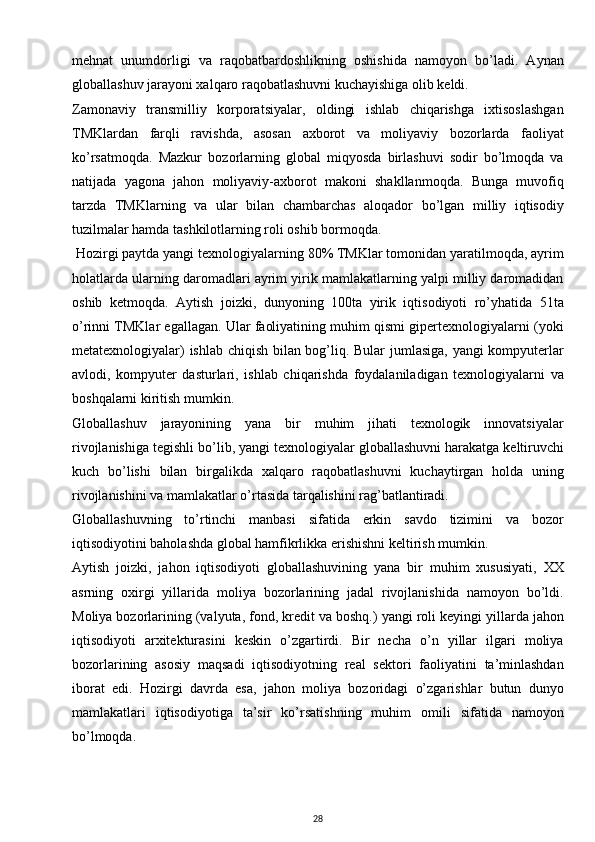 mehnat   unumdorligi   va   raqobatbardoshlikning   oshishida   namoyon   bo’ladi.   Aynan
globallashuv jarayoni xalqaro raqobatlashuvni kuchayishiga olib keldi. 
Zamonaviy   transmilliy   korporatsiyalar,   oldingi   ishlab   chiqarishga   ixtisoslashgan
TMKlardan   farqli   ravishda,   asosan   axborot   va   moliyaviy   bozorlarda   faoliyat
ko’rsatmoqda.   Mazkur   bozorlarning   global   miqyosda   birlashuvi   sodir   bo’lmoqda   va
natijada   yagona   jahon   moliyaviy-axborot   makoni   shakllanmoqda.   Bunga   muvofiq
tarzda   TMKlarning   va   ular   bilan   chambarchas   aloqador   bo’lgan   milliy   iqtisodiy
tuzilmalar hamda tashkilotlarning roli oshib bormoqda.
 Hozirgi paytda yangi texnologiyalarning 80% TMKlar tomonidan yaratilmoqda, ayrim
holatlarda ularning daromadlari ayrim yirik mamlakatlarning yalpi milliy daromadidan
oshib   ketmoqda.   Aytish   joizki,   dunyoning   100ta   yirik   iqtisodiyoti   ro’yhatida   51ta
o’rinni TMKlar egallagan. Ular faoliyatining muhim qismi gipertexnologiyalarni (yoki
metatexnologiyalar) ishlab chiqish bilan bog’liq. Bular jumlasiga, yangi kompyuterlar
avlodi,   kompyuter   dasturlari,   ishlab   chiqarishda   foydalaniladigan   texnologiyalarni   va
boshqalarni kiritish mumkin. 
Globallashuv   jarayonining   yana   bir   muhim   jihati   texnologik   innovatsiyalar
rivojlanishiga tegishli bo’lib, yangi texnologiyalar globallashuvni harakatga keltiruvchi
kuch   bo’lishi   bilan   birgalikda   xalqaro   raqobatlashuvni   kuchaytirgan   holda   uning
rivojlanishini va mamlakatlar o’rtasida tarqalishini rag’batlantiradi. 
Globallashuvning   to’rtinchi   manbasi   sifatida   erkin   savdo   tizimini   va   bozor
iqtisodiyotini baholashda global hamfikrlikka erishishni keltirish mumkin. 
Aytish   joizki,   jahon   iqtisodiyoti   globallashuvining   yana   bir   muhim   xususiyati,   XX
asrning   oxirgi   yillarida   moliya   bozorlarining   jadal   rivojlanishida   namoyon   bo’ldi.
Moliya bozorlarining (valyuta, fond, kredit va boshq.) yangi roli keyingi yillarda jahon
iqtisodiyoti   arxitekturasini   keskin   o’zgartirdi.   Bir   necha   o’n   yillar   ilgari   moliya
bozorlarining   asosiy   maqsadi   iqtisodiyotning   real   sektori   faoliyatini   ta’minlashdan
iborat   edi.   Hozirgi   davrda   esa,   jahon   moliya   bozoridagi   o’zgarishlar   butun   dunyo
mamlakatlari   iqtisodiyotiga   ta’sir   ko’rsatishning   muhim   omili   sifatida   namoyon
bo’lmoqda. 
28 