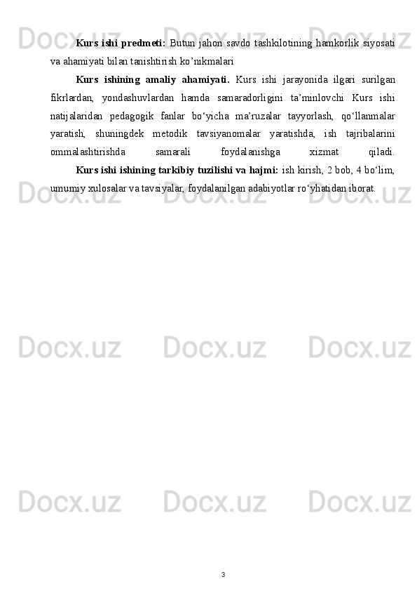 Kurs   ishi   predmeti:   Butun   jahon   savdo   tashkilotining   hamkorlik   siyosati
va ahamiyati bilan tanishtirish ko’nikmalari
Kurs   ishining   amaliy   ahamiyati.   Kurs   ishi   jarayonida   ilgari   surilgan
fikrlardan,   yondashuvlardan   hamda   samaradorligini   ta’minlovchi   Kurs   ishi
natijalaridan   pedagogik   fanlar   bo‘yicha   ma’ruzalar   tayyorlash,   qo‘llanmalar
yaratish,   shuningdek   metodik   tavsiyanomalar   yaratishda,   ish   tajribalarini
ommalashtirishda   samarali   foydalanishga   xizmat   qiladi.
  Kurs ishi ishining tarkibiy tuzilishi va hajmi:  ish kirish, 2 bob, 4 bo‘lim,
umumiy xulosalar va tavsiyalar, foydalanilgan adabiyotlar ro‘yhatidan iborat.
 
3 